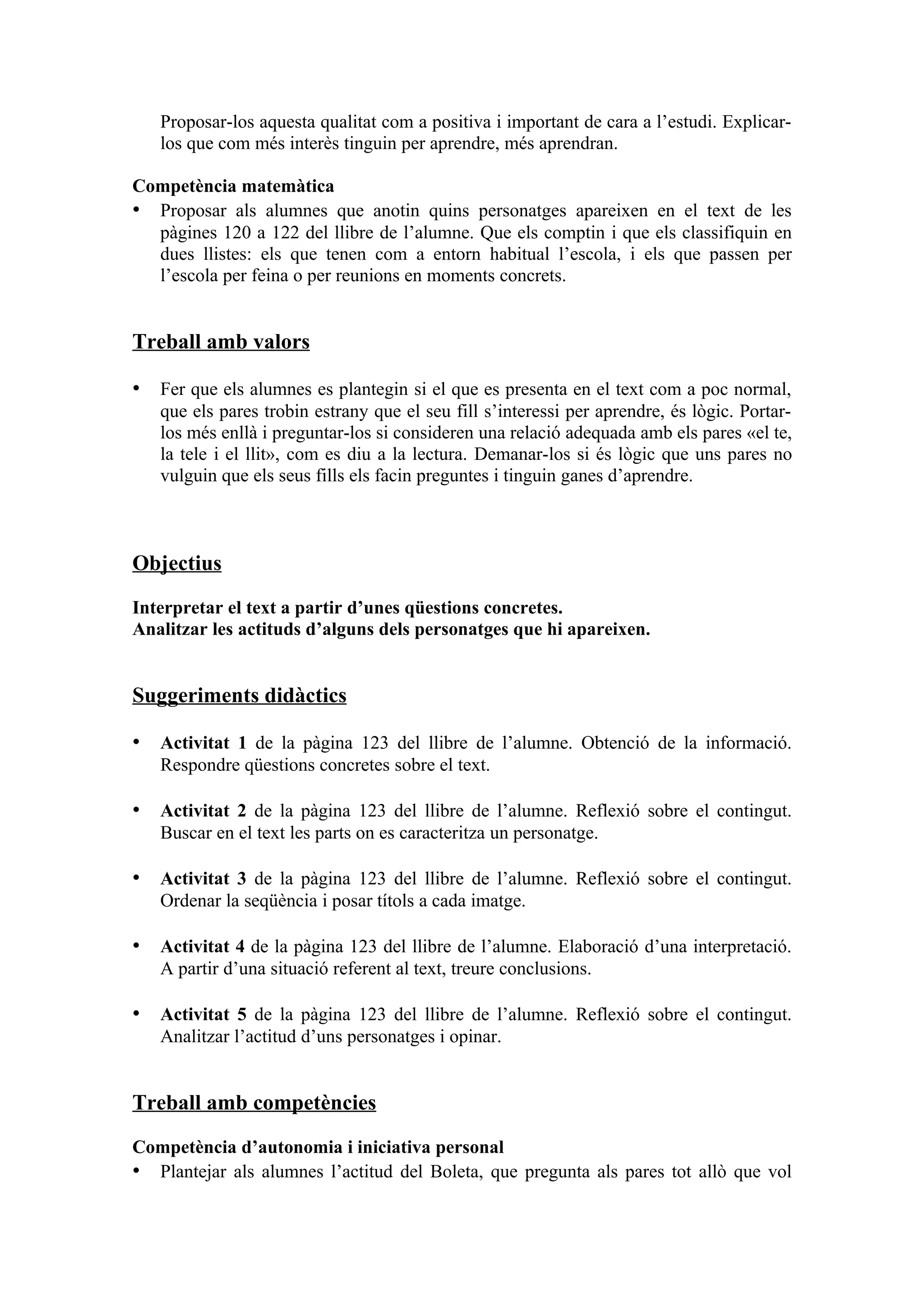 Proposar-los aquesta qualitat com a positiva i important de cara a l’estudi. Explicar-
   los que com més interès tinguin per aprendre, més aprendran.

Competència matemàtica
• Proposar als alumnes que anotin quins personatges apareixen en el text de les
  pàgines 120 a 122 del llibre de l’alumne. Que els comptin i que els classifiquin en
  dues llistes: els que tenen com a entorn habitual l’escola, i els que passen per
  l’escola per feina o per reunions en moments concrets.


Treball amb valors

• Fer que els alumnes es plantegin si el que es presenta en el text com a poc normal,
   que els pares trobin estrany que el seu fill s’interessi per aprendre, és lògic. Portar-
   los més enllà i preguntar-los si consideren una relació adequada amb els pares «el te,
   la tele i el llit», com es diu a la lectura. Demanar-los si és lògic que uns pares no
   vulguin que els seus fills els facin preguntes i tinguin ganes d’aprendre.



Objectius

Interpretar el text a partir d’unes qüestions concretes.
Analitzar les actituds d’alguns dels personatges que hi apareixen.


Suggeriments didàctics

• Activitat 1 de la pàgina 123 del llibre de l’alumne. Obtenció de la informació.
   Respondre qüestions concretes sobre el text.

• Activitat 2 de la pàgina 123 del llibre de l’alumne. Reflexió sobre el contingut.
   Buscar en el text les parts on es caracteritza un personatge.

• Activitat 3 de la pàgina 123 del llibre de l’alumne. Reflexió sobre el contingut.
   Ordenar la seqüència i posar títols a cada imatge.

• Activitat 4 de la pàgina 123 del llibre de l’alumne. Elaboració d’una interpretació.
   A partir d’una situació referent al text, treure conclusions.

• Activitat 5 de la pàgina 123 del llibre de l’alumne. Reflexió sobre el contingut.
   Analitzar l’actitud d’uns personatges i opinar.


Treball amb competències

Competència d’autonomia i iniciativa personal
• Plantejar als alumnes l’actitud del Boleta, que pregunta als pares tot allò que vol
 