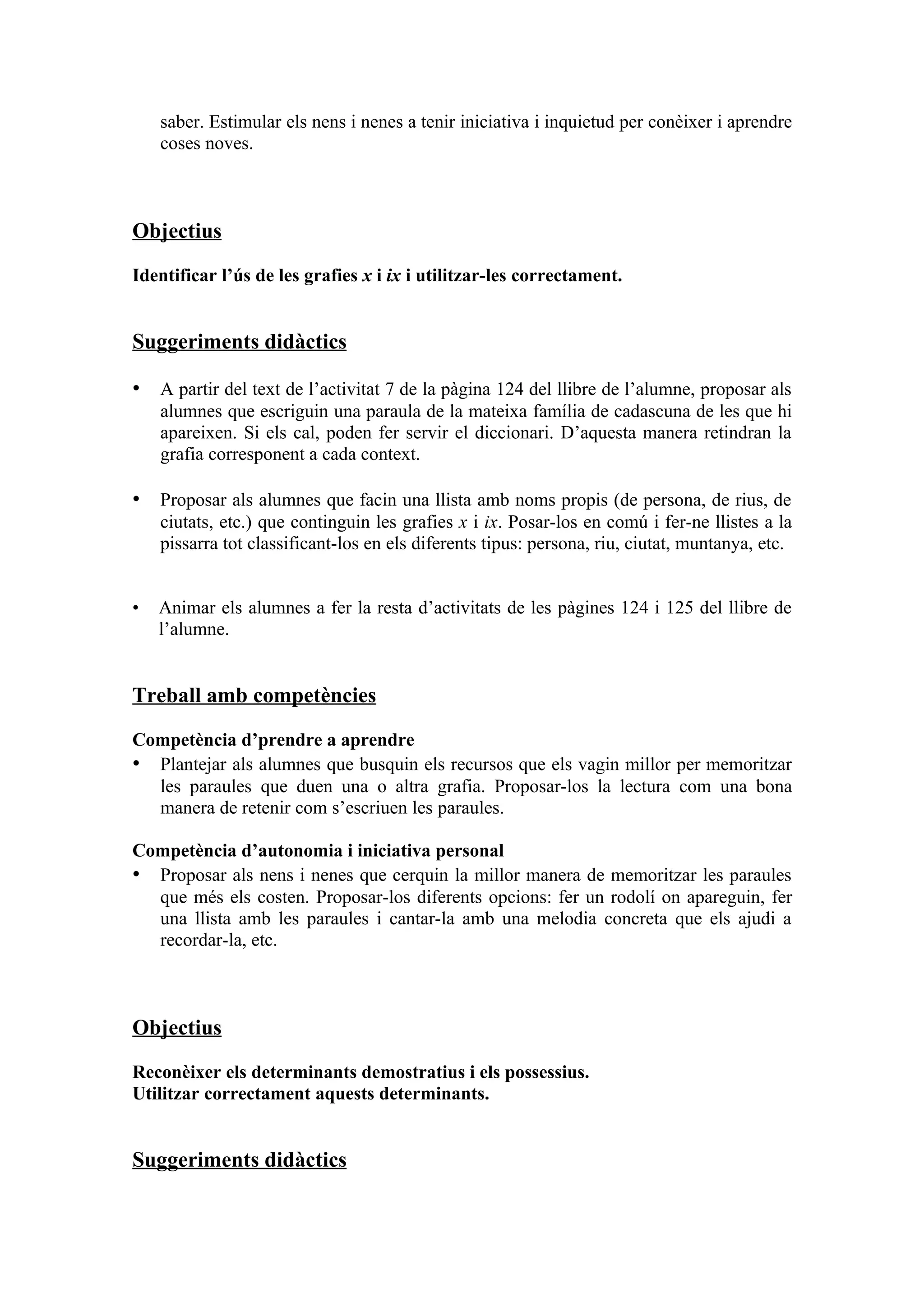 saber. Estimular els nens i nenes a tenir iniciativa i inquietud per conèixer i aprendre
    coses noves.



Objectius

Identificar l’ús de les grafies x i ix i utilitzar-les correctament.


Suggeriments didàctics

• A partir del text de l’activitat 7 de la pàgina 124 del llibre de l’alumne, proposar als
    alumnes que escriguin una paraula de la mateixa família de cadascuna de les que hi
    apareixen. Si els cal, poden fer servir el diccionari. D’aquesta manera retindran la
    grafia corresponent a cada context.

• Proposar als alumnes que facin una llista amb noms propis (de persona, de rius, de
    ciutats, etc.) que continguin les grafies x i ix. Posar-los en comú i fer-ne llistes a la
    pissarra tot classificant-los en els diferents tipus: persona, riu, ciutat, muntanya, etc.


•   Animar els alumnes a fer la resta d’activitats de les pàgines 124 i 125 del llibre de
    l’alumne.


Treball amb competències

Competència d’prendre a aprendre
• Plantejar als alumnes que busquin els recursos que els vagin millor per memoritzar
  les paraules que duen una o altra grafia. Proposar-los la lectura com una bona
  manera de retenir com s’escriuen les paraules.

Competència d’autonomia i iniciativa personal
• Proposar als nens i nenes que cerquin la millor manera de memoritzar les paraules
  que més els costen. Proposar-los diferents opcions: fer un rodolí on apareguin, fer
  una llista amb les paraules i cantar-la amb una melodia concreta que els ajudi a
  recordar-la, etc.



Objectius

Reconèixer els determinants demostratius i els possessius.
Utilitzar correctament aquests determinants.


Suggeriments didàctics
 