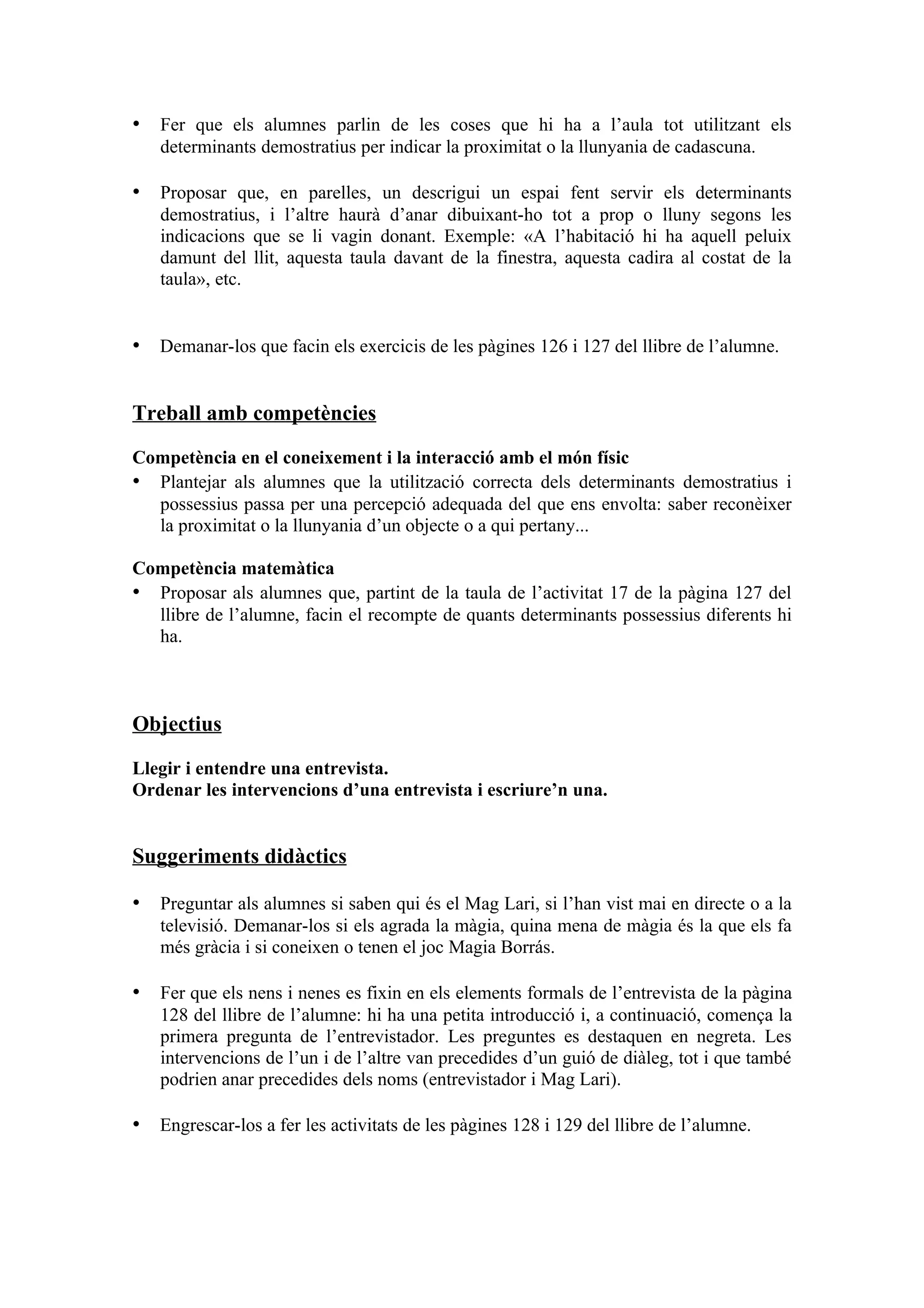 • Fer que els alumnes parlin de les coses que hi ha a l’aula tot utilitzant els
   determinants demostratius per indicar la proximitat o la llunyania de cadascuna.

• Proposar que, en parelles, un descrigui un espai fent servir els determinants
   demostratius, i l’altre haurà d’anar dibuixant-ho tot a prop o lluny segons les
   indicacions que se li vagin donant. Exemple: «A l’habitació hi ha aquell peluix
   damunt del llit, aquesta taula davant de la finestra, aquesta cadira al costat de la
   taula», etc.


• Demanar-los que facin els exercicis de les pàgines 126 i 127 del llibre de l’alumne.


Treball amb competències

Competència en el coneixement i la interacció amb el món físic
• Plantejar als alumnes que la utilització correcta dels determinants demostratius i
  possessius passa per una percepció adequada del que ens envolta: saber reconèixer
  la proximitat o la llunyania d’un objecte o a qui pertany...

Competència matemàtica
• Proposar als alumnes que, partint de la taula de l’activitat 17 de la pàgina 127 del
  llibre de l’alumne, facin el recompte de quants determinants possessius diferents hi
  ha.



Objectius

Llegir i entendre una entrevista.
Ordenar les intervencions d’una entrevista i escriure’n una.


Suggeriments didàctics

• Preguntar als alumnes si saben qui és el Mag Lari, si l’han vist mai en directe o a la
   televisió. Demanar-los si els agrada la màgia, quina mena de màgia és la que els fa
   més gràcia i si coneixen o tenen el joc Magia Borrás.

• Fer que els nens i nenes es fixin en els elements formals de l’entrevista de la pàgina
   128 del llibre de l’alumne: hi ha una petita introducció i, a continuació, comença la
   primera pregunta de l’entrevistador. Les preguntes es destaquen en negreta. Les
   intervencions de l’un i de l’altre van precedides d’un guió de diàleg, tot i que també
   podrien anar precedides dels noms (entrevistador i Mag Lari).

• Engrescar-los a fer les activitats de les pàgines 128 i 129 del llibre de l’alumne.
 