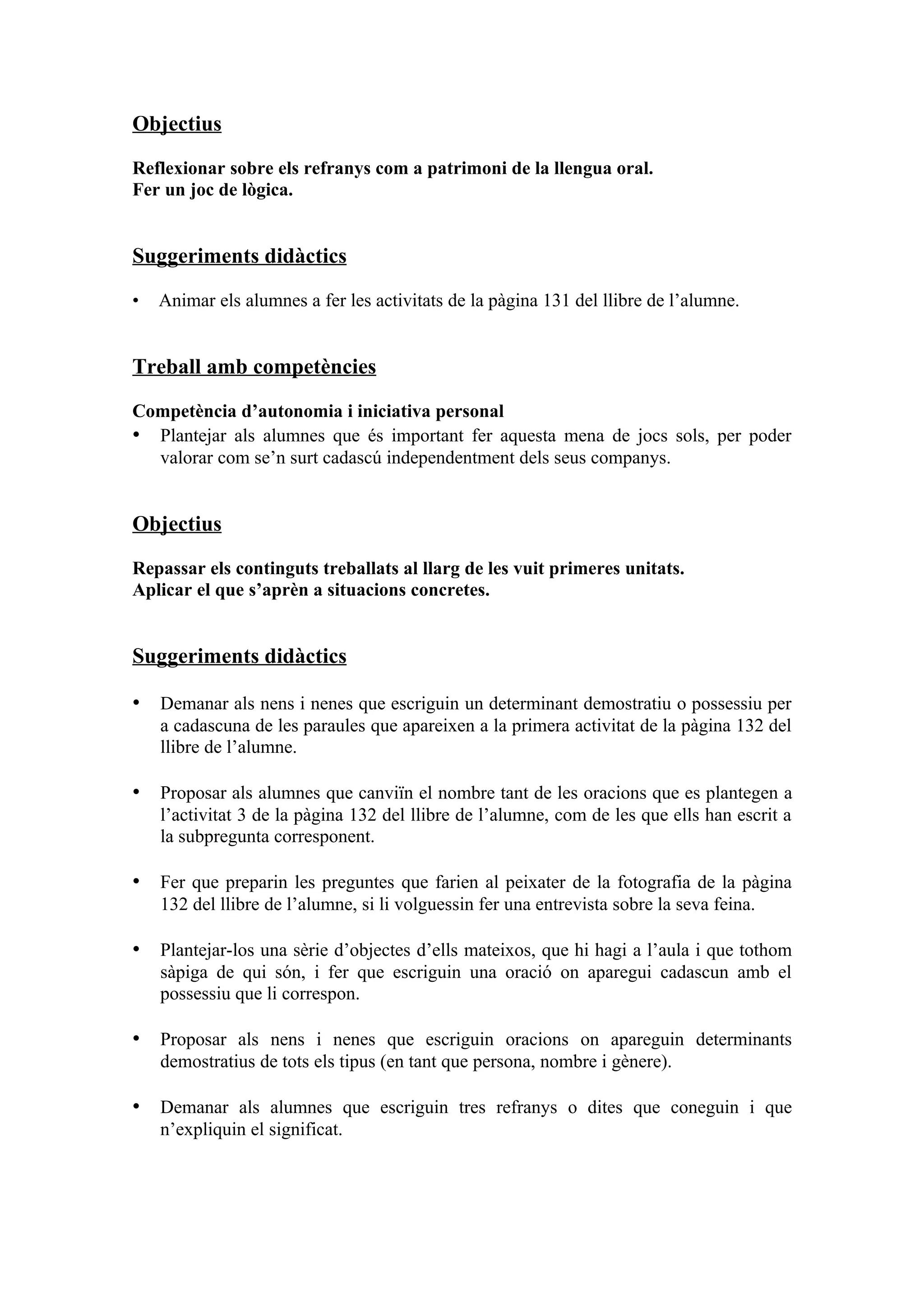 Objectius

Reflexionar sobre els refranys com a patrimoni de la llengua oral.
Fer un joc de lògica.


Suggeriments didàctics

•   Animar els alumnes a fer les activitats de la pàgina 131 del llibre de l’alumne.


Treball amb competències

Competència d’autonomia i iniciativa personal
• Plantejar als alumnes que és important fer aquesta mena de jocs sols, per poder
  valorar com se’n surt cadascú independentment dels seus companys.


Objectius

Repassar els continguts treballats al llarg de les vuit primeres unitats.
Aplicar el que s’aprèn a situacions concretes.


Suggeriments didàctics

• Demanar als nens i nenes que escriguin un determinant demostratiu o possessiu per
    a cadascuna de les paraules que apareixen a la primera activitat de la pàgina 132 del
    llibre de l’alumne.

• Proposar als alumnes que canviïn el nombre tant de les oracions que es plantegen a
    l’activitat 3 de la pàgina 132 del llibre de l’alumne, com de les que ells han escrit a
    la subpregunta corresponent.

• Fer que preparin les preguntes que farien al peixater de la fotografia de la pàgina
    132 del llibre de l’alumne, si li volguessin fer una entrevista sobre la seva feina.

• Plantejar-los una sèrie d’objectes d’ells mateixos, que hi hagi a l’aula i que tothom
    sàpiga de qui són, i fer que escriguin una oració on aparegui cadascun amb el
    possessiu que li correspon.

• Proposar als nens i nenes que escriguin oracions on apareguin determinants
    demostratius de tots els tipus (en tant que persona, nombre i gènere).

• Demanar als alumnes que escriguin tres refranys o dites que coneguin i que
    n’expliquin el significat.
 