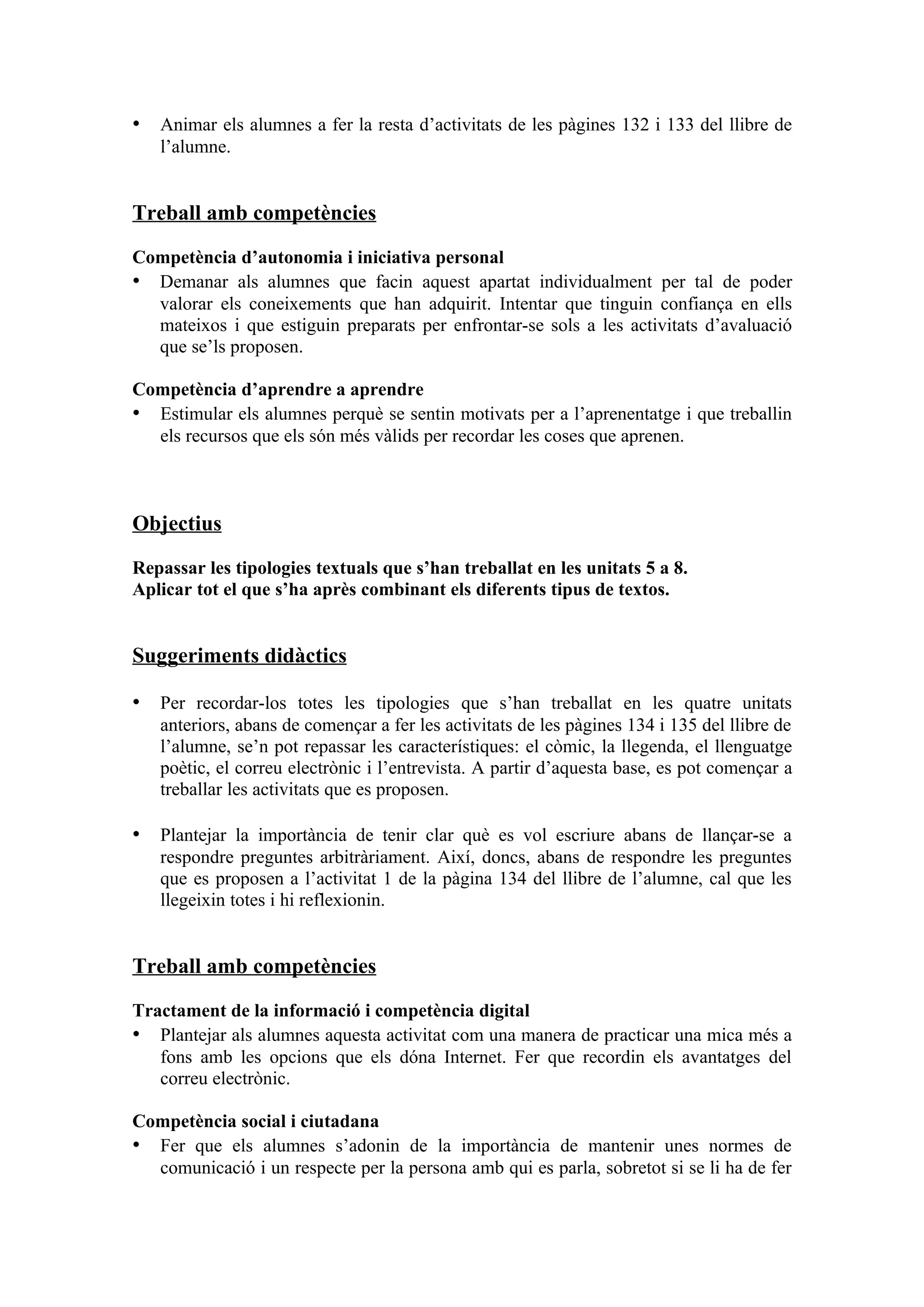 • Animar els alumnes a fer la resta d’activitats de les pàgines 132 i 133 del llibre de
   l’alumne.


Treball amb competències

Competència d’autonomia i iniciativa personal
• Demanar als alumnes que facin aquest apartat individualment per tal de poder
  valorar els coneixements que han adquirit. Intentar que tinguin confiança en ells
  mateixos i que estiguin preparats per enfrontar-se sols a les activitats d’avaluació
  que se’ls proposen.

Competència d’aprendre a aprendre
• Estimular els alumnes perquè se sentin motivats per a l’aprenentatge i que treballin
  els recursos que els són més vàlids per recordar les coses que aprenen.



Objectius

Repassar les tipologies textuals que s’han treballat en les unitats 5 a 8.
Aplicar tot el que s’ha après combinant els diferents tipus de textos.


Suggeriments didàctics

• Per recordar-los totes les tipologies que s’han treballat en les quatre unitats
   anteriors, abans de començar a fer les activitats de les pàgines 134 i 135 del llibre de
   l’alumne, se’n pot repassar les característiques: el còmic, la llegenda, el llenguatge
   poètic, el correu electrònic i l’entrevista. A partir d’aquesta base, es pot començar a
   treballar les activitats que es proposen.

• Plantejar la importància de tenir clar què es vol escriure abans de llançar-se a
   respondre preguntes arbitràriament. Així, doncs, abans de respondre les preguntes
   que es proposen a l’activitat 1 de la pàgina 134 del llibre de l’alumne, cal que les
   llegeixin totes i hi reflexionin.


Treball amb competències

Tractament de la informació i competència digital
• Plantejar als alumnes aquesta activitat com una manera de practicar una mica més a
   fons amb les opcions que els dóna Internet. Fer que recordin els avantatges del
   correu electrònic.

Competència social i ciutadana
• Fer que els alumnes s’adonin de la importància de mantenir unes normes de
  comunicació i un respecte per la persona amb qui es parla, sobretot si se li ha de fer
 