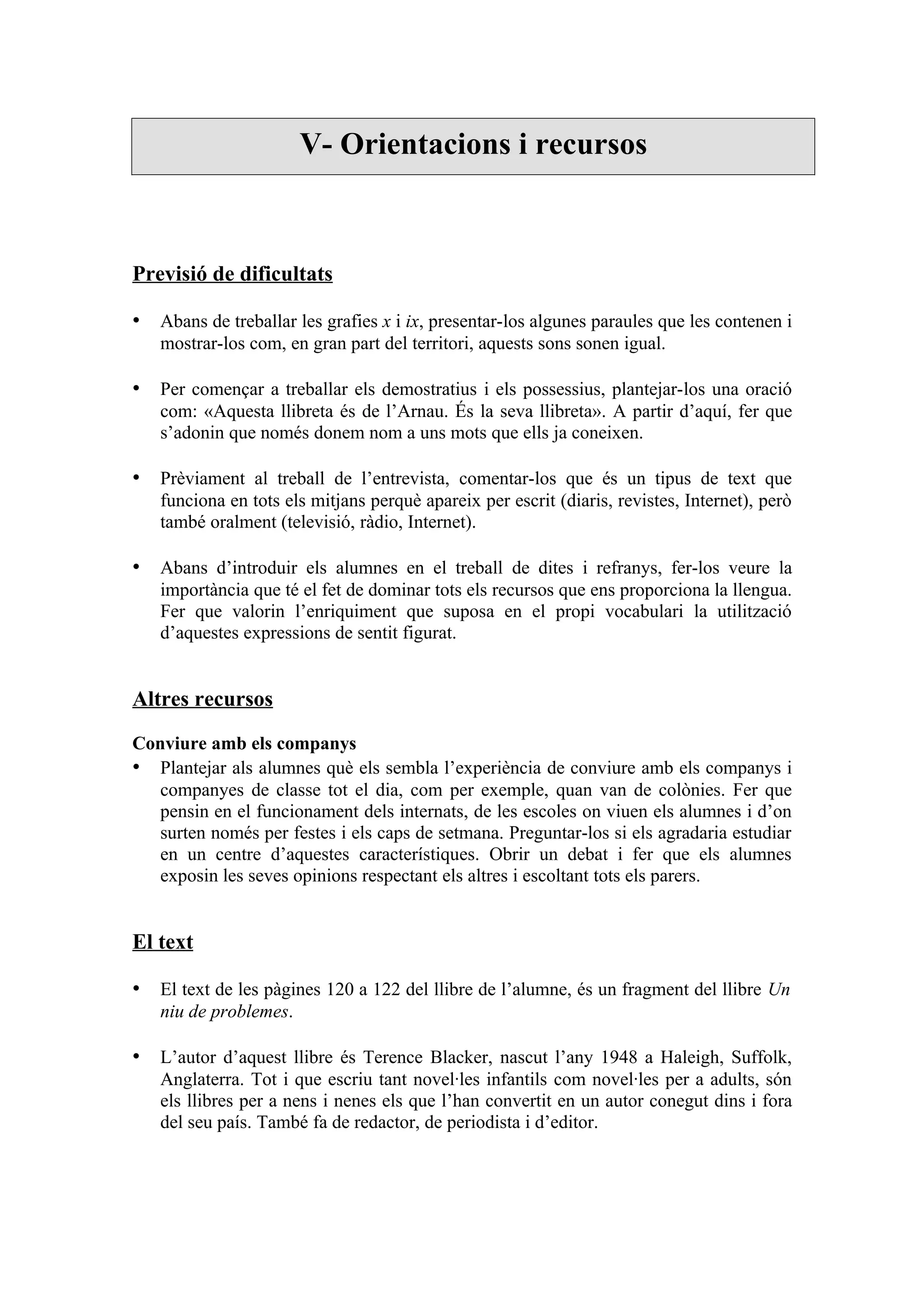 V- Orientacions i recursos



Previsió de dificultats

• Abans de treballar les grafies x i ix, presentar-los algunes paraules que les contenen i
   mostrar-los com, en gran part del territori, aquests sons sonen igual.

• Per començar a treballar els demostratius i els possessius, plantejar-los una oració
   com: «Aquesta llibreta és de l’Arnau. És la seva llibreta». A partir d’aquí, fer que
   s’adonin que només donem nom a uns mots que ells ja coneixen.

• Prèviament al treball de l’entrevista, comentar-los que és un tipus de text que
   funciona en tots els mitjans perquè apareix per escrit (diaris, revistes, Internet), però
   també oralment (televisió, ràdio, Internet).

• Abans d’introduir els alumnes en el treball de dites i refranys, fer-los veure la
   importància que té el fet de dominar tots els recursos que ens proporciona la llengua.
   Fer que valorin l’enriquiment que suposa en el propi vocabulari la utilització
   d’aquestes expressions de sentit figurat.


Altres recursos

Conviure amb els companys
• Plantejar als alumnes què els sembla l’experiència de conviure amb els companys i
   companyes de classe tot el dia, com per exemple, quan van de colònies. Fer que
   pensin en el funcionament dels internats, de les escoles on viuen els alumnes i d’on
   surten només per festes i els caps de setmana. Preguntar-los si els agradaria estudiar
   en un centre d’aquestes característiques. Obrir un debat i fer que els alumnes
   exposin les seves opinions respectant els altres i escoltant tots els parers.


El text

• El text de les pàgines 120 a 122 del llibre de l’alumne, és un fragment del llibre Un
   niu de problemes.

• L’autor d’aquest llibre és Terence Blacker, nascut l’any 1948 a Haleigh, Suffolk,
   Anglaterra. Tot i que escriu tant novel·les infantils com novel·les per a adults, són
   els llibres per a nens i nenes els que l’han convertit en un autor conegut dins i fora
   del seu país. També fa de redactor, de periodista i d’editor.
 