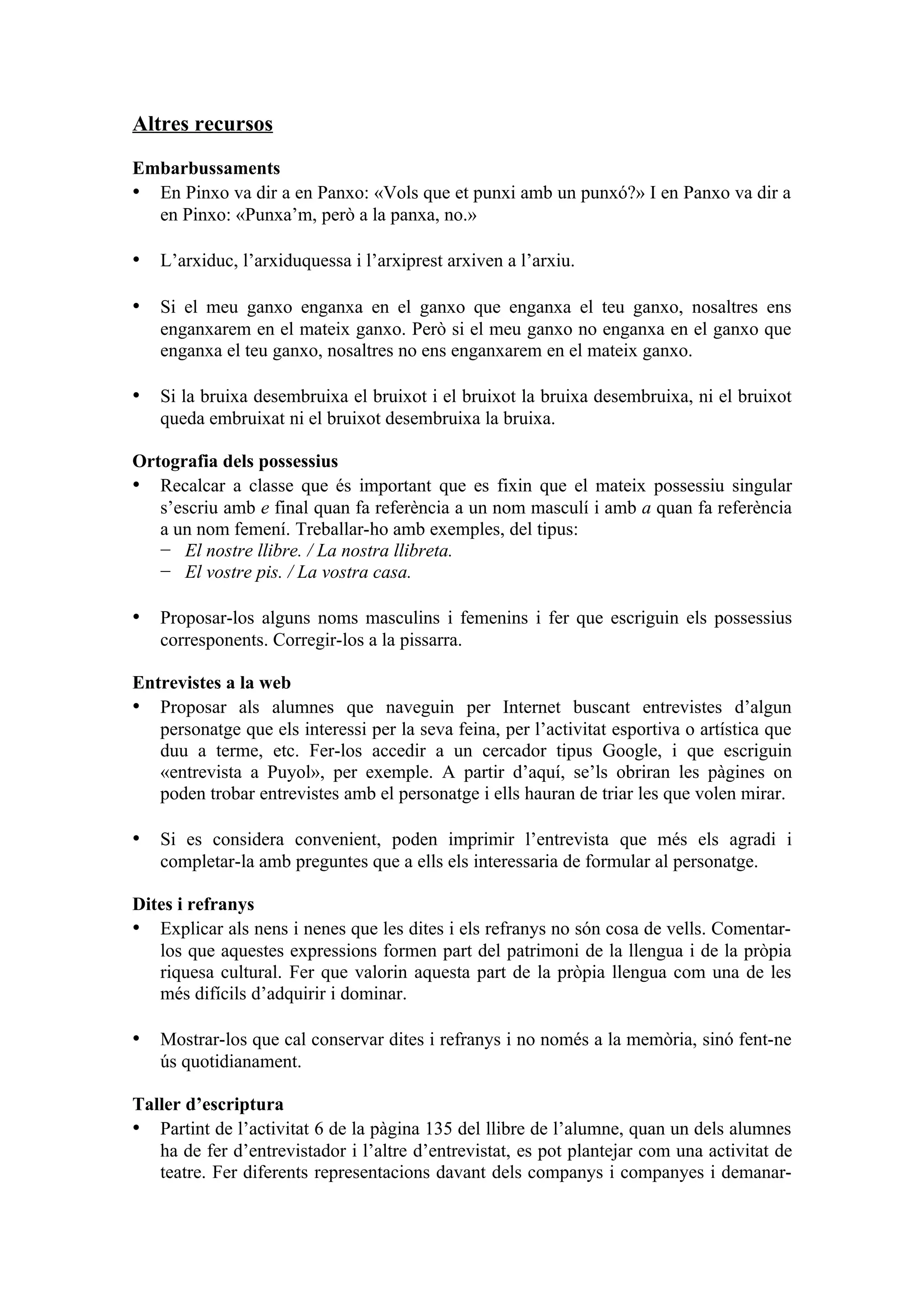 Altres recursos

Embarbussaments
• En Pinxo va dir a en Panxo: «Vols que et punxi amb un punxó?» I en Panxo va dir a
  en Pinxo: «Punxa’m, però a la panxa, no.»

• L’arxiduc, l’arxiduquessa i l’arxiprest arxiven a l’arxiu.

• Si el meu ganxo enganxa en el ganxo que enganxa el teu ganxo, nosaltres ens
   enganxarem en el mateix ganxo. Però si el meu ganxo no enganxa en el ganxo que
   enganxa el teu ganxo, nosaltres no ens enganxarem en el mateix ganxo.

• Si la bruixa desembruixa el bruixot i el bruixot la bruixa desembruixa, ni el bruixot
   queda embruixat ni el bruixot desembruixa la bruixa.

Ortografia dels possessius
• Recalcar a classe que és important que es fixin que el mateix possessiu singular
   s’escriu amb e final quan fa referència a un nom masculí i amb a quan fa referència
   a un nom femení. Treballar-ho amb exemples, del tipus:
   − El nostre llibre. / La nostra llibreta.
   − El vostre pis. / La vostra casa.

• Proposar-los alguns noms masculins i femenins i fer que escriguin els possessius
   corresponents. Corregir-los a la pissarra.

Entrevistes a la web
• Proposar als alumnes que naveguin per Internet buscant entrevistes d’algun
   personatge que els interessi per la seva feina, per l’activitat esportiva o artística que
   duu a terme, etc. Fer-los accedir a un cercador tipus Google, i que escriguin
   «entrevista a Puyol», per exemple. A partir d’aquí, se’ls obriran les pàgines on
   poden trobar entrevistes amb el personatge i ells hauran de triar les que volen mirar.

• Si es considera convenient, poden imprimir l’entrevista que més els agradi i
   completar-la amb preguntes que a ells els interessaria de formular al personatge.

Dites i refranys
• Explicar als nens i nenes que les dites i els refranys no són cosa de vells. Comentar-
   los que aquestes expressions formen part del patrimoni de la llengua i de la pròpia
   riquesa cultural. Fer que valorin aquesta part de la pròpia llengua com una de les
   més difícils d’adquirir i dominar.

• Mostrar-los que cal conservar dites i refranys i no només a la memòria, sinó fent-ne
   ús quotidianament.

Taller d’escriptura
• Partint de l’activitat 6 de la pàgina 135 del llibre de l’alumne, quan un dels alumnes
   ha de fer d’entrevistador i l’altre d’entrevistat, es pot plantejar com una activitat de
   teatre. Fer diferents representacions davant dels companys i companyes i demanar-
 