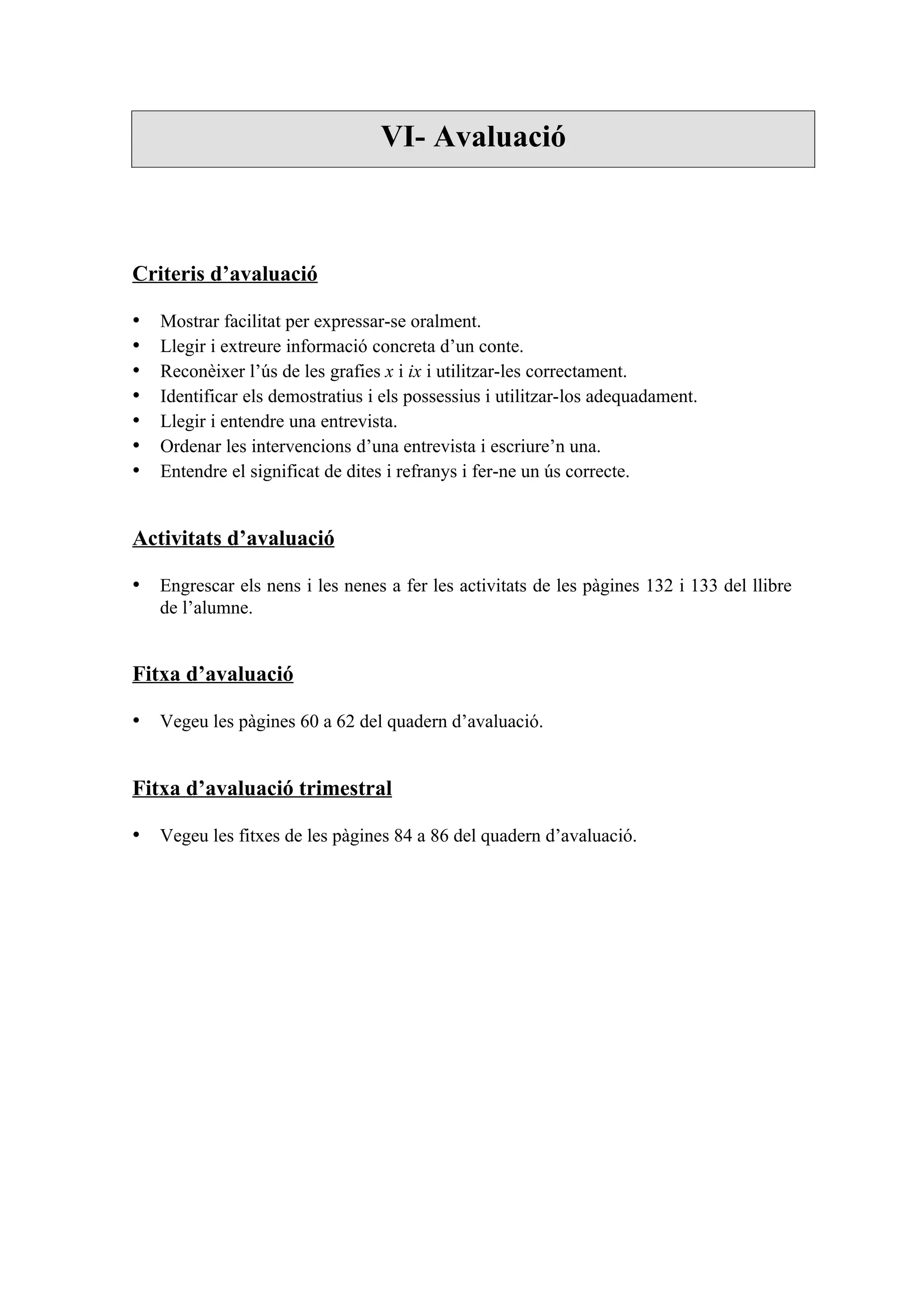 VI- Avaluació



Criteris d’avaluació

•   Mostrar facilitat per expressar-se oralment.
•   Llegir i extreure informació concreta d’un conte.
•   Reconèixer l’ús de les grafies x i ix i utilitzar-les correctament.
•   Identificar els demostratius i els possessius i utilitzar-los adequadament.
•   Llegir i entendre una entrevista.
•   Ordenar les intervencions d’una entrevista i escriure’n una.
•   Entendre el significat de dites i refranys i fer-ne un ús correcte.


Activitats d’avaluació

• Engrescar els nens i les nenes a fer les activitats de les pàgines 132 i 133 del llibre
    de l’alumne.


Fitxa d’avaluació

• Vegeu les pàgines 60 a 62 del quadern d’avaluació.


Fitxa d’avaluació trimestral

• Vegeu les fitxes de les pàgines 84 a 86 del quadern d’avaluació.
 
