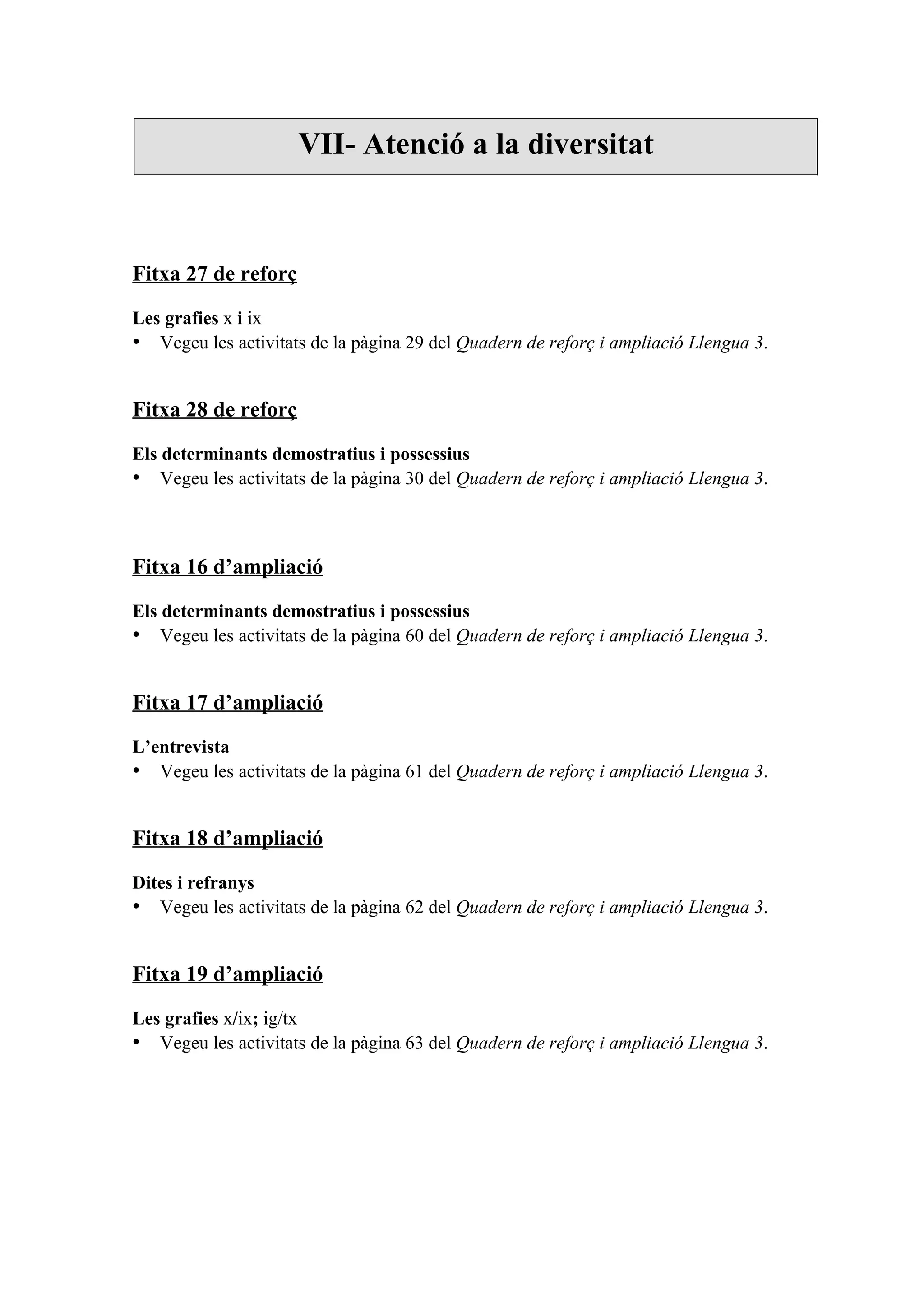 VII- Atenció a la diversitat



Fitxa 27 de reforç

Les grafies x i ix
• Vegeu les activitats de la pàgina 29 del Quadern de reforç i ampliació Llengua 3.


Fitxa 28 de reforç

Els determinants demostratius i possessius
• Vegeu les activitats de la pàgina 30 del Quadern de reforç i ampliació Llengua 3.



Fitxa 16 d’ampliació

Els determinants demostratius i possessius
• Vegeu les activitats de la pàgina 60 del Quadern de reforç i ampliació Llengua 3.


Fitxa 17 d’ampliació

L’entrevista
• Vegeu les activitats de la pàgina 61 del Quadern de reforç i ampliació Llengua 3.


Fitxa 18 d’ampliació

Dites i refranys
• Vegeu les activitats de la pàgina 62 del Quadern de reforç i ampliació Llengua 3.


Fitxa 19 d’ampliació

Les grafies x/ix; ig/tx
• Vegeu les activitats de la pàgina 63 del Quadern de reforç i ampliació Llengua 3.
 