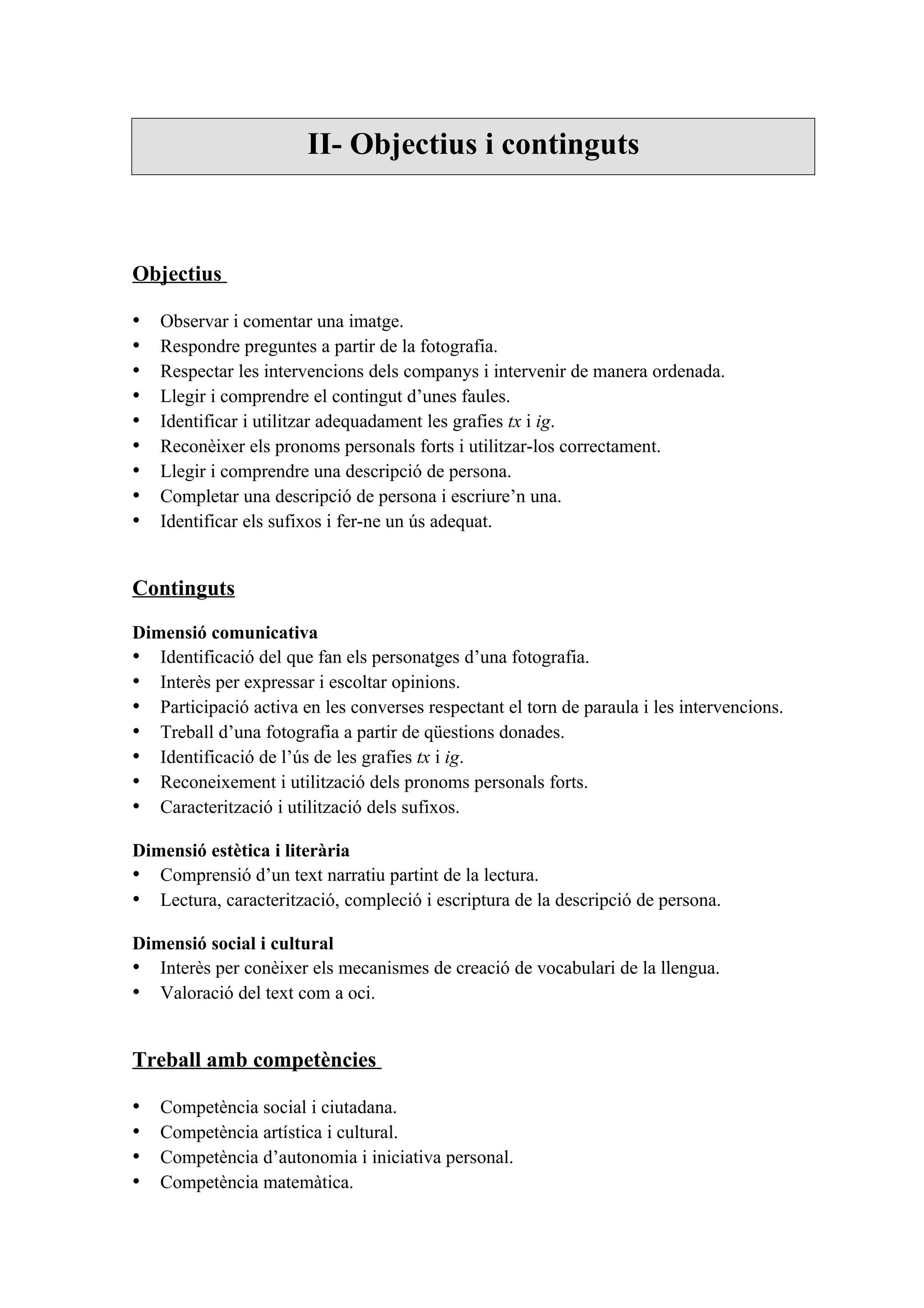 II- Objectius i continguts



Objectius

•   Observar i comentar una imatge.
•   Respondre preguntes a partir de la fotografia.
•   Respectar les intervencions dels companys i intervenir de manera ordenada.
•   Llegir i comprendre el contingut d’unes faules.
•   Identificar i utilitzar adequadament les grafies tx i ig.
•   Reconèixer els pronoms personals forts i utilitzar-los correctament.
•   Llegir i comprendre una descripció de persona.
•   Completar una descripció de persona i escriure’n una.
•   Identificar els sufixos i fer-ne un ús adequat.


Continguts

Dimensió comunicativa
• Identificació del que fan els personatges d’una fotografia.
• Interès per expressar i escoltar opinions.
• Participació activa en les converses respectant el torn de paraula i les intervencions.
• Treball d’una fotografia a partir de qüestions donades.
• Identificació de l’ús de les grafies tx i ig.
• Reconeixement i utilització dels pronoms personals forts.
• Caracterització i utilització dels sufixos.

Dimensió estètica i literària
• Comprensió d’un text narratiu partint de la lectura.
• Lectura, caracterització, compleció i escriptura de la descripció de persona.

Dimensió social i cultural
• Interès per conèixer els mecanismes de creació de vocabulari de la llengua.
• Valoració del text com a oci.


Treball amb competències

•   Competència social i ciutadana.
•   Competència artística i cultural.
•   Competència d’autonomia i iniciativa personal.
•   Competència matemàtica.
 