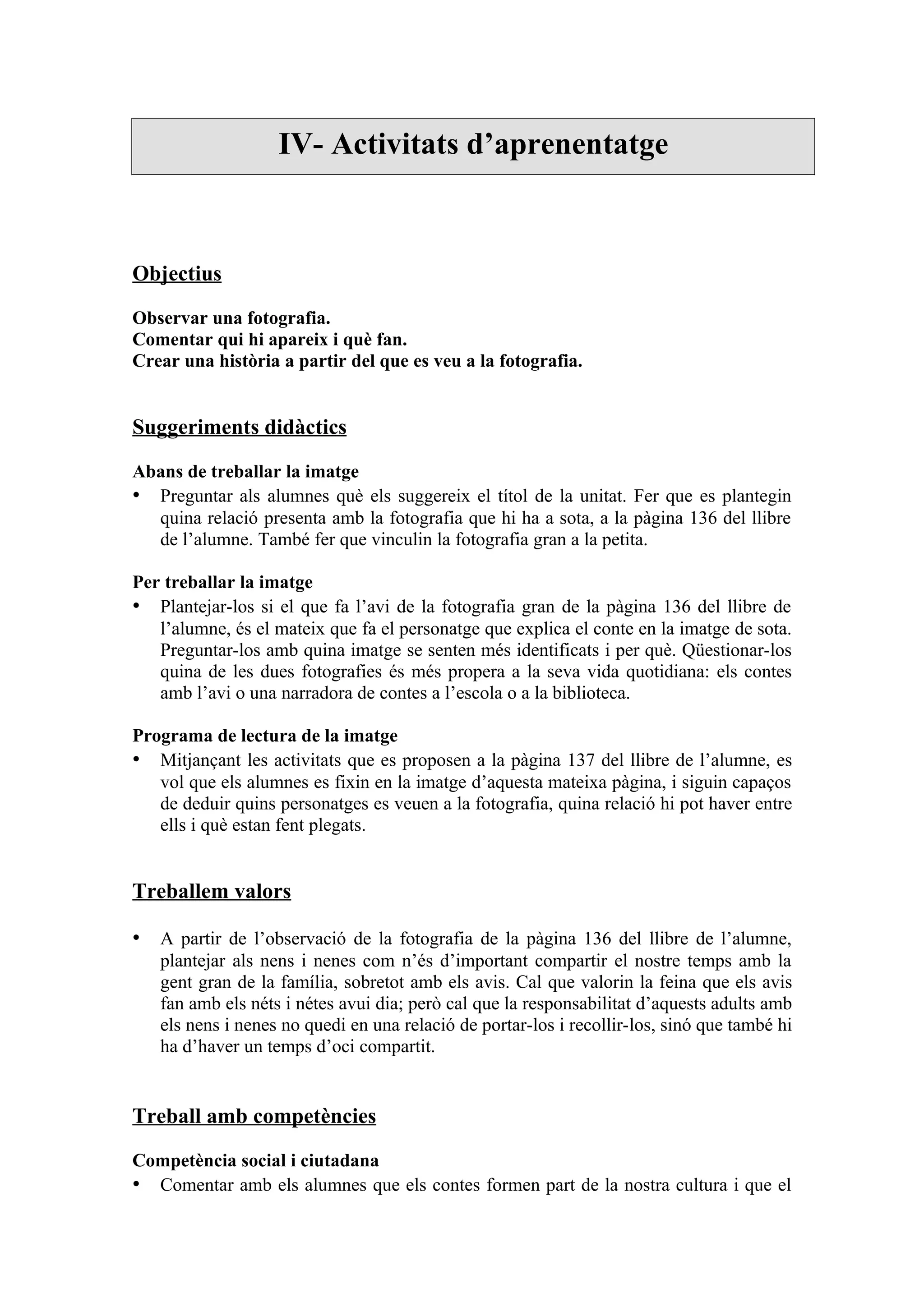 IV- Activitats d’aprenentatge



Objectius

Observar una fotografia.
Comentar qui hi apareix i què fan.
Crear una història a partir del que es veu a la fotografia.


Suggeriments didàctics

Abans de treballar la imatge
• Preguntar als alumnes què els suggereix el títol de la unitat. Fer que es plantegin
  quina relació presenta amb la fotografia que hi ha a sota, a la pàgina 136 del llibre
  de l’alumne. També fer que vinculin la fotografia gran a la petita.

Per treballar la imatge
• Plantejar-los si el que fa l’avi de la fotografia gran de la pàgina 136 del llibre de
   l’alumne, és el mateix que fa el personatge que explica el conte en la imatge de sota.
   Preguntar-los amb quina imatge se senten més identificats i per què. Qüestionar-los
   quina de les dues fotografies és més propera a la seva vida quotidiana: els contes
   amb l’avi o una narradora de contes a l’escola o a la biblioteca.

Programa de lectura de la imatge
• Mitjançant les activitats que es proposen a la pàgina 137 del llibre de l’alumne, es
   vol que els alumnes es fixin en la imatge d’aquesta mateixa pàgina, i siguin capaços
   de deduir quins personatges es veuen a la fotografia, quina relació hi pot haver entre
   ells i què estan fent plegats.


Treballem valors

• A partir de l’observació de la fotografia de la pàgina 136 del llibre de l’alumne,
   plantejar als nens i nenes com n’és d’important compartir el nostre temps amb la
   gent gran de la família, sobretot amb els avis. Cal que valorin la feina que els avis
   fan amb els néts i nétes avui dia; però cal que la responsabilitat d’aquests adults amb
   els nens i nenes no quedi en una relació de portar-los i recollir-los, sinó que també hi
   ha d’haver un temps d’oci compartit.


Treball amb competències

Competència social i ciutadana
• Comentar amb els alumnes que els contes formen part de la nostra cultura i que el
 