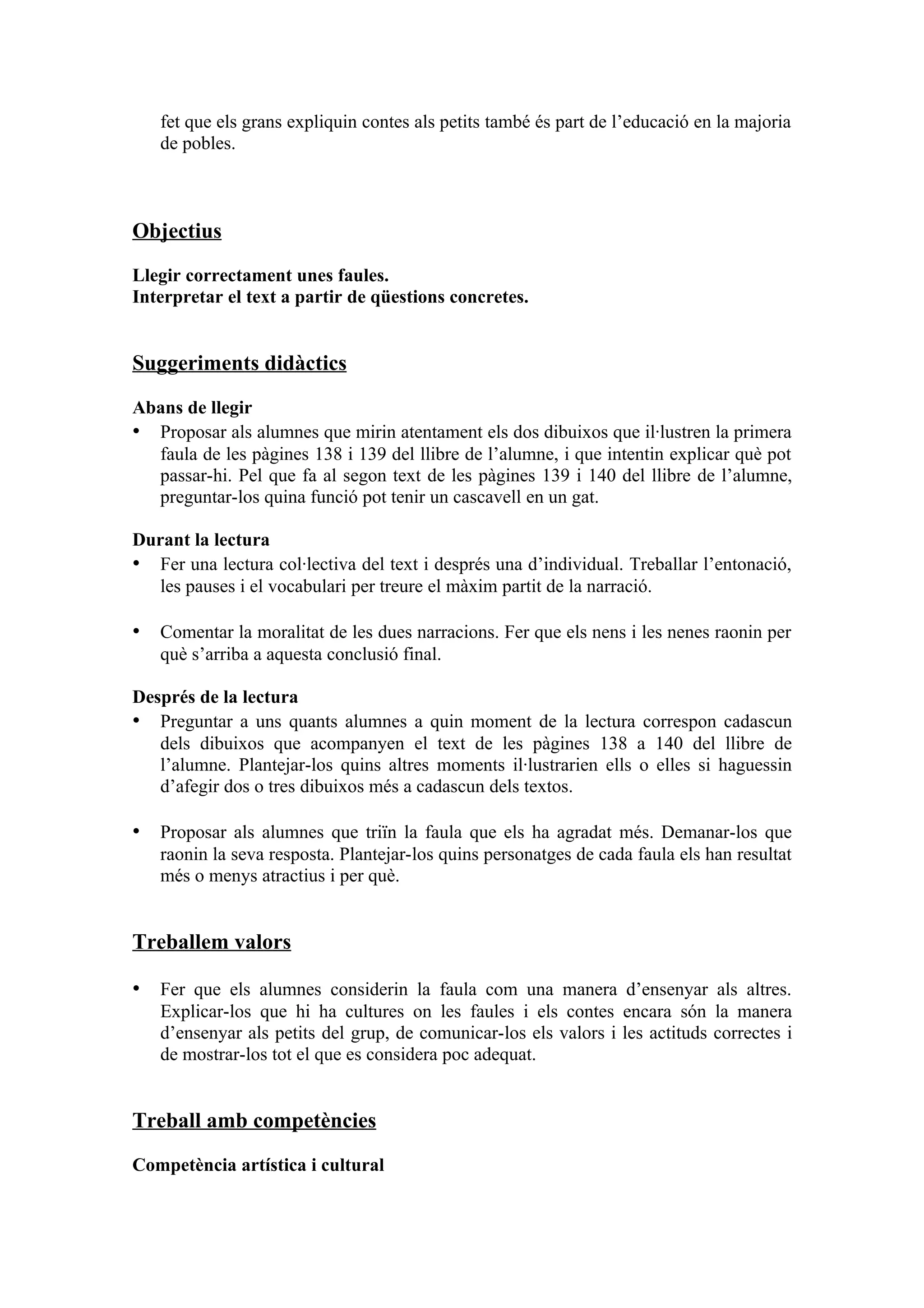 fet que els grans expliquin contes als petits també és part de l’educació en la majoria
   de pobles.



Objectius

Llegir correctament unes faules.
Interpretar el text a partir de qüestions concretes.


Suggeriments didàctics

Abans de llegir
• Proposar als alumnes que mirin atentament els dos dibuixos que il·lustren la primera
  faula de les pàgines 138 i 139 del llibre de l’alumne, i que intentin explicar què pot
  passar-hi. Pel que fa al segon text de les pàgines 139 i 140 del llibre de l’alumne,
  preguntar-los quina funció pot tenir un cascavell en un gat.

Durant la lectura
• Fer una lectura col·lectiva del text i després una d’individual. Treballar l’entonació,
   les pauses i el vocabulari per treure el màxim partit de la narració.

• Comentar la moralitat de les dues narracions. Fer que els nens i les nenes raonin per
   què s’arriba a aquesta conclusió final.

Després de la lectura
• Preguntar a uns quants alumnes a quin moment de la lectura correspon cadascun
   dels dibuixos que acompanyen el text de les pàgines 138 a 140 del llibre de
   l’alumne. Plantejar-los quins altres moments il·lustrarien ells o elles si haguessin
   d’afegir dos o tres dibuixos més a cadascun dels textos.

• Proposar als alumnes que triïn la faula que els ha agradat més. Demanar-los que
   raonin la seva resposta. Plantejar-los quins personatges de cada faula els han resultat
   més o menys atractius i per què.


Treballem valors

• Fer que els alumnes considerin la faula com una manera d’ensenyar als altres.
   Explicar-los que hi ha cultures on les faules i els contes encara són la manera
   d’ensenyar als petits del grup, de comunicar-los els valors i les actituds correctes i
   de mostrar-los tot el que es considera poc adequat.


Treball amb competències

Competència artística i cultural
 
