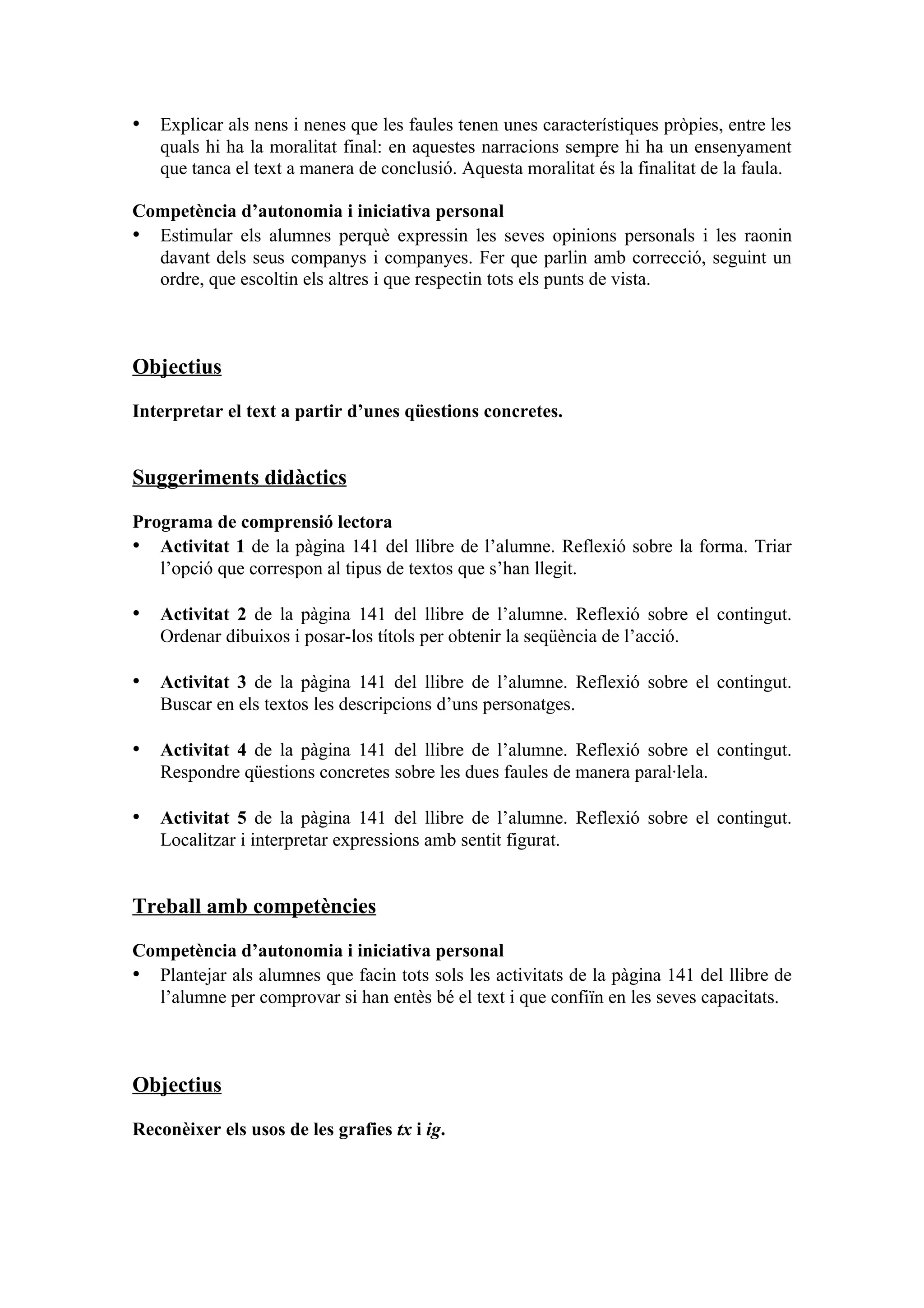 • Explicar als nens i nenes que les faules tenen unes característiques pròpies, entre les
   quals hi ha la moralitat final: en aquestes narracions sempre hi ha un ensenyament
   que tanca el text a manera de conclusió. Aquesta moralitat és la finalitat de la faula.

Competència d’autonomia i iniciativa personal
• Estimular els alumnes perquè expressin les seves opinions personals i les raonin
  davant dels seus companys i companyes. Fer que parlin amb correcció, seguint un
  ordre, que escoltin els altres i que respectin tots els punts de vista.



Objectius

Interpretar el text a partir d’unes qüestions concretes.


Suggeriments didàctics
Programa de comprensió lectora
• Activitat 1 de la pàgina 141 del llibre de l’alumne. Reflexió sobre la forma. Triar
   l’opció que correspon al tipus de textos que s’han llegit.

• Activitat 2 de la pàgina 141 del llibre de l’alumne. Reflexió sobre el contingut.
   Ordenar dibuixos i posar-los títols per obtenir la seqüència de l’acció.

• Activitat 3 de la pàgina 141 del llibre de l’alumne. Reflexió sobre el contingut.
   Buscar en els textos les descripcions d’uns personatges.

• Activitat 4 de la pàgina 141 del llibre de l’alumne. Reflexió sobre el contingut.
   Respondre qüestions concretes sobre les dues faules de manera paral·lela.

• Activitat 5 de la pàgina 141 del llibre de l’alumne. Reflexió sobre el contingut.
   Localitzar i interpretar expressions amb sentit figurat.


Treball amb competències

Competència d’autonomia i iniciativa personal
• Plantejar als alumnes que facin tots sols les activitats de la pàgina 141 del llibre de
  l’alumne per comprovar si han entès bé el text i que confiïn en les seves capacitats.



Objectius

Reconèixer els usos de les grafies tx i ig.
 