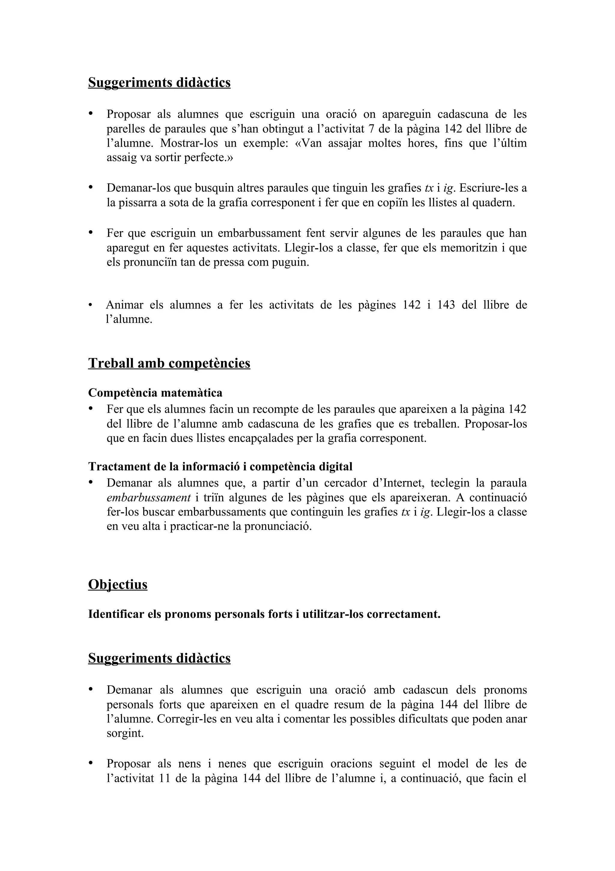 Suggeriments didàctics

• Proposar als alumnes que escriguin una oració on apareguin cadascuna de les
    parelles de paraules que s’han obtingut a l’activitat 7 de la pàgina 142 del llibre de
    l’alumne. Mostrar-los un exemple: «Van assajar moltes hores, fins que l’últim
    assaig va sortir perfecte.»

• Demanar-los que busquin altres paraules que tinguin les grafies tx i ig. Escriure-les a
    la pissarra a sota de la grafia corresponent i fer que en copiïn les llistes al quadern.

• Fer que escriguin un embarbussament fent servir algunes de les paraules que han
    aparegut en fer aquestes activitats. Llegir-los a classe, fer que els memoritzin i que
    els pronunciïn tan de pressa com puguin.


•   Animar els alumnes a fer les activitats de les pàgines 142 i 143 del llibre de
    l’alumne.


Treball amb competències

Competència matemàtica
• Fer que els alumnes facin un recompte de les paraules que apareixen a la pàgina 142
  del llibre de l’alumne amb cadascuna de les grafies que es treballen. Proposar-los
  que en facin dues llistes encapçalades per la grafia corresponent.

Tractament de la informació i competència digital
• Demanar als alumnes que, a partir d’un cercador d’Internet, teclegin la paraula
   embarbussament i triïn algunes de les pàgines que els apareixeran. A continuació
   fer-los buscar embarbussaments que continguin les grafies tx i ig. Llegir-los a classe
   en veu alta i practicar-ne la pronunciació.



Objectius

Identificar els pronoms personals forts i utilitzar-los correctament.


Suggeriments didàctics

• Demanar als alumnes que escriguin una oració amb cadascun dels pronoms
    personals forts que apareixen en el quadre resum de la pàgina 144 del llibre de
    l’alumne. Corregir-les en veu alta i comentar les possibles dificultats que poden anar
    sorgint.

• Proposar als nens i nenes que escriguin oracions seguint el model de les de
    l’activitat 11 de la pàgina 144 del llibre de l’alumne i, a continuació, que facin el
 