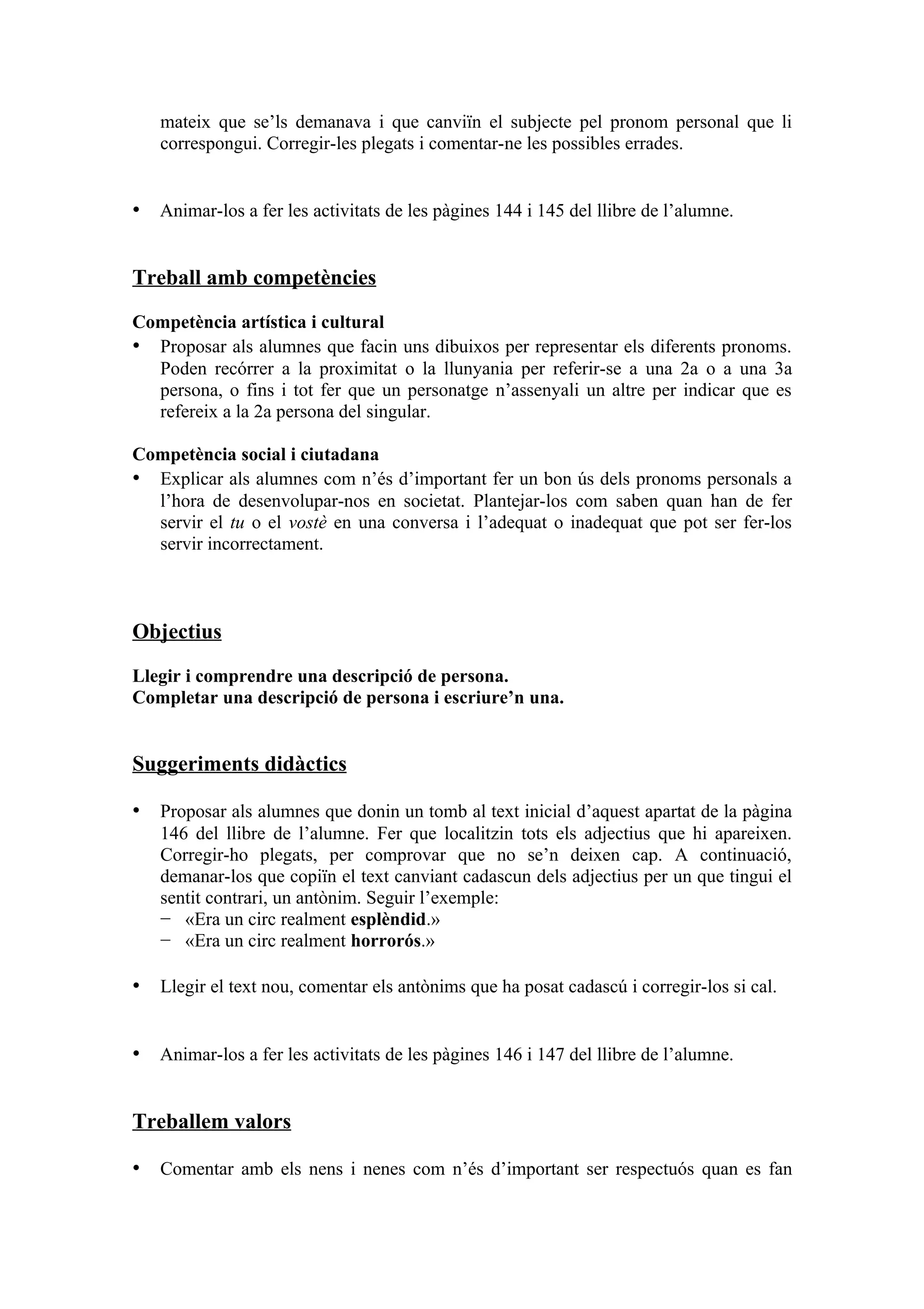 mateix que se’ls demanava i que canviïn el subjecte pel pronom personal que li
   correspongui. Corregir-les plegats i comentar-ne les possibles errades.


• Animar-los a fer les activitats de les pàgines 144 i 145 del llibre de l’alumne.


Treball amb competències

Competència artística i cultural
• Proposar als alumnes que facin uns dibuixos per representar els diferents pronoms.
  Poden recórrer a la proximitat o la llunyania per referir-se a una 2a o a una 3a
  persona, o fins i tot fer que un personatge n’assenyali un altre per indicar que es
  refereix a la 2a persona del singular.

Competència social i ciutadana
• Explicar als alumnes com n’és d’important fer un bon ús dels pronoms personals a
  l’hora de desenvolupar-nos en societat. Plantejar-los com saben quan han de fer
  servir el tu o el vostè en una conversa i l’adequat o inadequat que pot ser fer-los
  servir incorrectament.



Objectius

Llegir i comprendre una descripció de persona.
Completar una descripció de persona i escriure’n una.


Suggeriments didàctics

• Proposar als alumnes que donin un tomb al text inicial d’aquest apartat de la pàgina
   146 del llibre de l’alumne. Fer que localitzin tots els adjectius que hi apareixen.
   Corregir-ho plegats, per comprovar que no se’n deixen cap. A continuació,
   demanar-los que copiïn el text canviant cadascun dels adjectius per un que tingui el
   sentit contrari, un antònim. Seguir l’exemple:
   − «Era un circ realment esplèndid.»
   − «Era un circ realment horrorós.»

• Llegir el text nou, comentar els antònims que ha posat cadascú i corregir-los si cal.


• Animar-los a fer les activitats de les pàgines 146 i 147 del llibre de l’alumne.


Treballem valors

• Comentar amb els nens i nenes com n’és d’important ser respectuós quan es fan
 