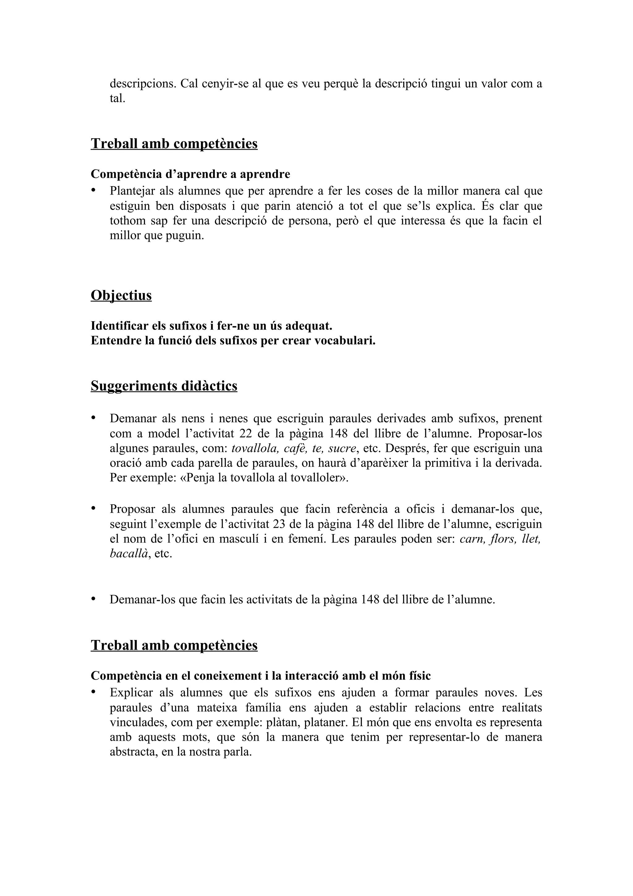 descripcions. Cal cenyir-se al que es veu perquè la descripció tingui un valor com a
   tal.


Treball amb competències

Competència d’aprendre a aprendre
• Plantejar als alumnes que per aprendre a fer les coses de la millor manera cal que
  estiguin ben disposats i que parin atenció a tot el que se’ls explica. És clar que
  tothom sap fer una descripció de persona, però el que interessa és que la facin el
  millor que puguin.



Objectius

Identificar els sufixos i fer-ne un ús adequat.
Entendre la funció dels sufixos per crear vocabulari.


Suggeriments didàctics

• Demanar als nens i nenes que escriguin paraules derivades amb sufixos, prenent
   com a model l’activitat 22 de la pàgina 148 del llibre de l’alumne. Proposar-los
   algunes paraules, com: tovallola, cafè, te, sucre, etc. Després, fer que escriguin una
   oració amb cada parella de paraules, on haurà d’aparèixer la primitiva i la derivada.
   Per exemple: «Penja la tovallola al tovalloler».

• Proposar als alumnes paraules que facin referència a oficis i demanar-los que,
   seguint l’exemple de l’activitat 23 de la pàgina 148 del llibre de l’alumne, escriguin
   el nom de l’ofici en masculí i en femení. Les paraules poden ser: carn, flors, llet,
   bacallà, etc.


• Demanar-los que facin les activitats de la pàgina 148 del llibre de l’alumne.


Treball amb competències

Competència en el coneixement i la interacció amb el món físic
• Explicar als alumnes que els sufixos ens ajuden a formar paraules noves. Les
  paraules d’una mateixa família ens ajuden a establir relacions entre realitats
  vinculades, com per exemple: plàtan, plataner. El món que ens envolta es representa
  amb aquests mots, que són la manera que tenim per representar-lo de manera
  abstracta, en la nostra parla.
 