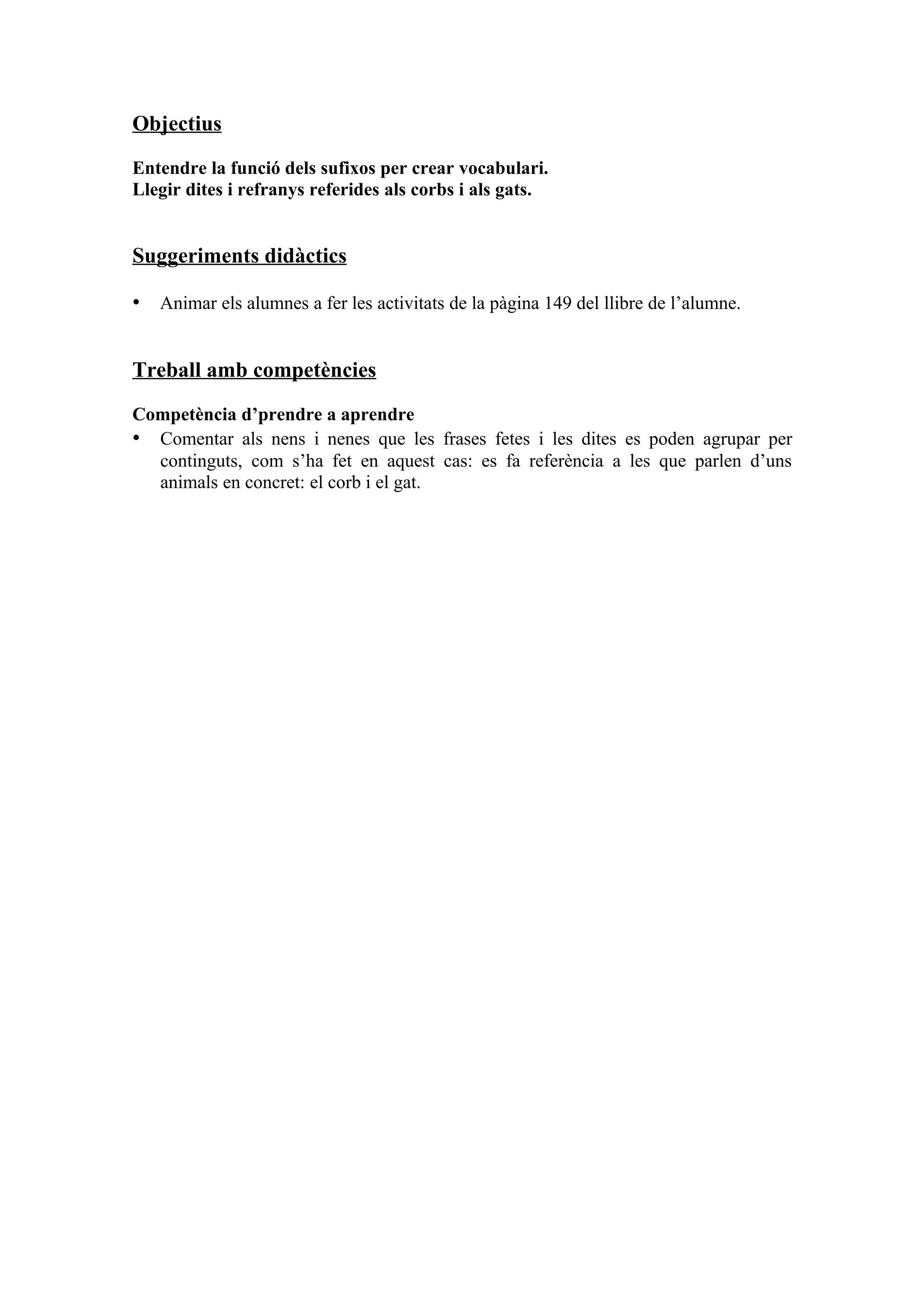 Objectius

Entendre la funció dels sufixos per crear vocabulari.
Llegir dites i refranys referides als corbs i als gats.


Suggeriments didàctics

• Animar els alumnes a fer les activitats de la pàgina 149 del llibre de l’alumne.


Treball amb competències

Competència d’prendre a aprendre
• Comentar als nens i nenes que les frases fetes i les dites es poden agrupar per
  continguts, com s’ha fet en aquest cas: es fa referència a les que parlen d’uns
  animals en concret: el corb i el gat.
 
