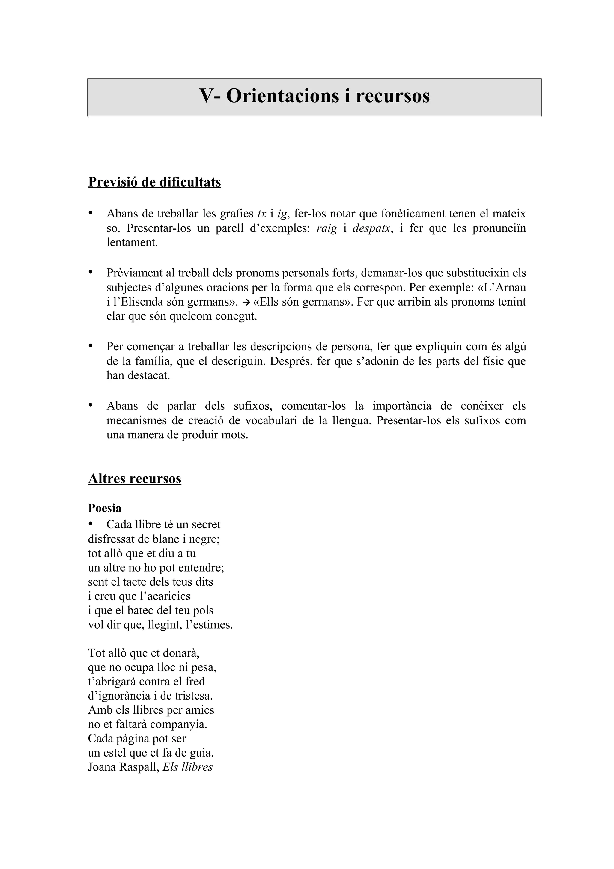 V- Orientacions i recursos



Previsió de dificultats

• Abans de treballar les grafies tx i ig, fer-los notar que fonèticament tenen el mateix
    so. Presentar-los un parell d’exemples: raig i despatx, i fer que les pronunciïn
    lentament.

• Prèviament al treball dels pronoms personals forts, demanar-los que substitueixin els
    subjectes d’algunes oracions per la forma que els correspon. Per exemple: «L’Arnau
    i l’Elisenda són germans».  «Ells són germans». Fer que arribin als pronoms tenint
    clar que són quelcom conegut.

• Per començar a treballar les descripcions de persona, fer que expliquin com és algú
    de la família, que el descriguin. Després, fer que s’adonin de les parts del físic que
    han destacat.

• Abans de parlar dels sufixos, comentar-los la importància de conèixer els
    mecanismes de creació de vocabulari de la llengua. Presentar-los els sufixos com
    una manera de produir mots.


Altres recursos

Poesia
• Cada llibre té un secret
disfressat de blanc i negre;
tot allò que et diu a tu
un altre no ho pot entendre;
sent el tacte dels teus dits
i creu que l’acaricies
i que el batec del teu pols
vol dir que, llegint, l’estimes.

Tot allò que et donarà,
que no ocupa lloc ni pesa,
t’abrigarà contra el fred
d’ignorància i de tristesa.
Amb els llibres per amics
no et faltarà companyia.
Cada pàgina pot ser
un estel que et fa de guia.
Joana Raspall, Els llibres
 