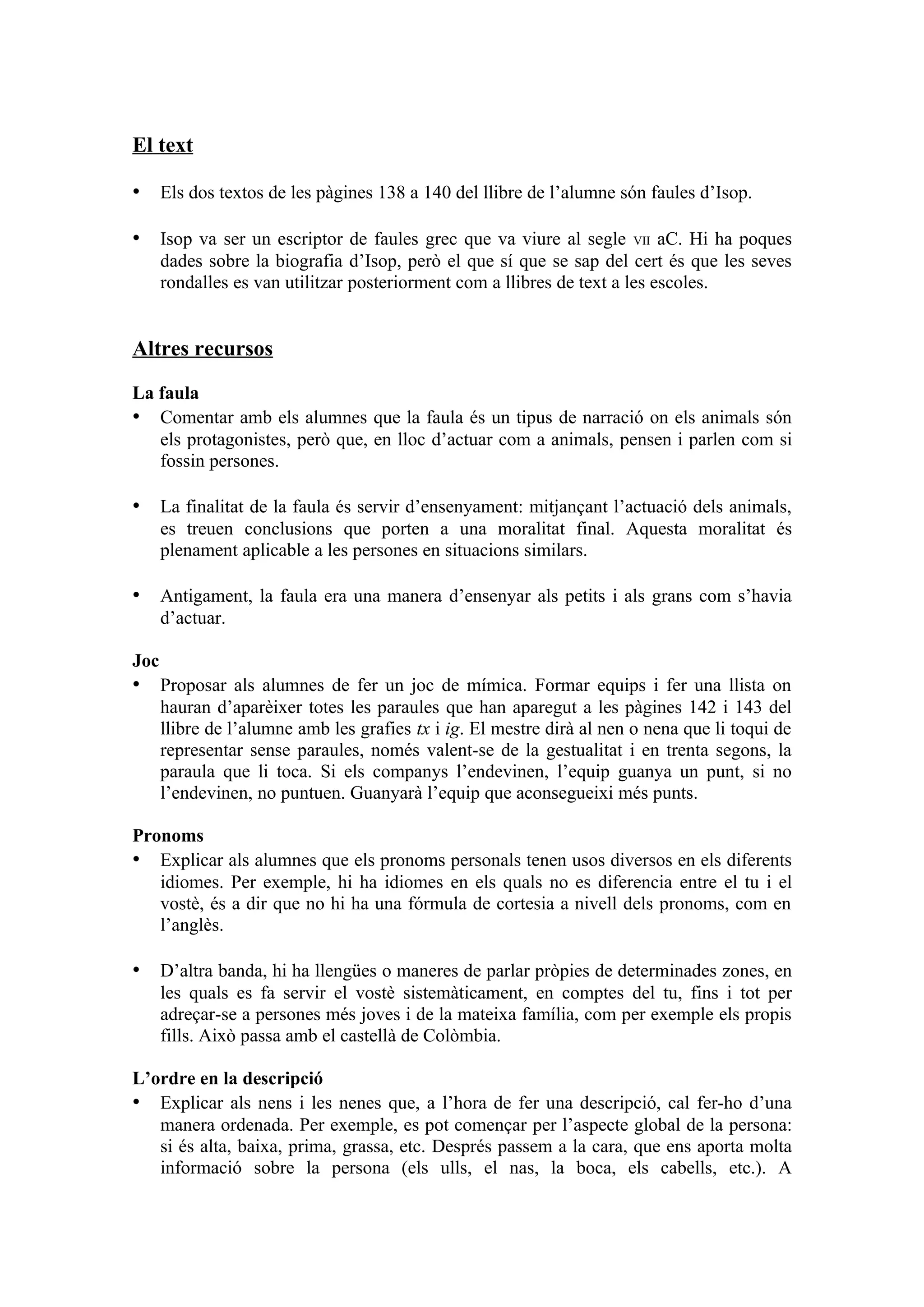 El text

• Els dos textos de les pàgines 138 a 140 del llibre de l’alumne són faules d’Isop.

• Isop va ser un escriptor de faules grec que va viure al segle         VII aC. Hi ha poques
      dades sobre la biografia d’Isop, però el que sí que se sap del cert és que les seves
      rondalles es van utilitzar posteriorment com a llibres de text a les escoles.


Altres recursos

La faula
• Comentar amb els alumnes que la faula és un tipus de narració on els animals són
   els protagonistes, però que, en lloc d’actuar com a animals, pensen i parlen com si
   fossin persones.

• La finalitat de la faula és servir d’ensenyament: mitjançant l’actuació dels animals,
      es treuen conclusions que porten a una moralitat final. Aquesta moralitat és
      plenament aplicable a les persones en situacions similars.

• Antigament, la faula era una manera d’ensenyar als petits i als grans com s’havia
      d’actuar.

Joc
• Proposar als alumnes de fer un joc de mímica. Formar equips i fer una llista on
      hauran d’aparèixer totes les paraules que han aparegut a les pàgines 142 i 143 del
      llibre de l’alumne amb les grafies tx i ig. El mestre dirà al nen o nena que li toqui de
      representar sense paraules, només valent-se de la gestualitat i en trenta segons, la
      paraula que li toca. Si els companys l’endevinen, l’equip guanya un punt, si no
      l’endevinen, no puntuen. Guanyarà l’equip que aconsegueixi més punts.

Pronoms
• Explicar als alumnes que els pronoms personals tenen usos diversos en els diferents
   idiomes. Per exemple, hi ha idiomes en els quals no es diferencia entre el tu i el
   vostè, és a dir que no hi ha una fórmula de cortesia a nivell dels pronoms, com en
   l’anglès.

• D’altra banda, hi ha llengües o maneres de parlar pròpies de determinades zones, en
      les quals es fa servir el vostè sistemàticament, en comptes del tu, fins i tot per
      adreçar-se a persones més joves i de la mateixa família, com per exemple els propis
      fills. Això passa amb el castellà de Colòmbia.

L’ordre en la descripció
• Explicar als nens i les nenes que, a l’hora de fer una descripció, cal fer-ho d’una
   manera ordenada. Per exemple, es pot començar per l’aspecte global de la persona:
   si és alta, baixa, prima, grassa, etc. Després passem a la cara, que ens aporta molta
   informació sobre la persona (els ulls, el nas, la boca, els cabells, etc.). A
 