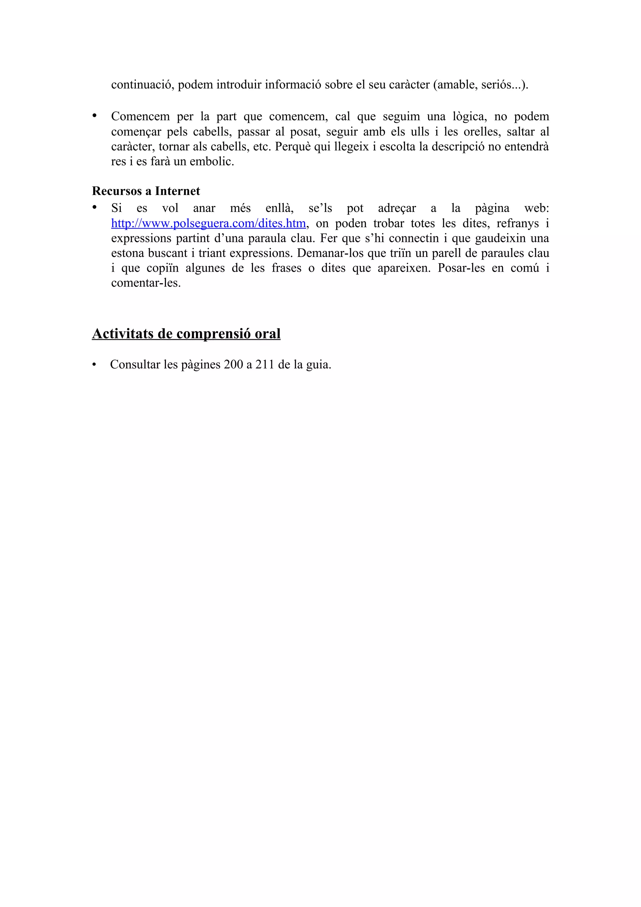 continuació, podem introduir informació sobre el seu caràcter (amable, seriós...).

• Comencem per la part que comencem, cal que seguim una lògica, no podem
    començar pels cabells, passar al posat, seguir amb els ulls i les orelles, saltar al
    caràcter, tornar als cabells, etc. Perquè qui llegeix i escolta la descripció no entendrà
    res i es farà un embolic.

Recursos a Internet
• Si es vol anar més enllà, se’ls pot adreçar a la pàgina web:
   http://www.polseguera.com/dites.htm, on poden trobar totes les dites, refranys i
   expressions partint d’una paraula clau. Fer que s’hi connectin i que gaudeixin una
   estona buscant i triant expressions. Demanar-los que triïn un parell de paraules clau
   i que copiïn algunes de les frases o dites que apareixen. Posar-les en comú i
   comentar-les.


Activitats de comprensió oral

•   Consultar les pàgines 200 a 211 de la guia.
 