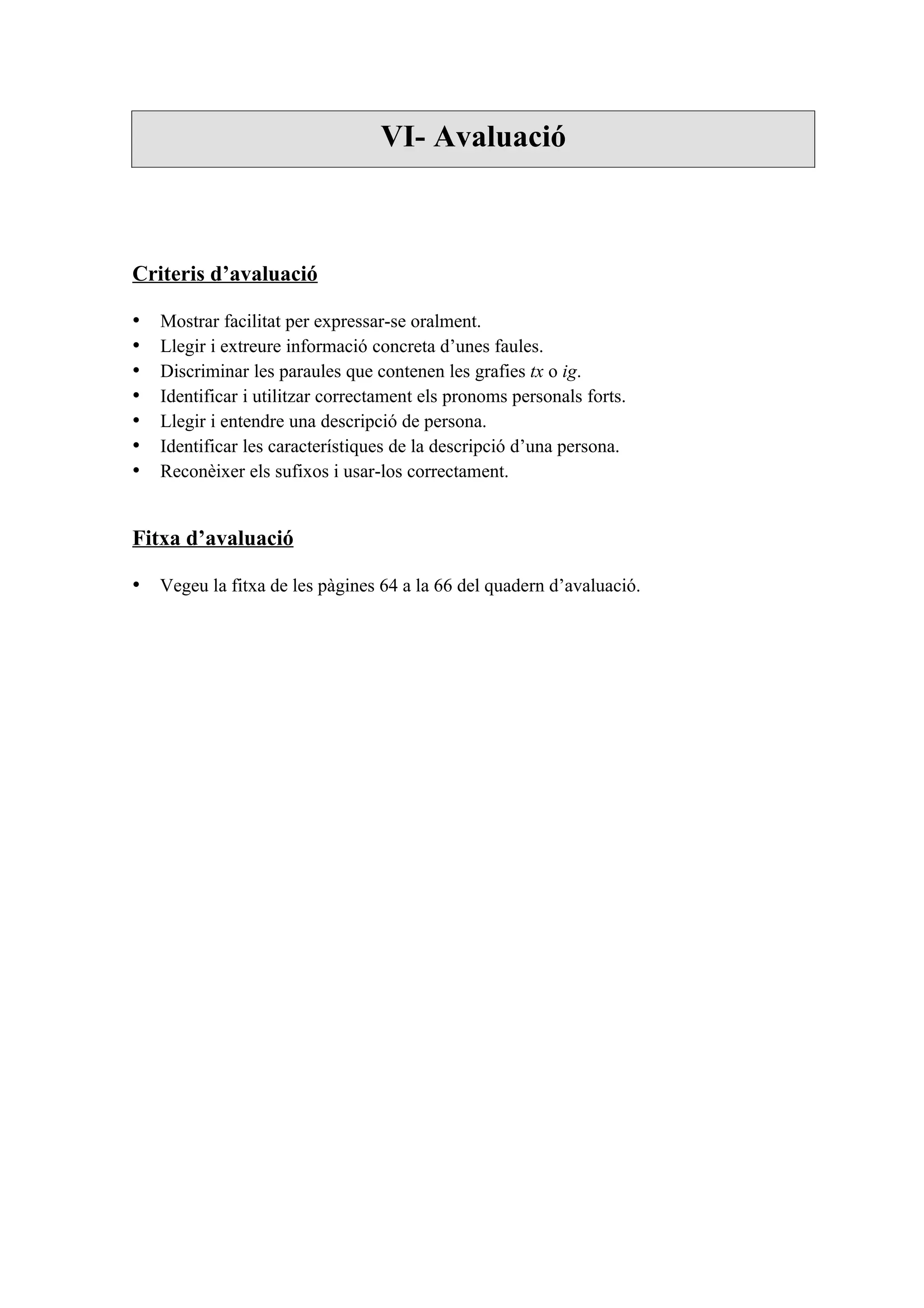 VI- Avaluació



Criteris d’avaluació

•   Mostrar facilitat per expressar-se oralment.
•   Llegir i extreure informació concreta d’unes faules.
•   Discriminar les paraules que contenen les grafies tx o ig.
•   Identificar i utilitzar correctament els pronoms personals forts.
•   Llegir i entendre una descripció de persona.
•   Identificar les característiques de la descripció d’una persona.
•   Reconèixer els sufixos i usar-los correctament.


Fitxa d’avaluació

• Vegeu la fitxa de les pàgines 64 a la 66 del quadern d’avaluació.
 