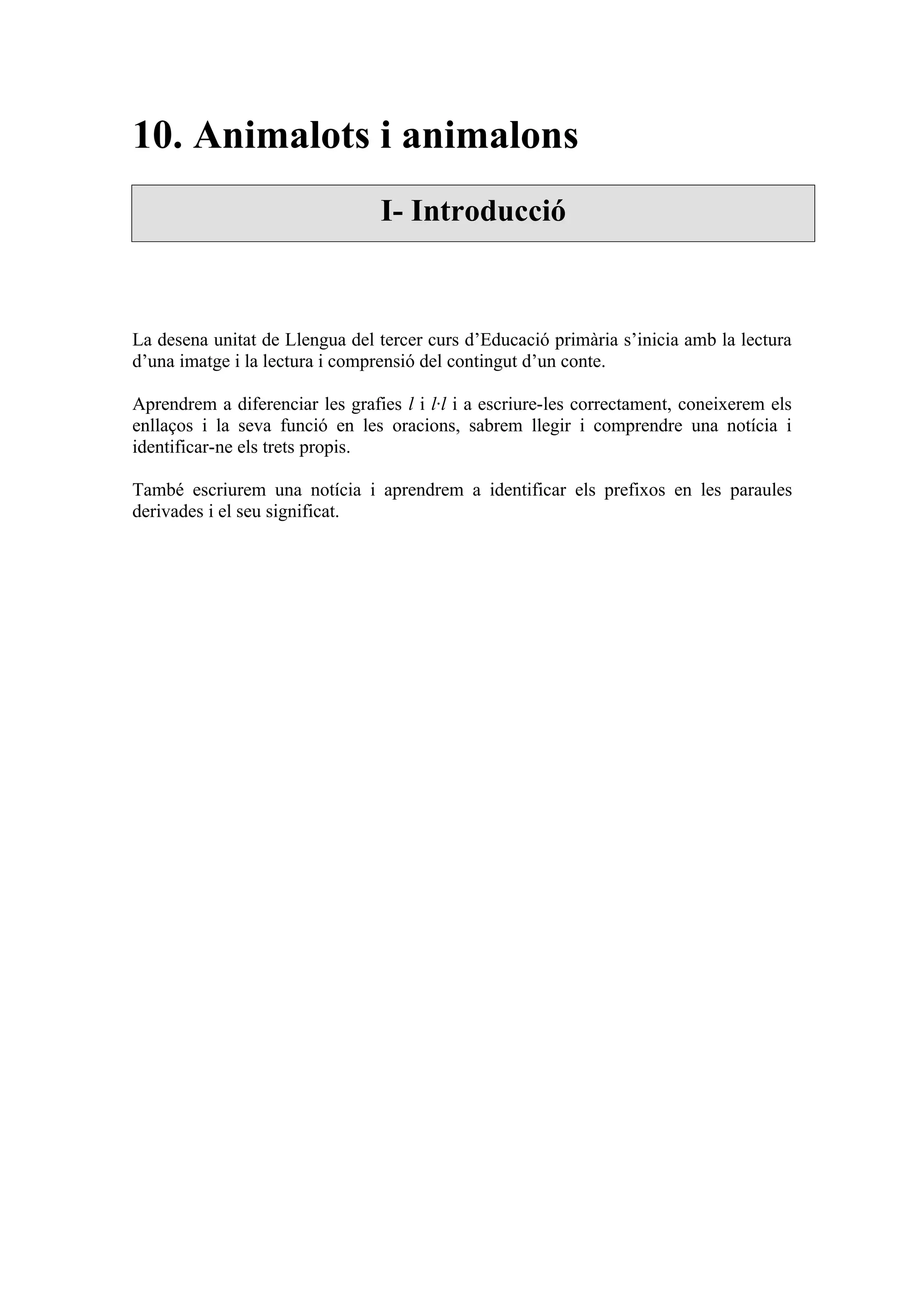 10. Animalots i animalons
                                 I- Introducció



La desena unitat de Llengua del tercer curs d’Educació primària s’inicia amb la lectura
d’una imatge i la lectura i comprensió del contingut d’un conte.

Aprendrem a diferenciar les grafies l i l·l i a escriure-les correctament, coneixerem els
enllaços i la seva funció en les oracions, sabrem llegir i comprendre una notícia i
identificar-ne els trets propis.

També escriurem una notícia i aprendrem a identificar els prefixos en les paraules
derivades i el seu significat.
 