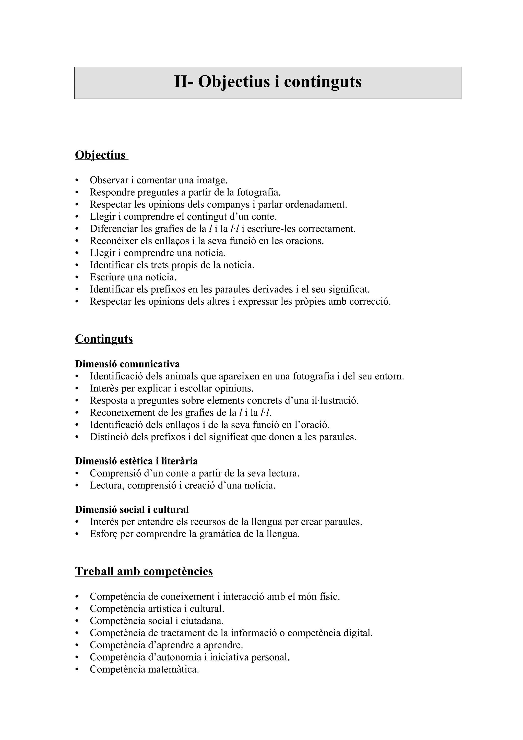 II- Objectius i continguts



Objectius

•   Observar i comentar una imatge.
•   Respondre preguntes a partir de la fotografia.
•   Respectar les opinions dels companys i parlar ordenadament.
•   Llegir i comprendre el contingut d’un conte.
•   Diferenciar les grafies de la l i la l·l i escriure-les correctament.
•   Reconèixer els enllaços i la seva funció en les oracions.
•   Llegir i comprendre una notícia.
•   Identificar els trets propis de la notícia.
•   Escriure una notícia.
•   Identificar els prefixos en les paraules derivades i el seu significat.
•   Respectar les opinions dels altres i expressar les pròpies amb correcció.


Continguts

Dimensió comunicativa
• Identificació dels animals que apareixen en una fotografia i del seu entorn.
• Interès per explicar i escoltar opinions.
• Resposta a preguntes sobre elements concrets d’una il·lustració.
• Reconeixement de les grafies de la l i la l·l.
• Identificació dels enllaços i de la seva funció en l’oració.
• Distinció dels prefixos i del significat que donen a les paraules.

Dimensió estètica i literària
• Comprensió d’un conte a partir de la seva lectura.
• Lectura, comprensió i creació d’una notícia.

Dimensió social i cultural
• Interès per entendre els recursos de la llengua per crear paraules.
• Esforç per comprendre la gramàtica de la llengua.


Treball amb competències

•   Competència de coneixement i interacció amb el món físic.
•   Competència artística i cultural.
•   Competència social i ciutadana.
•   Competència de tractament de la informació o competència digital.
•   Competència d’aprendre a aprendre.
•   Competència d’autonomia i iniciativa personal.
•   Competència matemàtica.
 