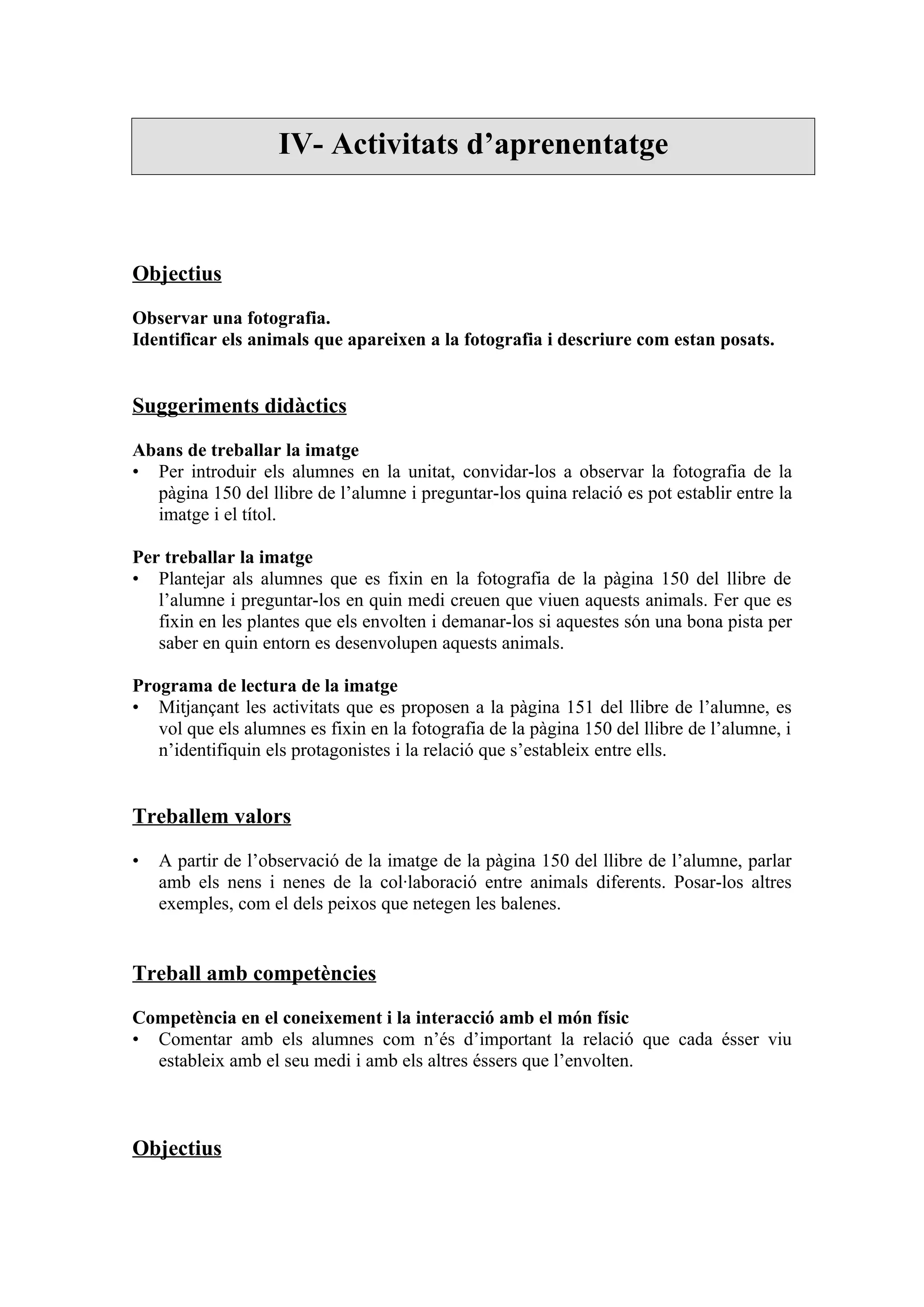 IV- Activitats d’aprenentatge



Objectius

Observar una fotografia.
Identificar els animals que apareixen a la fotografia i descriure com estan posats.


Suggeriments didàctics

Abans de treballar la imatge
• Per introduir els alumnes en la unitat, convidar-los a observar la fotografia de la
  pàgina 150 del llibre de l’alumne i preguntar-los quina relació es pot establir entre la
  imatge i el títol.

Per treballar la imatge
• Plantejar als alumnes que es fixin en la fotografia de la pàgina 150 del llibre de
   l’alumne i preguntar-los en quin medi creuen que viuen aquests animals. Fer que es
   fixin en les plantes que els envolten i demanar-los si aquestes són una bona pista per
   saber en quin entorn es desenvolupen aquests animals.

Programa de lectura de la imatge
• Mitjançant les activitats que es proposen a la pàgina 151 del llibre de l’alumne, es
   vol que els alumnes es fixin en la fotografia de la pàgina 150 del llibre de l’alumne, i
   n’identifiquin els protagonistes i la relació que s’estableix entre ells.


Treballem valors

•   A partir de l’observació de la imatge de la pàgina 150 del llibre de l’alumne, parlar
    amb els nens i nenes de la col·laboració entre animals diferents. Posar-los altres
    exemples, com el dels peixos que netegen les balenes.


Treball amb competències

Competència en el coneixement i la interacció amb el món físic
• Comentar amb els alumnes com n’és d’important la relació que cada ésser viu
  estableix amb el seu medi i amb els altres éssers que l’envolten.



Objectius
 