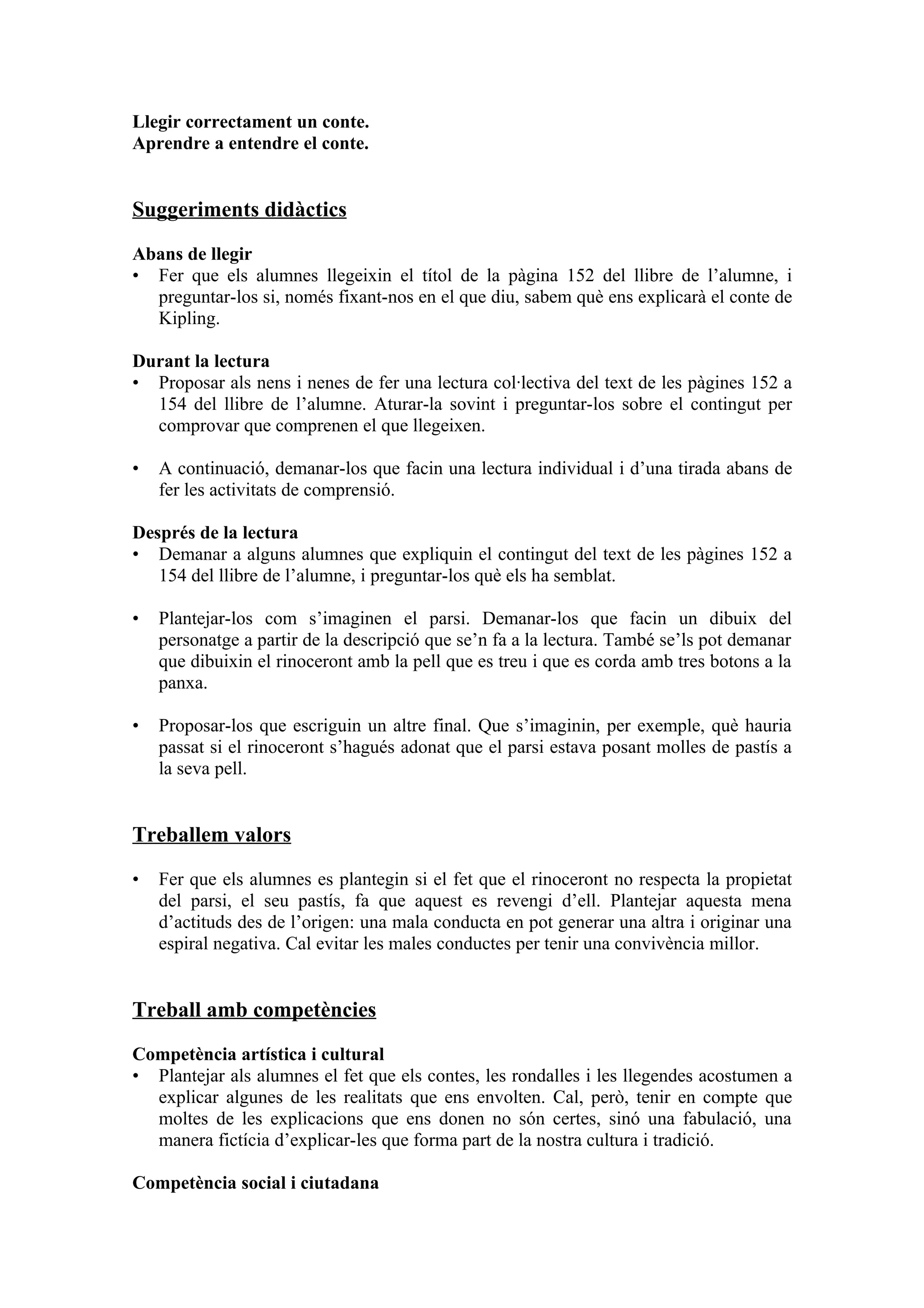 Llegir correctament un conte.
Aprendre a entendre el conte.


Suggeriments didàctics

Abans de llegir
• Fer que els alumnes llegeixin el títol de la pàgina 152 del llibre de l’alumne, i
  preguntar-los si, només fixant-nos en el que diu, sabem què ens explicarà el conte de
  Kipling.

Durant la lectura
• Proposar als nens i nenes de fer una lectura col·lectiva del text de les pàgines 152 a
  154 del llibre de l’alumne. Aturar-la sovint i preguntar-los sobre el contingut per
  comprovar que comprenen el que llegeixen.

•   A continuació, demanar-los que facin una lectura individual i d’una tirada abans de
    fer les activitats de comprensió.

Després de la lectura
• Demanar a alguns alumnes que expliquin el contingut del text de les pàgines 152 a
   154 del llibre de l’alumne, i preguntar-los què els ha semblat.

•   Plantejar-los com s’imaginen el parsi. Demanar-los que facin un dibuix del
    personatge a partir de la descripció que se’n fa a la lectura. També se’ls pot demanar
    que dibuixin el rinoceront amb la pell que es treu i que es corda amb tres botons a la
    panxa.

•   Proposar-los que escriguin un altre final. Que s’imaginin, per exemple, què hauria
    passat si el rinoceront s’hagués adonat que el parsi estava posant molles de pastís a
    la seva pell.


Treballem valors

•   Fer que els alumnes es plantegin si el fet que el rinoceront no respecta la propietat
    del parsi, el seu pastís, fa que aquest es revengi d’ell. Plantejar aquesta mena
    d’actituds des de l’origen: una mala conducta en pot generar una altra i originar una
    espiral negativa. Cal evitar les males conductes per tenir una convivència millor.


Treball amb competències

Competència artística i cultural
• Plantejar als alumnes el fet que els contes, les rondalles i les llegendes acostumen a
  explicar algunes de les realitats que ens envolten. Cal, però, tenir en compte que
  moltes de les explicacions que ens donen no són certes, sinó una fabulació, una
  manera fictícia d’explicar-les que forma part de la nostra cultura i tradició.

Competència social i ciutadana
 