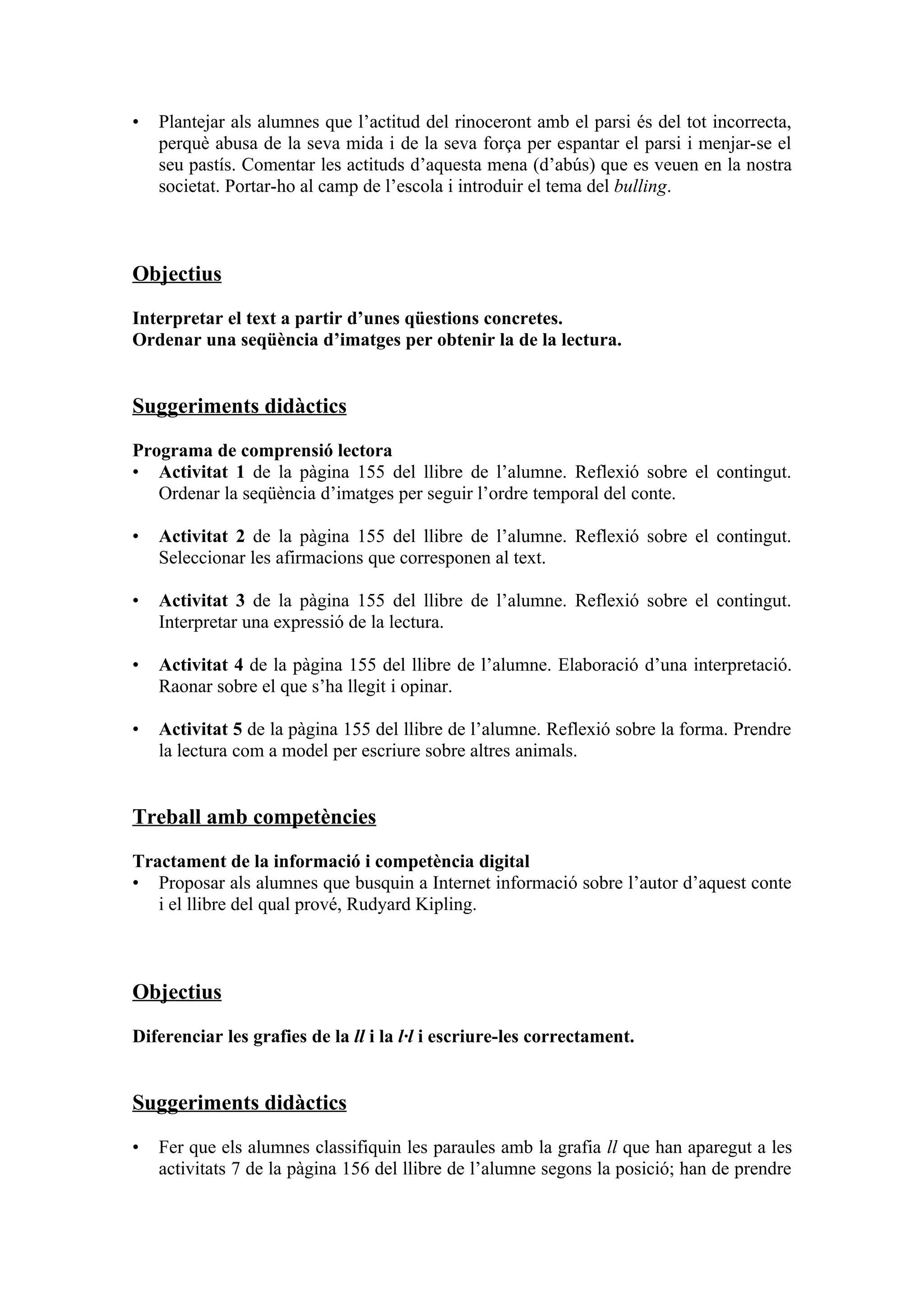 •   Plantejar als alumnes que l’actitud del rinoceront amb el parsi és del tot incorrecta,
    perquè abusa de la seva mida i de la seva força per espantar el parsi i menjar-se el
    seu pastís. Comentar les actituds d’aquesta mena (d’abús) que es veuen en la nostra
    societat. Portar-ho al camp de l’escola i introduir el tema del bulling.



Objectius

Interpretar el text a partir d’unes qüestions concretes.
Ordenar una seqüència d’imatges per obtenir la de la lectura.


Suggeriments didàctics

Programa de comprensió lectora
• Activitat 1 de la pàgina 155 del llibre de l’alumne. Reflexió sobre el contingut.
   Ordenar la seqüència d’imatges per seguir l’ordre temporal del conte.

•   Activitat 2 de la pàgina 155 del llibre de l’alumne. Reflexió sobre el contingut.
    Seleccionar les afirmacions que corresponen al text.

•   Activitat 3 de la pàgina 155 del llibre de l’alumne. Reflexió sobre el contingut.
    Interpretar una expressió de la lectura.

•   Activitat 4 de la pàgina 155 del llibre de l’alumne. Elaboració d’una interpretació.
    Raonar sobre el que s’ha llegit i opinar.

•   Activitat 5 de la pàgina 155 del llibre de l’alumne. Reflexió sobre la forma. Prendre
    la lectura com a model per escriure sobre altres animals.


Treball amb competències

Tractament de la informació i competència digital
• Proposar als alumnes que busquin a Internet informació sobre l’autor d’aquest conte
   i el llibre del qual prové, Rudyard Kipling.



Objectius

Diferenciar les grafies de la ll i la l·l i escriure-les correctament.


Suggeriments didàctics

•   Fer que els alumnes classifiquin les paraules amb la grafia ll que han aparegut a les
    activitats 7 de la pàgina 156 del llibre de l’alumne segons la posició; han de prendre
 