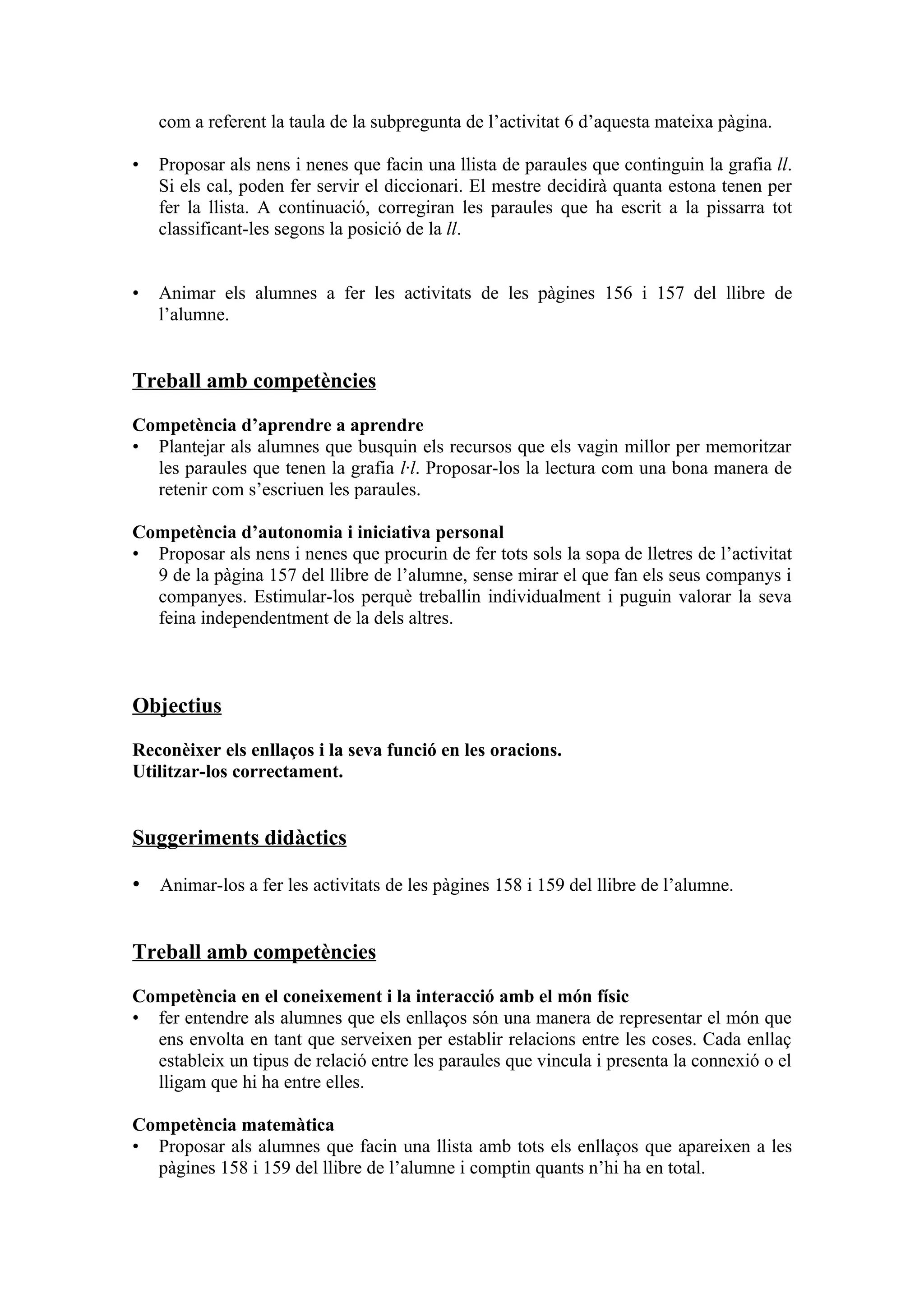 com a referent la taula de la subpregunta de l’activitat 6 d’aquesta mateixa pàgina.

•   Proposar als nens i nenes que facin una llista de paraules que continguin la grafia ll.
    Si els cal, poden fer servir el diccionari. El mestre decidirà quanta estona tenen per
    fer la llista. A continuació, corregiran les paraules que ha escrit a la pissarra tot
    classificant-les segons la posició de la ll.


•   Animar els alumnes a fer les activitats de les pàgines 156 i 157 del llibre de
    l’alumne.


Treball amb competències

Competència d’aprendre a aprendre
• Plantejar als alumnes que busquin els recursos que els vagin millor per memoritzar
  les paraules que tenen la grafia l·l. Proposar-los la lectura com una bona manera de
  retenir com s’escriuen les paraules.

Competència d’autonomia i iniciativa personal
• Proposar als nens i nenes que procurin de fer tots sols la sopa de lletres de l’activitat
  9 de la pàgina 157 del llibre de l’alumne, sense mirar el que fan els seus companys i
  companyes. Estimular-los perquè treballin individualment i puguin valorar la seva
  feina independentment de la dels altres.



Objectius

Reconèixer els enllaços i la seva funció en les oracions.
Utilitzar-los correctament.


Suggeriments didàctics

• Animar-los a fer les activitats de les pàgines 158 i 159 del llibre de l’alumne.


Treball amb competències

Competència en el coneixement i la interacció amb el món físic
• fer entendre als alumnes que els enllaços són una manera de representar el món que
  ens envolta en tant que serveixen per establir relacions entre les coses. Cada enllaç
  estableix un tipus de relació entre les paraules que vincula i presenta la connexió o el
  lligam que hi ha entre elles.

Competència matemàtica
• Proposar als alumnes que facin una llista amb tots els enllaços que apareixen a les
  pàgines 158 i 159 del llibre de l’alumne i comptin quants n’hi ha en total.
 