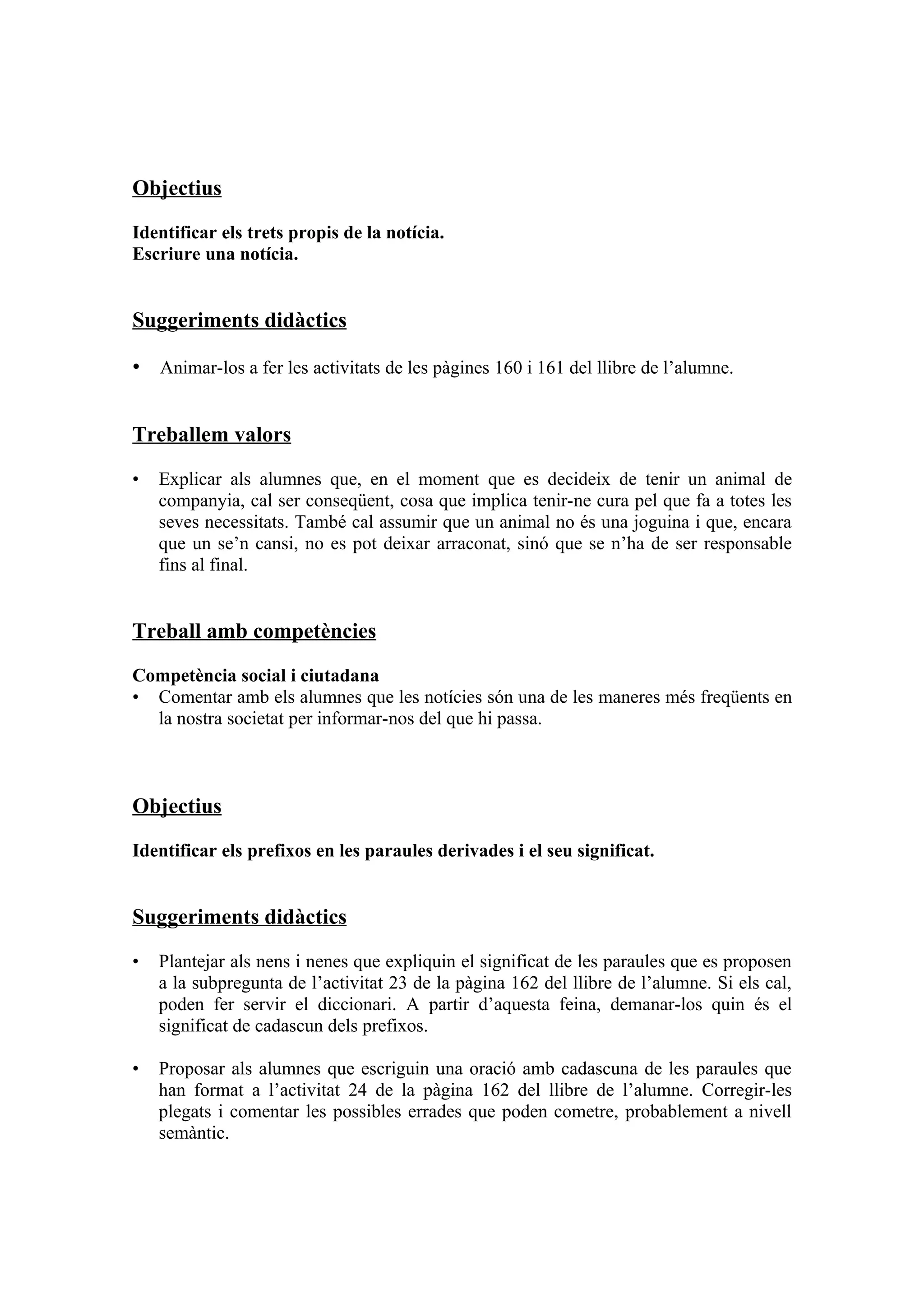 Objectius

Identificar els trets propis de la notícia.
Escriure una notícia.


Suggeriments didàctics

• Animar-los a fer les activitats de les pàgines 160 i 161 del llibre de l’alumne.


Treballem valors

•   Explicar als alumnes que, en el moment que es decideix de tenir un animal de
    companyia, cal ser conseqüent, cosa que implica tenir-ne cura pel que fa a totes les
    seves necessitats. També cal assumir que un animal no és una joguina i que, encara
    que un se’n cansi, no es pot deixar arraconat, sinó que se n’ha de ser responsable
    fins al final.


Treball amb competències

Competència social i ciutadana
• Comentar amb els alumnes que les notícies són una de les maneres més freqüents en
  la nostra societat per informar-nos del que hi passa.



Objectius

Identificar els prefixos en les paraules derivades i el seu significat.


Suggeriments didàctics

•   Plantejar als nens i nenes que expliquin el significat de les paraules que es proposen
    a la subpregunta de l’activitat 23 de la pàgina 162 del llibre de l’alumne. Si els cal,
    poden fer servir el diccionari. A partir d’aquesta feina, demanar-los quin és el
    significat de cadascun dels prefixos.

•   Proposar als alumnes que escriguin una oració amb cadascuna de les paraules que
    han format a l’activitat 24 de la pàgina 162 del llibre de l’alumne. Corregir-les
    plegats i comentar les possibles errades que poden cometre, probablement a nivell
    semàntic.
 