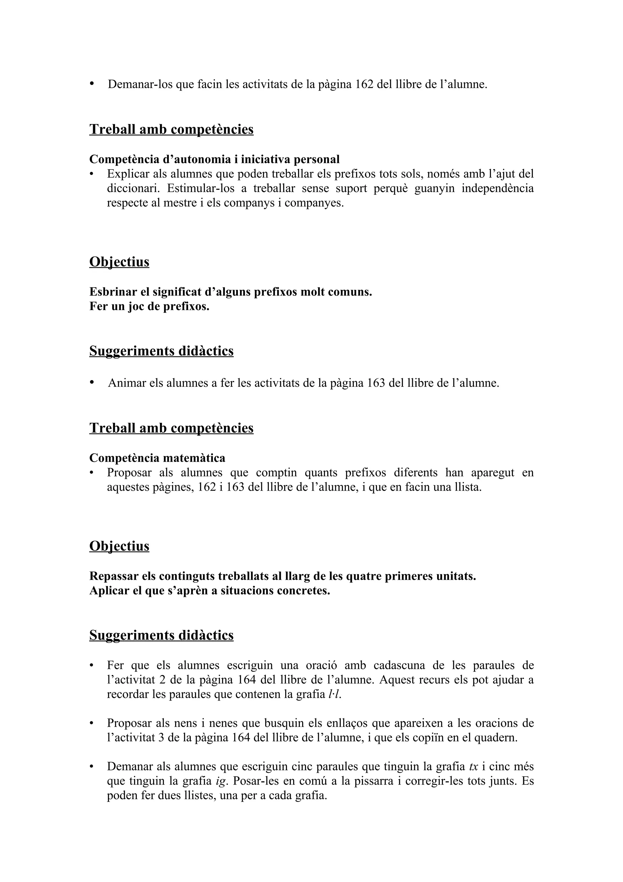 • Demanar-los que facin les activitats de la pàgina 162 del llibre de l’alumne.


Treball amb competències

Competència d’autonomia i iniciativa personal
• Explicar als alumnes que poden treballar els prefixos tots sols, només amb l’ajut del
  diccionari. Estimular-los a treballar sense suport perquè guanyin independència
  respecte al mestre i els companys i companyes.



Objectius

Esbrinar el significat d’alguns prefixos molt comuns.
Fer un joc de prefixos.


Suggeriments didàctics

• Animar els alumnes a fer les activitats de la pàgina 163 del llibre de l’alumne.


Treball amb competències

Competència matemàtica
• Proposar als alumnes que comptin quants prefixos diferents han aparegut en
  aquestes pàgines, 162 i 163 del llibre de l’alumne, i que en facin una llista.



Objectius

Repassar els continguts treballats al llarg de les quatre primeres unitats.
Aplicar el que s’aprèn a situacions concretes.


Suggeriments didàctics

•   Fer que els alumnes escriguin una oració amb cadascuna de les paraules de
    l’activitat 2 de la pàgina 164 del llibre de l’alumne. Aquest recurs els pot ajudar a
    recordar les paraules que contenen la grafia l·l.

•   Proposar als nens i nenes que busquin els enllaços que apareixen a les oracions de
    l’activitat 3 de la pàgina 164 del llibre de l’alumne, i que els copiïn en el quadern.

•   Demanar als alumnes que escriguin cinc paraules que tinguin la grafia tx i cinc més
    que tinguin la grafia ig. Posar-les en comú a la pissarra i corregir-les tots junts. Es
    poden fer dues llistes, una per a cada grafia.
 
