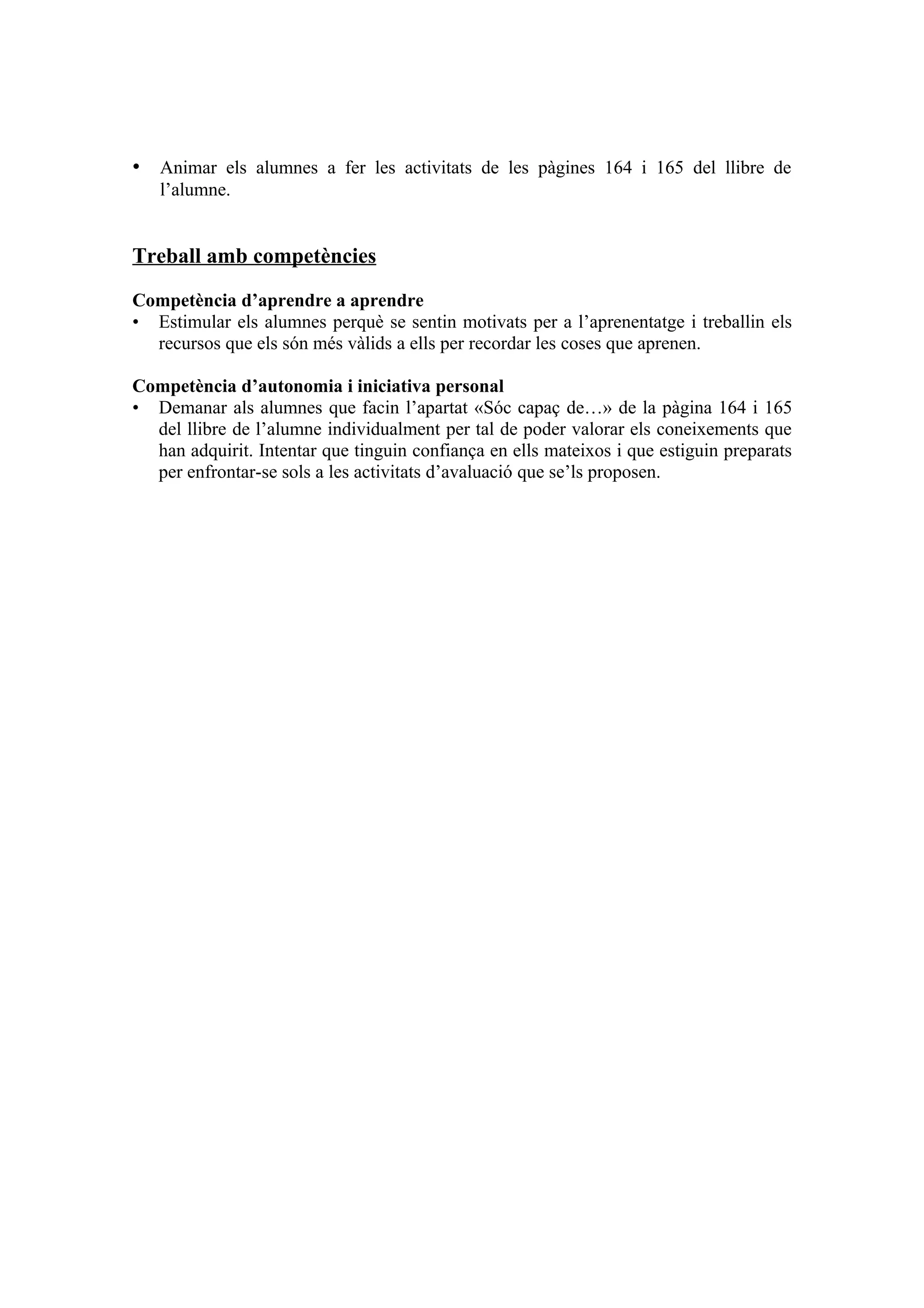 • Animar els alumnes a fer les activitats de les pàgines 164 i 165 del llibre de
   l’alumne.


Treball amb competències

Competència d’aprendre a aprendre
• Estimular els alumnes perquè se sentin motivats per a l’aprenentatge i treballin els
  recursos que els són més vàlids a ells per recordar les coses que aprenen.

Competència d’autonomia i iniciativa personal
• Demanar als alumnes que facin l’apartat «Sóc capaç de…» de la pàgina 164 i 165
  del llibre de l’alumne individualment per tal de poder valorar els coneixements que
  han adquirit. Intentar que tinguin confiança en ells mateixos i que estiguin preparats
  per enfrontar-se sols a les activitats d’avaluació que se’ls proposen.
 