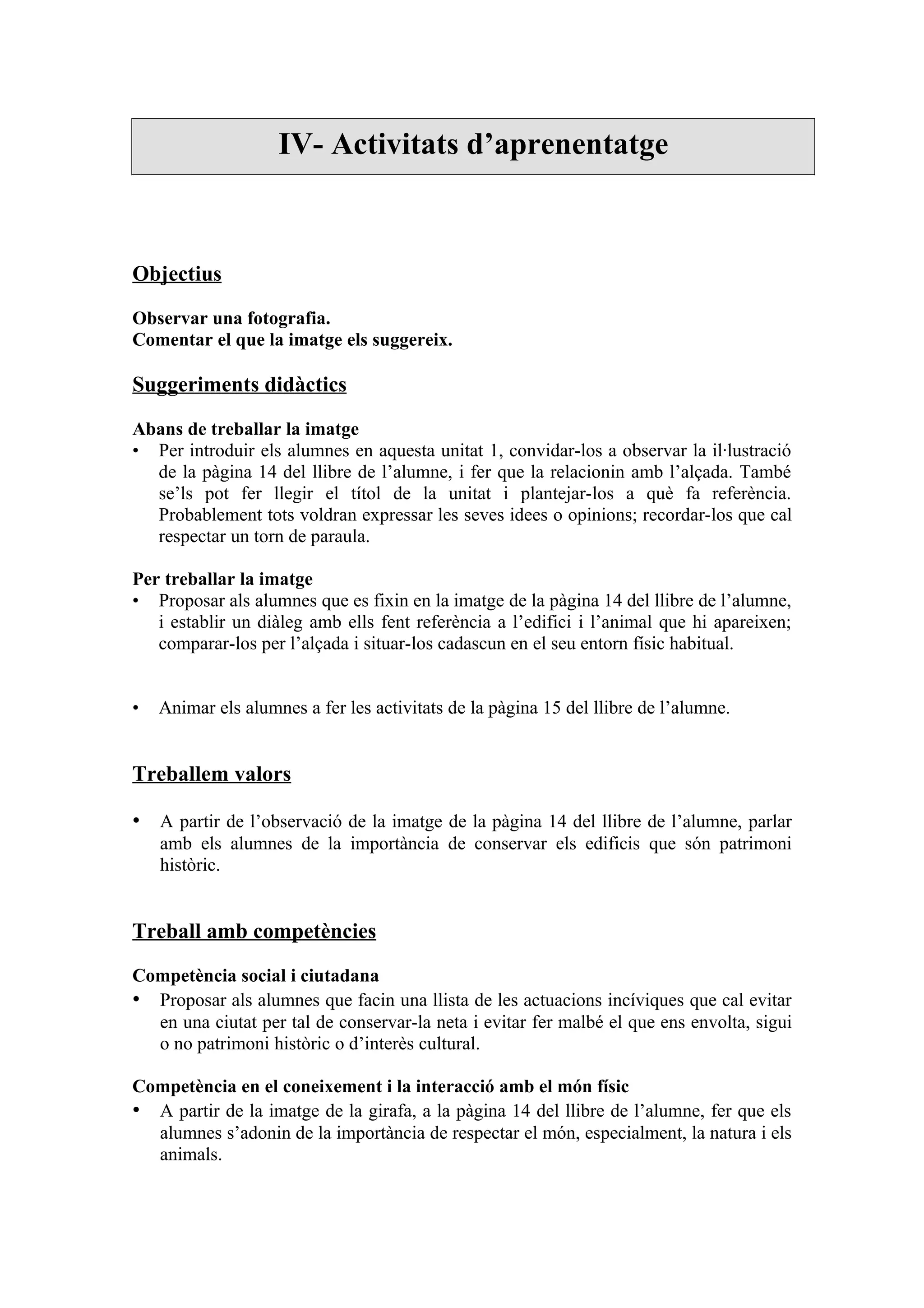 IV- Activitats d’aprenentatge



Objectius

Observar una fotografia.
Comentar el que la imatge els suggereix.

Suggeriments didàctics

Abans de treballar la imatge
• Per introduir els alumnes en aquesta unitat 1, convidar-los a observar la il·lustració
  de la pàgina 14 del llibre de l’alumne, i fer que la relacionin amb l’alçada. També
  se’ls pot fer llegir el títol de la unitat i plantejar-los a què fa referència.
  Probablement tots voldran expressar les seves idees o opinions; recordar-los que cal
  respectar un torn de paraula.

Per treballar la imatge
• Proposar als alumnes que es fixin en la imatge de la pàgina 14 del llibre de l’alumne,
   i establir un diàleg amb ells fent referència a l’edifici i l’animal que hi apareixen;
   comparar-los per l’alçada i situar-los cadascun en el seu entorn físic habitual.


•   Animar els alumnes a fer les activitats de la pàgina 15 del llibre de l’alumne.


Treballem valors

• A partir de l’observació de la imatge de la pàgina 14 del llibre de l’alumne, parlar
    amb els alumnes de la importància de conservar els edificis que són patrimoni
    històric.


Treball amb competències

Competència social i ciutadana
• Proposar als alumnes que facin una llista de les actuacions incíviques que cal evitar
  en una ciutat per tal de conservar-la neta i evitar fer malbé el que ens envolta, sigui
  o no patrimoni històric o d’interès cultural.

Competència en el coneixement i la interacció amb el món físic
• A partir de la imatge de la girafa, a la pàgina 14 del llibre de l’alumne, fer que els
  alumnes s’adonin de la importància de respectar el món, especialment, la natura i els
  animals.
 