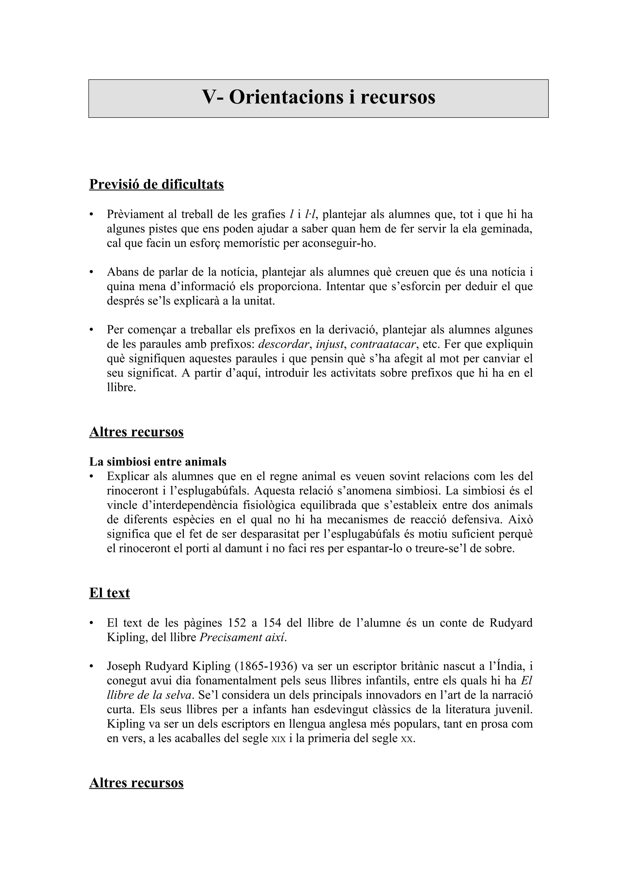 V- Orientacions i recursos



Previsió de dificultats

•   Prèviament al treball de les grafies l i l·l, plantejar als alumnes que, tot i que hi ha
    algunes pistes que ens poden ajudar a saber quan hem de fer servir la ela geminada,
    cal que facin un esforç memorístic per aconseguir-ho.

•   Abans de parlar de la notícia, plantejar als alumnes què creuen que és una notícia i
    quina mena d’informació els proporciona. Intentar que s’esforcin per deduir el que
    després se’ls explicarà a la unitat.

•   Per començar a treballar els prefixos en la derivació, plantejar als alumnes algunes
    de les paraules amb prefixos: descordar, injust, contraatacar, etc. Fer que expliquin
    què signifiquen aquestes paraules i que pensin què s’ha afegit al mot per canviar el
    seu significat. A partir d’aquí, introduir les activitats sobre prefixos que hi ha en el
    llibre.


Altres recursos

La simbiosi entre animals
• Explicar als alumnes que en el regne animal es veuen sovint relacions com les del
   rinoceront i l’esplugabúfals. Aquesta relació s’anomena simbiosi. La simbiosi és el
   vincle d’interdependència fisiològica equilibrada que s’estableix entre dos animals
   de diferents espècies en el qual no hi ha mecanismes de reacció defensiva. Això
   significa que el fet de ser desparasitat per l’esplugabúfals és motiu suficient perquè
   el rinoceront el porti al damunt i no faci res per espantar-lo o treure-se’l de sobre.


El text

•   El text de les pàgines 152 a 154 del llibre de l’alumne és un conte de Rudyard
    Kipling, del llibre Precisament així.

•   Joseph Rudyard Kipling (1865-1936) va ser un escriptor britànic nascut a l’Índia, i
    conegut avui dia fonamentalment pels seus llibres infantils, entre els quals hi ha El
    llibre de la selva. Se’l considera un dels principals innovadors en l’art de la narració
    curta. Els seus llibres per a infants han esdevingut clàssics de la literatura juvenil.
    Kipling va ser un dels escriptors en llengua anglesa més populars, tant en prosa com
    en vers, a les acaballes del segle XIX i la primeria del segle XX.


Altres recursos
 