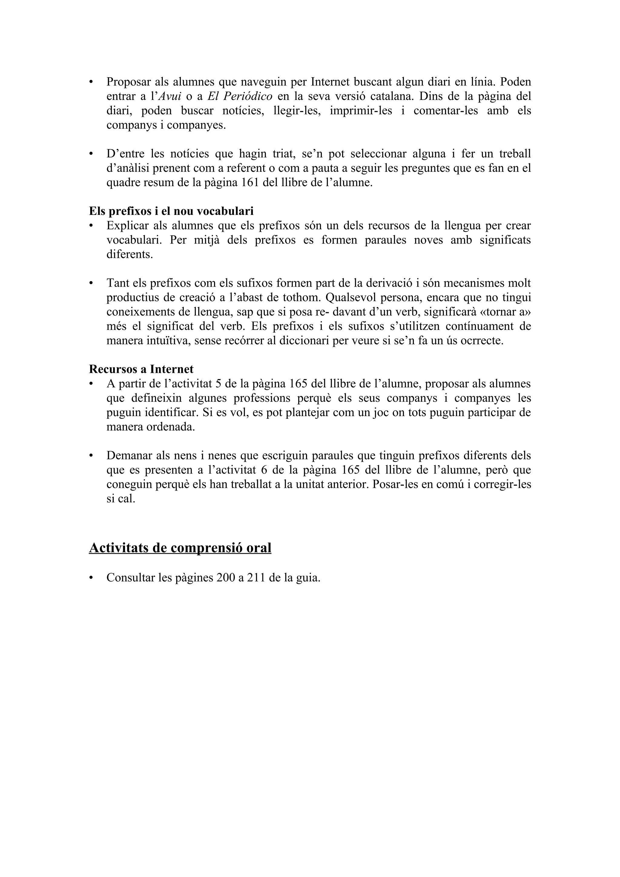 •   Proposar als alumnes que naveguin per Internet buscant algun diari en línia. Poden
    entrar a l’Avui o a El Periódico en la seva versió catalana. Dins de la pàgina del
    diari, poden buscar notícies, llegir-les, imprimir-les i comentar-les amb els
    companys i companyes.

•   D’entre les notícies que hagin triat, se’n pot seleccionar alguna i fer un treball
    d’anàlisi prenent com a referent o com a pauta a seguir les preguntes que es fan en el
    quadre resum de la pàgina 161 del llibre de l’alumne.

Els prefixos i el nou vocabulari
• Explicar als alumnes que els prefixos són un dels recursos de la llengua per crear
   vocabulari. Per mitjà dels prefixos es formen paraules noves amb significats
   diferents.

•   Tant els prefixos com els sufixos formen part de la derivació i són mecanismes molt
    productius de creació a l’abast de tothom. Qualsevol persona, encara que no tingui
    coneixements de llengua, sap que si posa re- davant d’un verb, significarà «tornar a»
    més el significat del verb. Els prefixos i els sufixos s’utilitzen contínuament de
    manera intuïtiva, sense recórrer al diccionari per veure si se’n fa un ús ocrrecte.

Recursos a Internet
• A partir de l’activitat 5 de la pàgina 165 del llibre de l’alumne, proposar als alumnes
   que defineixin algunes professions perquè els seus companys i companyes les
   puguin identificar. Si es vol, es pot plantejar com un joc on tots puguin participar de
   manera ordenada.

•   Demanar als nens i nenes que escriguin paraules que tinguin prefixos diferents dels
    que es presenten a l’activitat 6 de la pàgina 165 del llibre de l’alumne, però que
    coneguin perquè els han treballat a la unitat anterior. Posar-les en comú i corregir-les
    si cal.


Activitats de comprensió oral

•   Consultar les pàgines 200 a 211 de la guia.
 