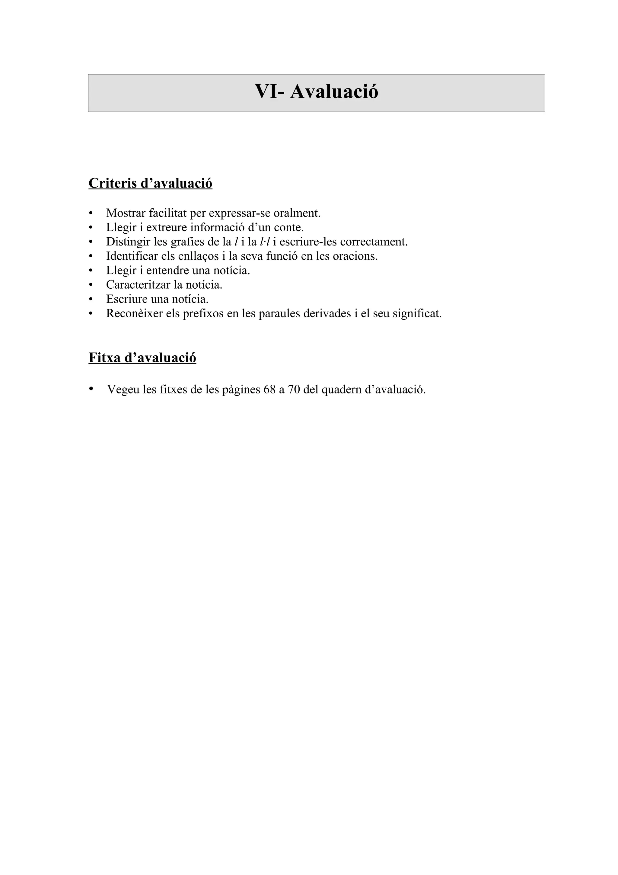 VI- Avaluació



Criteris d’avaluació

•   Mostrar facilitat per expressar-se oralment.
•   Llegir i extreure informació d’un conte.
•   Distingir les grafies de la l i la l·l i escriure-les correctament.
•   Identificar els enllaços i la seva funció en les oracions.
•   Llegir i entendre una notícia.
•   Caracteritzar la notícia.
•   Escriure una notícia.
•   Reconèixer els prefixos en les paraules derivades i el seu significat.


Fitxa d’avaluació

• Vegeu les fitxes de les pàgines 68 a 70 del quadern d’avaluació.
 