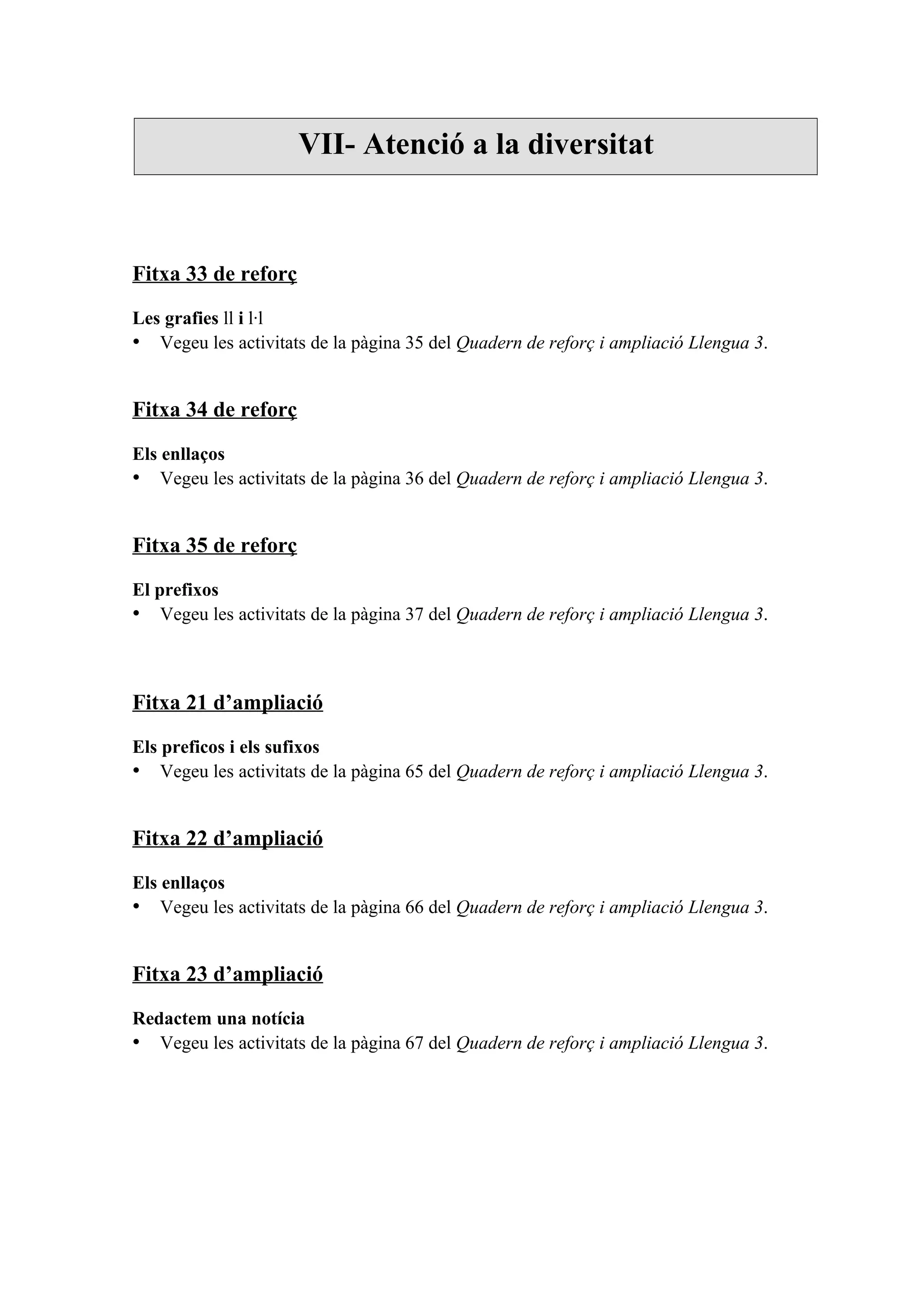 VII- Atenció a la diversitat



Fitxa 33 de reforç

Les grafies ll i l·l
• Vegeu les activitats de la pàgina 35 del Quadern de reforç i ampliació Llengua 3.


Fitxa 34 de reforç

Els enllaços
• Vegeu les activitats de la pàgina 36 del Quadern de reforç i ampliació Llengua 3.


Fitxa 35 de reforç

El prefixos
• Vegeu les activitats de la pàgina 37 del Quadern de reforç i ampliació Llengua 3.



Fitxa 21 d’ampliació

Els preficos i els sufixos
• Vegeu les activitats de la pàgina 65 del Quadern de reforç i ampliació Llengua 3.


Fitxa 22 d’ampliació

Els enllaços
• Vegeu les activitats de la pàgina 66 del Quadern de reforç i ampliació Llengua 3.


Fitxa 23 d’ampliació

Redactem una notícia
• Vegeu les activitats de la pàgina 67 del Quadern de reforç i ampliació Llengua 3.
 