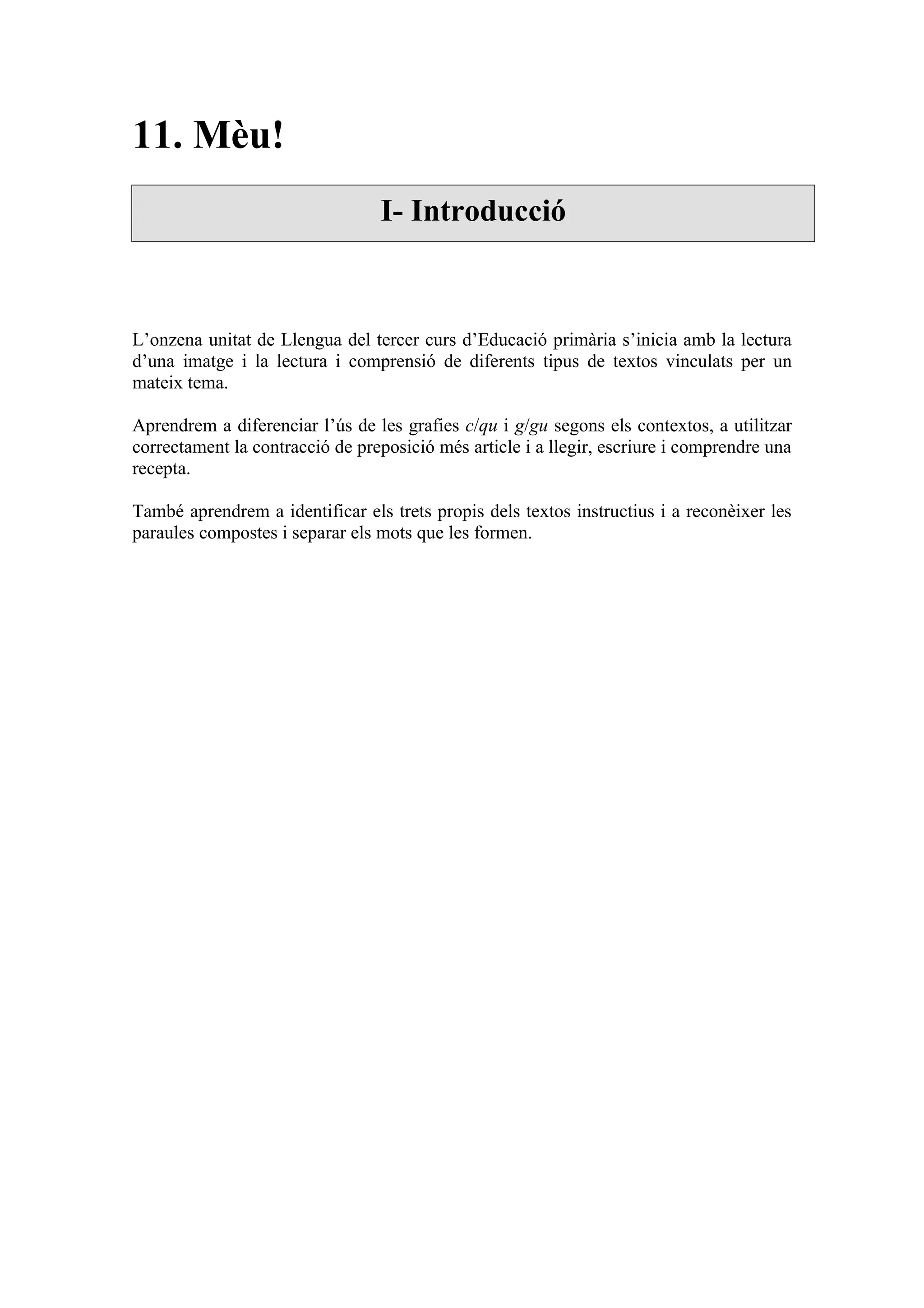 11. Mèu!
                                 I- Introducció



L’onzena unitat de Llengua del tercer curs d’Educació primària s’inicia amb la lectura
d’una imatge i la lectura i comprensió de diferents tipus de textos vinculats per un
mateix tema.

Aprendrem a diferenciar l’ús de les grafies c/qu i g/gu segons els contextos, a utilitzar
correctament la contracció de preposició més article i a llegir, escriure i comprendre una
recepta.

També aprendrem a identificar els trets propis dels textos instructius i a reconèixer les
paraules compostes i separar els mots que les formen.
 