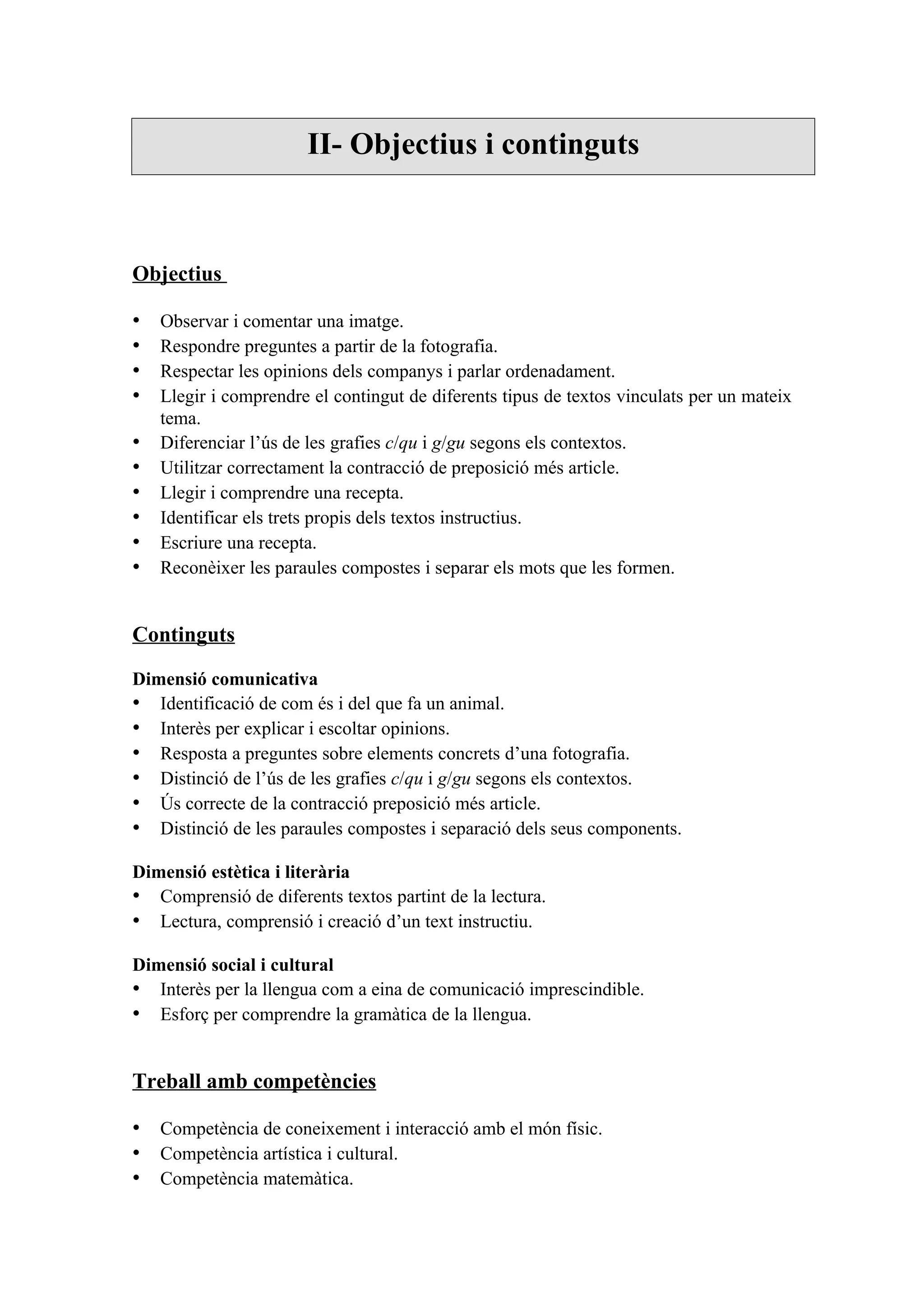 II- Objectius i continguts



Objectius

•   Observar i comentar una imatge.
•   Respondre preguntes a partir de la fotografia.
•   Respectar les opinions dels companys i parlar ordenadament.
•   Llegir i comprendre el contingut de diferents tipus de textos vinculats per un mateix
    tema.
•   Diferenciar l’ús de les grafies c/qu i g/gu segons els contextos.
•   Utilitzar correctament la contracció de preposició més article.
•   Llegir i comprendre una recepta.
•   Identificar els trets propis dels textos instructius.
•   Escriure una recepta.
•   Reconèixer les paraules compostes i separar els mots que les formen.


Continguts

Dimensió comunicativa
• Identificació de com és i del que fa un animal.
• Interès per explicar i escoltar opinions.
• Resposta a preguntes sobre elements concrets d’una fotografia.
• Distinció de l’ús de les grafies c/qu i g/gu segons els contextos.
• Ús correcte de la contracció preposició més article.
• Distinció de les paraules compostes i separació dels seus components.

Dimensió estètica i literària
• Comprensió de diferents textos partint de la lectura.
• Lectura, comprensió i creació d’un text instructiu.

Dimensió social i cultural
• Interès per la llengua com a eina de comunicació imprescindible.
• Esforç per comprendre la gramàtica de la llengua.


Treball amb competències

• Competència de coneixement i interacció amb el món físic.
• Competència artística i cultural.
• Competència matemàtica.
 
