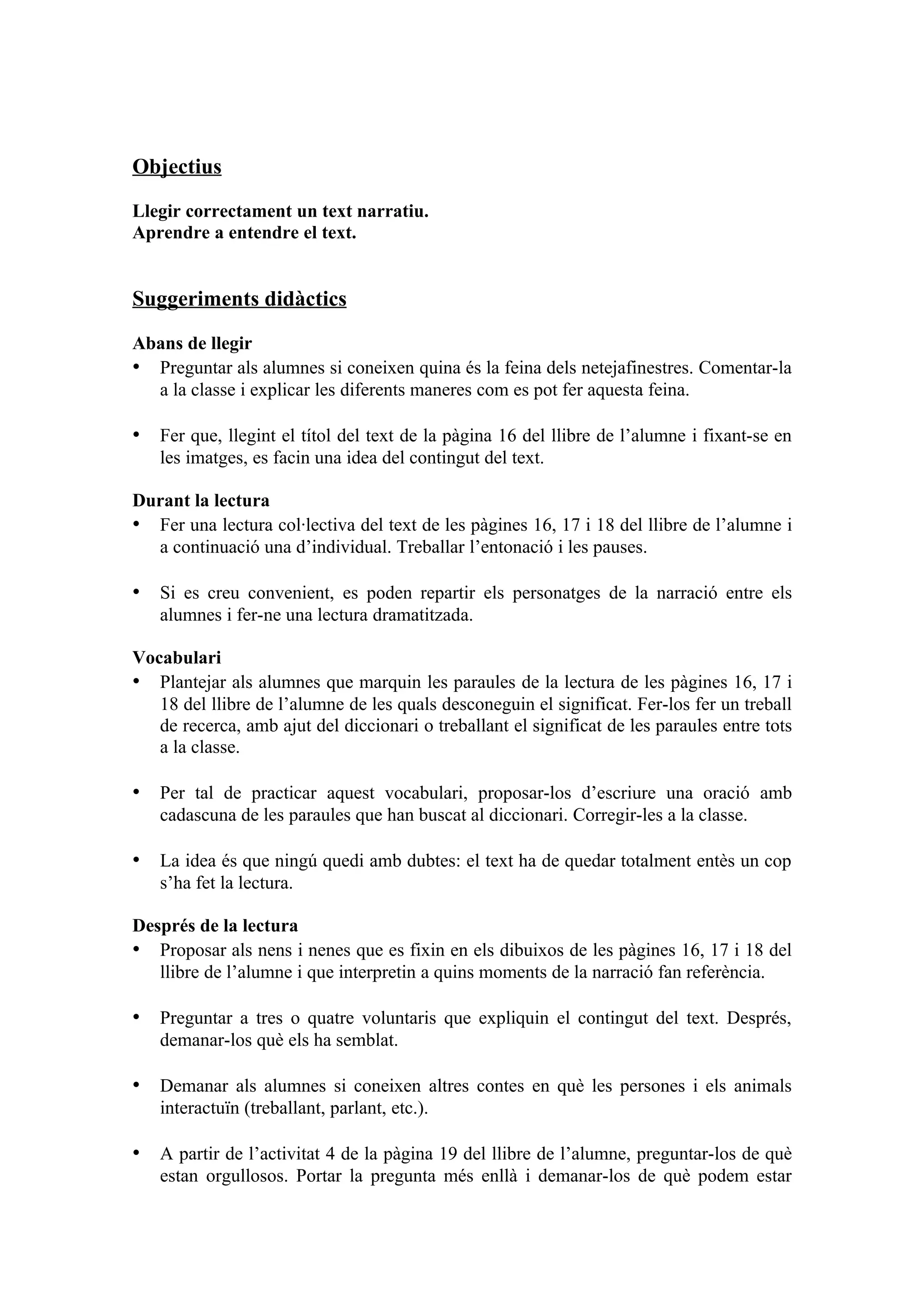 Objectius

Llegir correctament un text narratiu.
Aprendre a entendre el text.


Suggeriments didàctics

Abans de llegir
• Preguntar als alumnes si coneixen quina és la feina dels netejafinestres. Comentar-la
  a la classe i explicar les diferents maneres com es pot fer aquesta feina.

• Fer que, llegint el títol del text de la pàgina 16 del llibre de l’alumne i fixant-se en
   les imatges, es facin una idea del contingut del text.

Durant la lectura
• Fer una lectura col·lectiva del text de les pàgines 16, 17 i 18 del llibre de l’alumne i
  a continuació una d’individual. Treballar l’entonació i les pauses.

• Si es creu convenient, es poden repartir els personatges de la narració entre els
   alumnes i fer-ne una lectura dramatitzada.

Vocabulari
• Plantejar als alumnes que marquin les paraules de la lectura de les pàgines 16, 17 i
   18 del llibre de l’alumne de les quals desconeguin el significat. Fer-los fer un treball
   de recerca, amb ajut del diccionari o treballant el significat de les paraules entre tots
   a la classe.

• Per tal de practicar aquest vocabulari, proposar-los d’escriure una oració amb
   cadascuna de les paraules que han buscat al diccionari. Corregir-les a la classe.

• La idea és que ningú quedi amb dubtes: el text ha de quedar totalment entès un cop
   s’ha fet la lectura.

Després de la lectura
• Proposar als nens i nenes que es fixin en els dibuixos de les pàgines 16, 17 i 18 del
   llibre de l’alumne i que interpretin a quins moments de la narració fan referència.

• Preguntar a tres o quatre voluntaris que expliquin el contingut del text. Després,
   demanar-los què els ha semblat.

• Demanar als alumnes si coneixen altres contes en què les persones i els animals
   interactuïn (treballant, parlant, etc.).

• A partir de l’activitat 4 de la pàgina 19 del llibre de l’alumne, preguntar-los de què
   estan orgullosos. Portar la pregunta més enllà i demanar-los de què podem estar
 