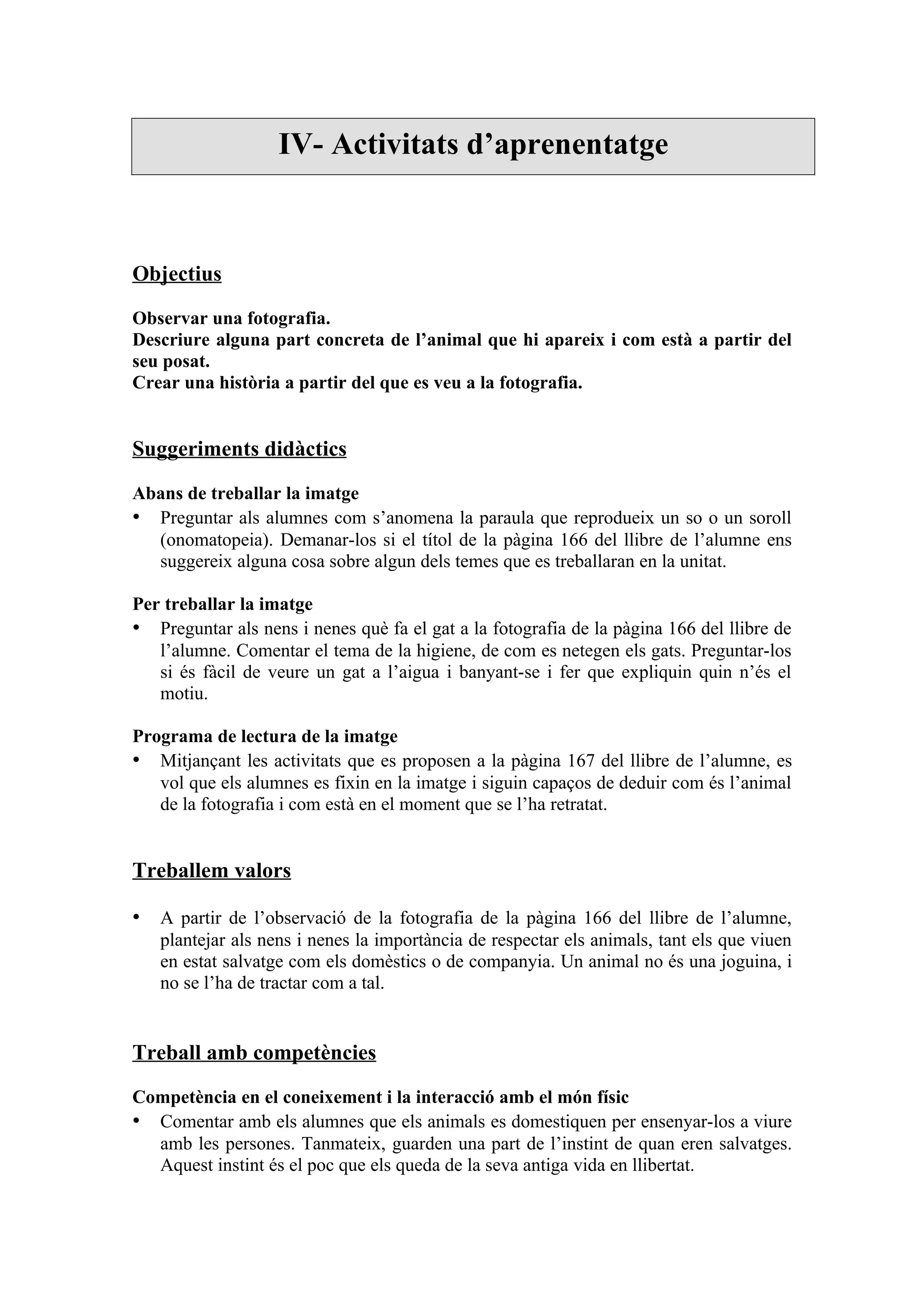 IV- Activitats d’aprenentatge



Objectius

Observar una fotografia.
Descriure alguna part concreta de l’animal que hi apareix i com està a partir del
seu posat.
Crear una història a partir del que es veu a la fotografia.


Suggeriments didàctics

Abans de treballar la imatge
• Preguntar als alumnes com s’anomena la paraula que reprodueix un so o un soroll
  (onomatopeia). Demanar-los si el títol de la pàgina 166 del llibre de l’alumne ens
  suggereix alguna cosa sobre algun dels temes que es treballaran en la unitat.

Per treballar la imatge
• Preguntar als nens i nenes què fa el gat a la fotografia de la pàgina 166 del llibre de
   l’alumne. Comentar el tema de la higiene, de com es netegen els gats. Preguntar-los
   si és fàcil de veure un gat a l’aigua i banyant-se i fer que expliquin quin n’és el
   motiu.

Programa de lectura de la imatge
• Mitjançant les activitats que es proposen a la pàgina 167 del llibre de l’alumne, es
   vol que els alumnes es fixin en la imatge i siguin capaços de deduir com és l’animal
   de la fotografia i com està en el moment que se l’ha retratat.


Treballem valors

• A partir de l’observació de la fotografia de la pàgina 166 del llibre de l’alumne,
   plantejar als nens i nenes la importància de respectar els animals, tant els que viuen
   en estat salvatge com els domèstics o de companyia. Un animal no és una joguina, i
   no se l’ha de tractar com a tal.


Treball amb competències

Competència en el coneixement i la interacció amb el món físic
• Comentar amb els alumnes que els animals es domestiquen per ensenyar-los a viure
  amb les persones. Tanmateix, guarden una part de l’instint de quan eren salvatges.
  Aquest instint és el poc que els queda de la seva antiga vida en llibertat.
 