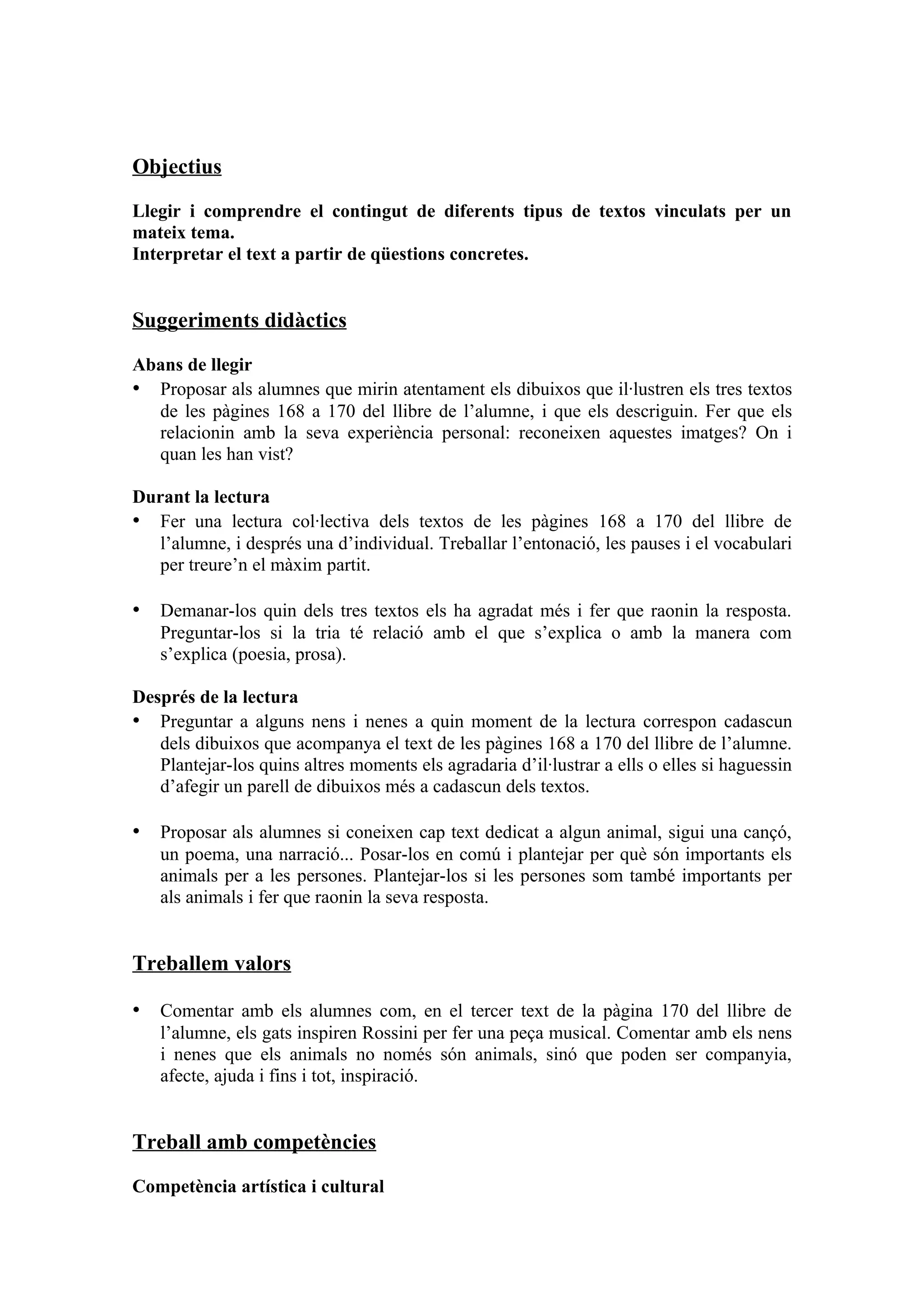 Objectius

Llegir i comprendre el contingut de diferents tipus de textos vinculats per un
mateix tema.
Interpretar el text a partir de qüestions concretes.


Suggeriments didàctics

Abans de llegir
• Proposar als alumnes que mirin atentament els dibuixos que il·lustren els tres textos
  de les pàgines 168 a 170 del llibre de l’alumne, i que els descriguin. Fer que els
  relacionin amb la seva experiència personal: reconeixen aquestes imatges? On i
  quan les han vist?

Durant la lectura
• Fer una lectura col·lectiva dels textos de les pàgines 168 a 170 del llibre de
   l’alumne, i després una d’individual. Treballar l’entonació, les pauses i el vocabulari
   per treure’n el màxim partit.

• Demanar-los quin dels tres textos els ha agradat més i fer que raonin la resposta.
   Preguntar-los si la tria té relació amb el que s’explica o amb la manera com
   s’explica (poesia, prosa).

Després de la lectura
• Preguntar a alguns nens i nenes a quin moment de la lectura correspon cadascun
   dels dibuixos que acompanya el text de les pàgines 168 a 170 del llibre de l’alumne.
   Plantejar-los quins altres moments els agradaria d’il·lustrar a ells o elles si haguessin
   d’afegir un parell de dibuixos més a cadascun dels textos.

• Proposar als alumnes si coneixen cap text dedicat a algun animal, sigui una cançó,
   un poema, una narració... Posar-los en comú i plantejar per què són importants els
   animals per a les persones. Plantejar-los si les persones som també importants per
   als animals i fer que raonin la seva resposta.


Treballem valors

• Comentar amb els alumnes com, en el tercer text de la pàgina 170 del llibre de
   l’alumne, els gats inspiren Rossini per fer una peça musical. Comentar amb els nens
   i nenes que els animals no només són animals, sinó que poden ser companyia,
   afecte, ajuda i fins i tot, inspiració.


Treball amb competències

Competència artística i cultural
 