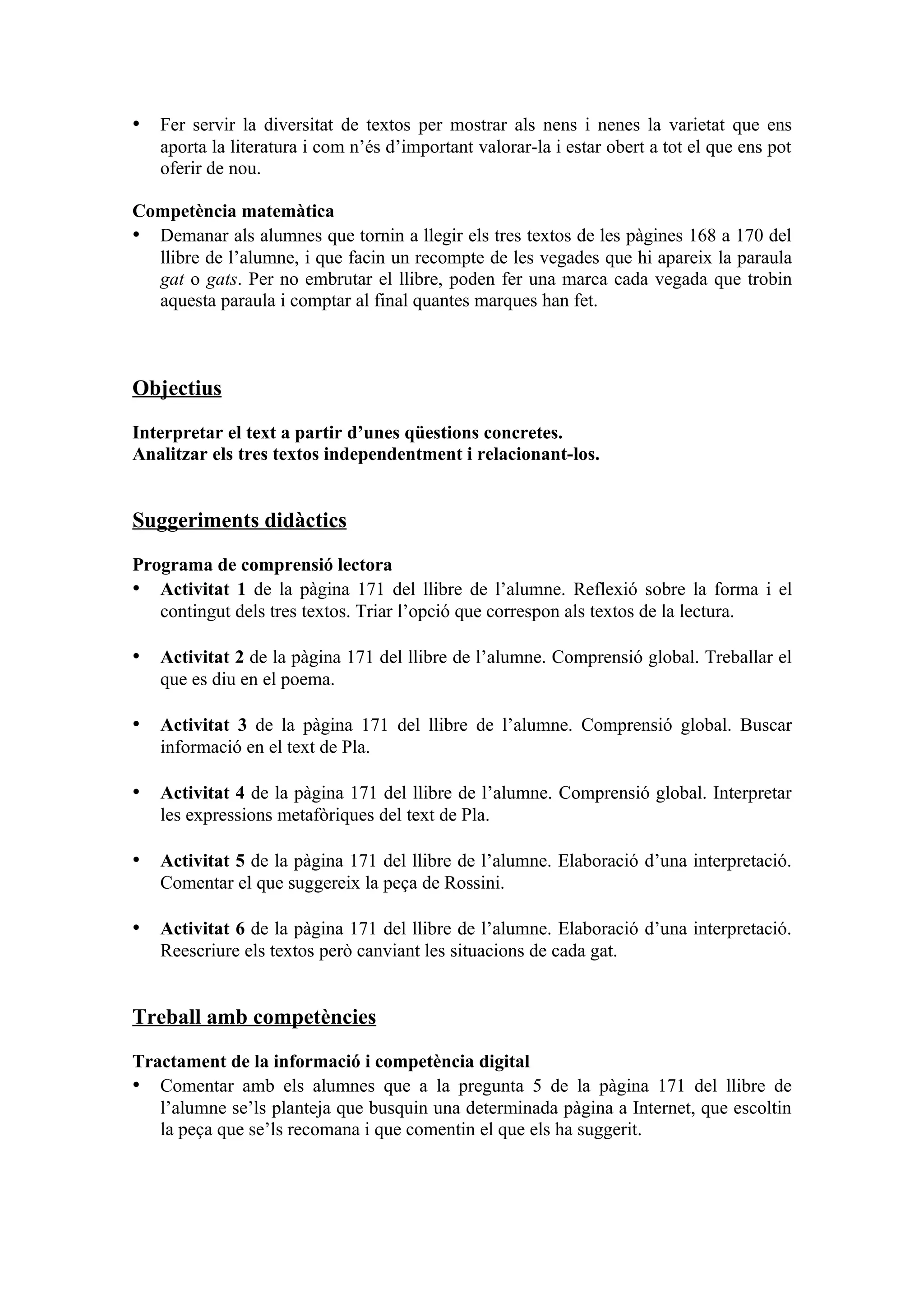 • Fer servir la diversitat de textos per mostrar als nens i nenes la varietat que ens
   aporta la literatura i com n’és d’important valorar-la i estar obert a tot el que ens pot
   oferir de nou.

Competència matemàtica
• Demanar als alumnes que tornin a llegir els tres textos de les pàgines 168 a 170 del
  llibre de l’alumne, i que facin un recompte de les vegades que hi apareix la paraula
  gat o gats. Per no embrutar el llibre, poden fer una marca cada vegada que trobin
  aquesta paraula i comptar al final quantes marques han fet.



Objectius

Interpretar el text a partir d’unes qüestions concretes.
Analitzar els tres textos independentment i relacionant-los.


Suggeriments didàctics

Programa de comprensió lectora
• Activitat 1 de la pàgina 171 del llibre de l’alumne. Reflexió sobre la forma i el
   contingut dels tres textos. Triar l’opció que correspon als textos de la lectura.

• Activitat 2 de la pàgina 171 del llibre de l’alumne. Comprensió global. Treballar el
   que es diu en el poema.

• Activitat 3 de la pàgina 171 del llibre de l’alumne. Comprensió global. Buscar
   informació en el text de Pla.

• Activitat 4 de la pàgina 171 del llibre de l’alumne. Comprensió global. Interpretar
   les expressions metafòriques del text de Pla.

• Activitat 5 de la pàgina 171 del llibre de l’alumne. Elaboració d’una interpretació.
   Comentar el que suggereix la peça de Rossini.

• Activitat 6 de la pàgina 171 del llibre de l’alumne. Elaboració d’una interpretació.
   Reescriure els textos però canviant les situacions de cada gat.


Treball amb competències

Tractament de la informació i competència digital
• Comentar amb els alumnes que a la pregunta 5 de la pàgina 171 del llibre de
   l’alumne se’ls planteja que busquin una determinada pàgina a Internet, que escoltin
   la peça que se’ls recomana i que comentin el que els ha suggerit.
 