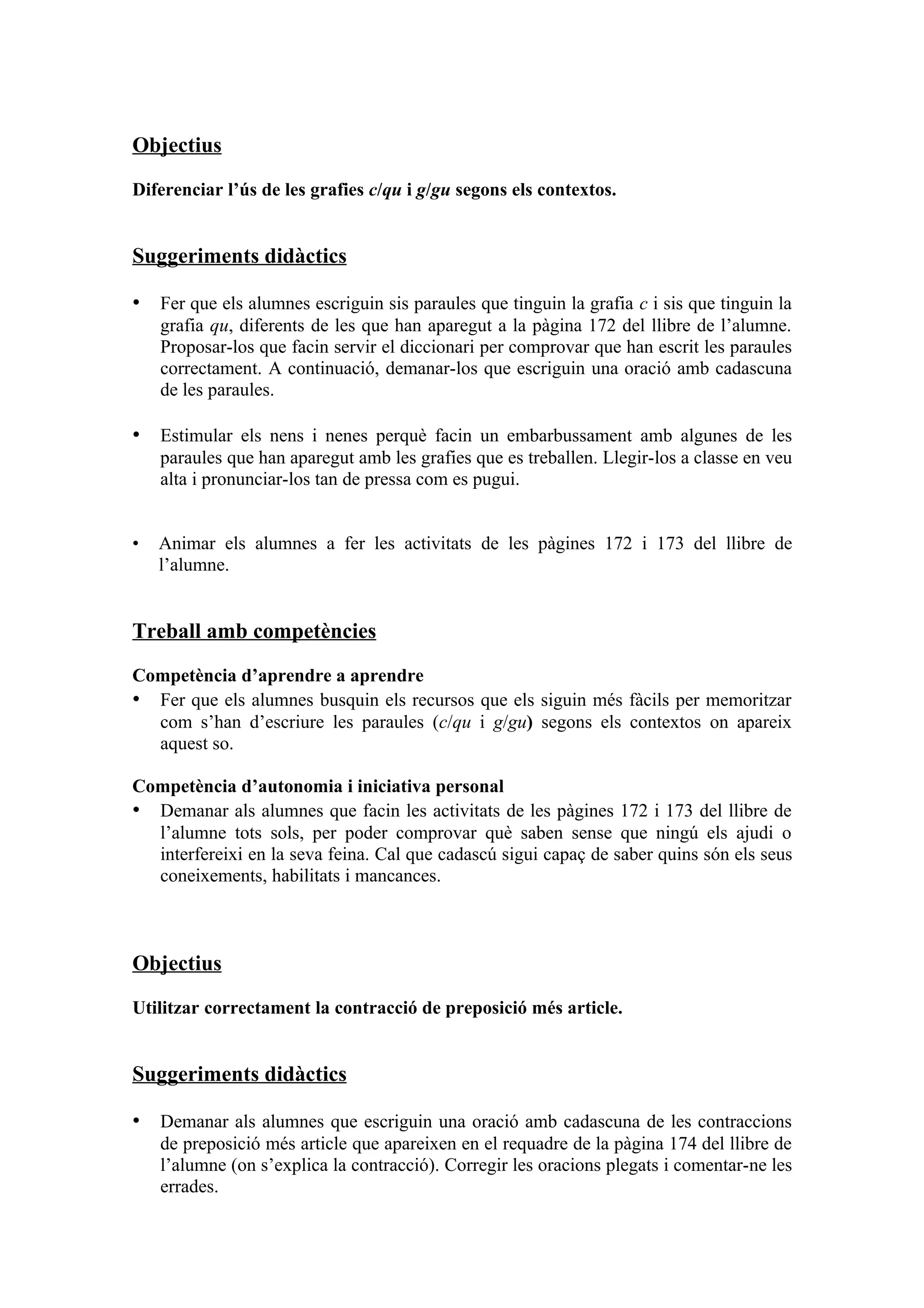 Objectius

Diferenciar l’ús de les grafies c/qu i g/gu segons els contextos.


Suggeriments didàctics

• Fer que els alumnes escriguin sis paraules que tinguin la grafia c i sis que tinguin la
    grafia qu, diferents de les que han aparegut a la pàgina 172 del llibre de l’alumne.
    Proposar-los que facin servir el diccionari per comprovar que han escrit les paraules
    correctament. A continuació, demanar-los que escriguin una oració amb cadascuna
    de les paraules.

• Estimular els nens i nenes perquè facin un embarbussament amb algunes de les
    paraules que han aparegut amb les grafies que es treballen. Llegir-los a classe en veu
    alta i pronunciar-los tan de pressa com es pugui.


•   Animar els alumnes a fer les activitats de les pàgines 172 i 173 del llibre de
    l’alumne.


Treball amb competències

Competència d’aprendre a aprendre
• Fer que els alumnes busquin els recursos que els siguin més fàcils per memoritzar
  com s’han d’escriure les paraules (c/qu i g/gu) segons els contextos on apareix
  aquest so.

Competència d’autonomia i iniciativa personal
• Demanar als alumnes que facin les activitats de les pàgines 172 i 173 del llibre de
  l’alumne tots sols, per poder comprovar què saben sense que ningú els ajudi o
  interfereixi en la seva feina. Cal que cadascú sigui capaç de saber quins són els seus
  coneixements, habilitats i mancances.



Objectius

Utilitzar correctament la contracció de preposició més article.


Suggeriments didàctics

• Demanar als alumnes que escriguin una oració amb cadascuna de les contraccions
    de preposició més article que apareixen en el requadre de la pàgina 174 del llibre de
    l’alumne (on s’explica la contracció). Corregir les oracions plegats i comentar-ne les
    errades.
 