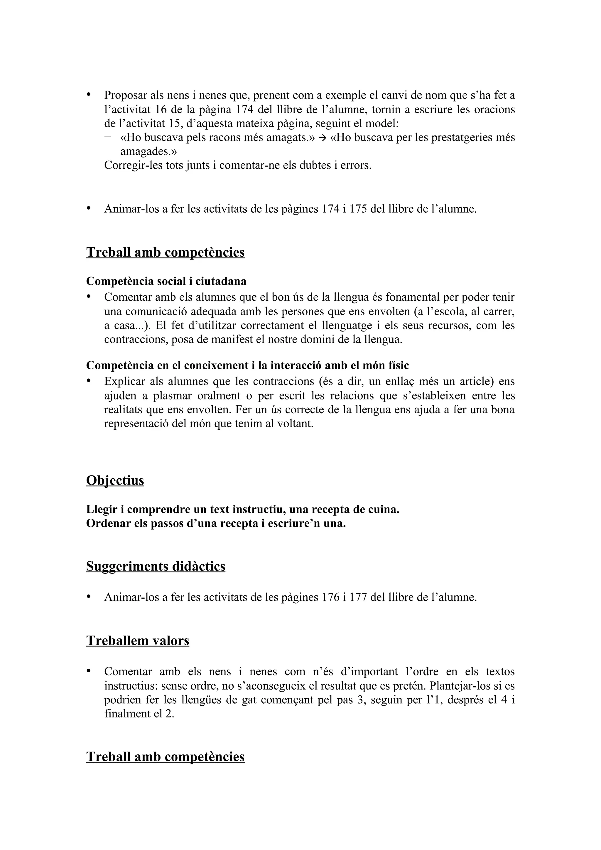 • Proposar als nens i nenes que, prenent com a exemple el canvi de nom que s’ha fet a
   l’activitat 16 de la pàgina 174 del llibre de l’alumne, tornin a escriure les oracions
   de l’activitat 15, d’aquesta mateixa pàgina, seguint el model:
   − «Ho buscava pels racons més amagats.»  «Ho buscava per les prestatgeries més
       amagades.»
   Corregir-les tots junts i comentar-ne els dubtes i errors.


• Animar-los a fer les activitats de les pàgines 174 i 175 del llibre de l’alumne.


Treball amb competències

Competència social i ciutadana
• Comentar amb els alumnes que el bon ús de la llengua és fonamental per poder tenir
  una comunicació adequada amb les persones que ens envolten (a l’escola, al carrer,
  a casa...). El fet d’utilitzar correctament el llenguatge i els seus recursos, com les
  contraccions, posa de manifest el nostre domini de la llengua.

Competència en el coneixement i la interacció amb el món físic
• Explicar als alumnes que les contraccions (és a dir, un enllaç més un article) ens
  ajuden a plasmar oralment o per escrit les relacions que s’estableixen entre les
  realitats que ens envolten. Fer un ús correcte de la llengua ens ajuda a fer una bona
  representació del món que tenim al voltant.



Objectius

Llegir i comprendre un text instructiu, una recepta de cuina.
Ordenar els passos d’una recepta i escriure’n una.


Suggeriments didàctics

• Animar-los a fer les activitats de les pàgines 176 i 177 del llibre de l’alumne.


Treballem valors

• Comentar amb els nens i nenes com n’és d’important l’ordre en els textos
   instructius: sense ordre, no s’aconsegueix el resultat que es pretén. Plantejar-los si es
   podrien fer les llengües de gat començant pel pas 3, seguin per l’1, després el 4 i
   finalment el 2.


Treball amb competències
 