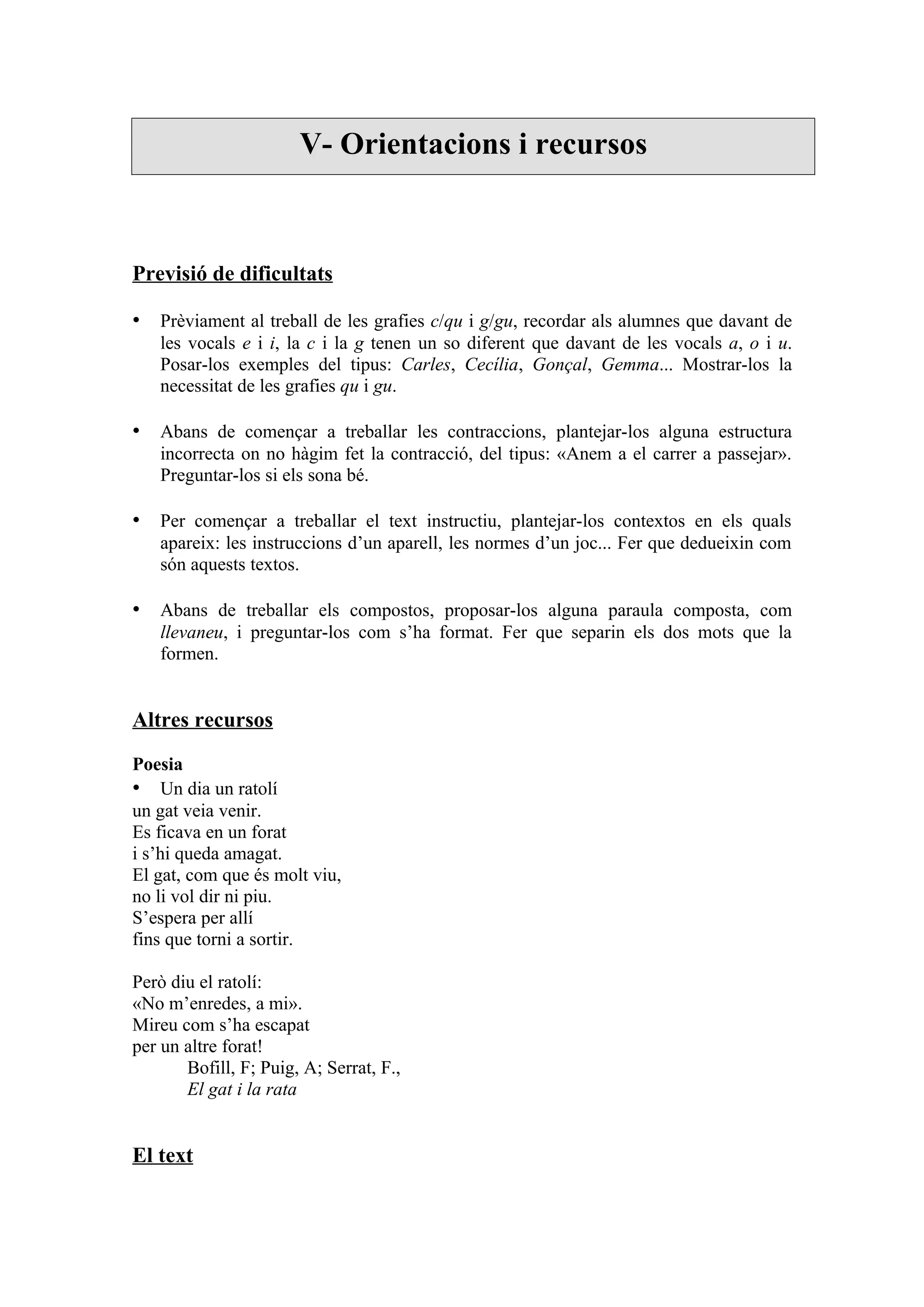 V- Orientacions i recursos



Previsió de dificultats

• Prèviament al treball de les grafies c/qu i g/gu, recordar als alumnes que davant de
   les vocals e i i, la c i la g tenen un so diferent que davant de les vocals a, o i u.
   Posar-los exemples del tipus: Carles, Cecília, Gonçal, Gemma... Mostrar-los la
   necessitat de les grafies qu i gu.

• Abans de començar a treballar les contraccions, plantejar-los alguna estructura
   incorrecta on no hàgim fet la contracció, del tipus: «Anem a el carrer a passejar».
   Preguntar-los si els sona bé.

• Per començar a treballar el text instructiu, plantejar-los contextos en els quals
   apareix: les instruccions d’un aparell, les normes d’un joc... Fer que dedueixin com
   són aquests textos.

• Abans de treballar els compostos, proposar-los alguna paraula composta, com
   llevaneu, i preguntar-los com s’ha format. Fer que separin els dos mots que la
   formen.


Altres recursos

Poesia
• Un dia un ratolí
un gat veia venir.
Es ficava en un forat
i s’hi queda amagat.
El gat, com que és molt viu,
no li vol dir ni piu.
S’espera per allí
fins que torni a sortir.

Però diu el ratolí:
«No m’enredes, a mi».
Mireu com s’ha escapat
per un altre forat!
       Bofill, F; Puig, A; Serrat, F.,
       El gat i la rata


El text
 