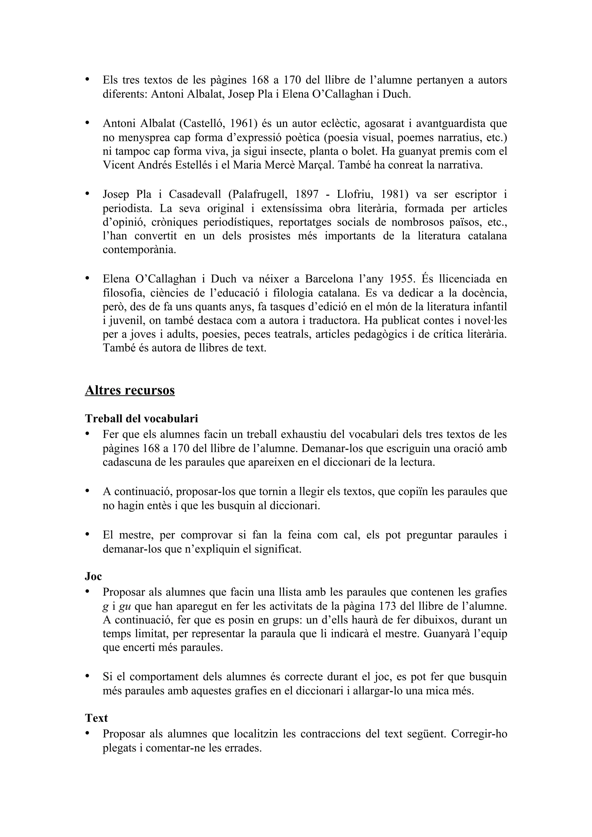 • Els tres textos de les pàgines 168 a 170 del llibre de l’alumne pertanyen a autors
      diferents: Antoni Albalat, Josep Pla i Elena O’Callaghan i Duch.

• Antoni Albalat (Castelló, 1961) és un autor eclèctic, agosarat i avantguardista que
      no menysprea cap forma d’expressió poètica (poesia visual, poemes narratius, etc.)
      ni tampoc cap forma viva, ja sigui insecte, planta o bolet. Ha guanyat premis com el
      Vicent Andrés Estellés i el Maria Mercè Marçal. També ha conreat la narrativa.

• Josep Pla i Casadevall (Palafrugell, 1897 - Llofriu, 1981) va ser escriptor i
      periodista. La seva original i extensíssima obra literària, formada per articles
      d’opinió, cròniques periodístiques, reportatges socials de nombrosos països, etc.,
      l’han convertit en un dels prosistes més importants de la literatura catalana
      contemporània.

• Elena O’Callaghan i Duch va néixer a Barcelona l’any 1955. És llicenciada en
      filosofia, ciències de l’educació i filologia catalana. Es va dedicar a la docència,
      però, des de fa uns quants anys, fa tasques d’edició en el món de la literatura infantil
      i juvenil, on també destaca com a autora i traductora. Ha publicat contes i novel·les
      per a joves i adults, poesies, peces teatrals, articles pedagògics i de crítica literària.
      També és autora de llibres de text.


Altres recursos

Treball del vocabulari
• Fer que els alumnes facin un treball exhaustiu del vocabulari dels tres textos de les
   pàgines 168 a 170 del llibre de l’alumne. Demanar-los que escriguin una oració amb
   cadascuna de les paraules que apareixen en el diccionari de la lectura.

• A continuació, proposar-los que tornin a llegir els textos, que copiïn les paraules que
      no hagin entès i que les busquin al diccionari.

• El mestre, per comprovar si fan la feina com cal, els pot preguntar paraules i
      demanar-los que n’expliquin el significat.

Joc
• Proposar als alumnes que facin una llista amb les paraules que contenen les grafies
      g i gu que han aparegut en fer les activitats de la pàgina 173 del llibre de l’alumne.
      A continuació, fer que es posin en grups: un d’ells haurà de fer dibuixos, durant un
      temps limitat, per representar la paraula que li indicarà el mestre. Guanyarà l’equip
      que encerti més paraules.

• Si el comportament dels alumnes és correcte durant el joc, es pot fer que busquin
      més paraules amb aquestes grafies en el diccionari i allargar-lo una mica més.

Text
• Proposar als alumnes que localitzin les contraccions del text següent. Corregir-ho
   plegats i comentar-ne les errades.
 