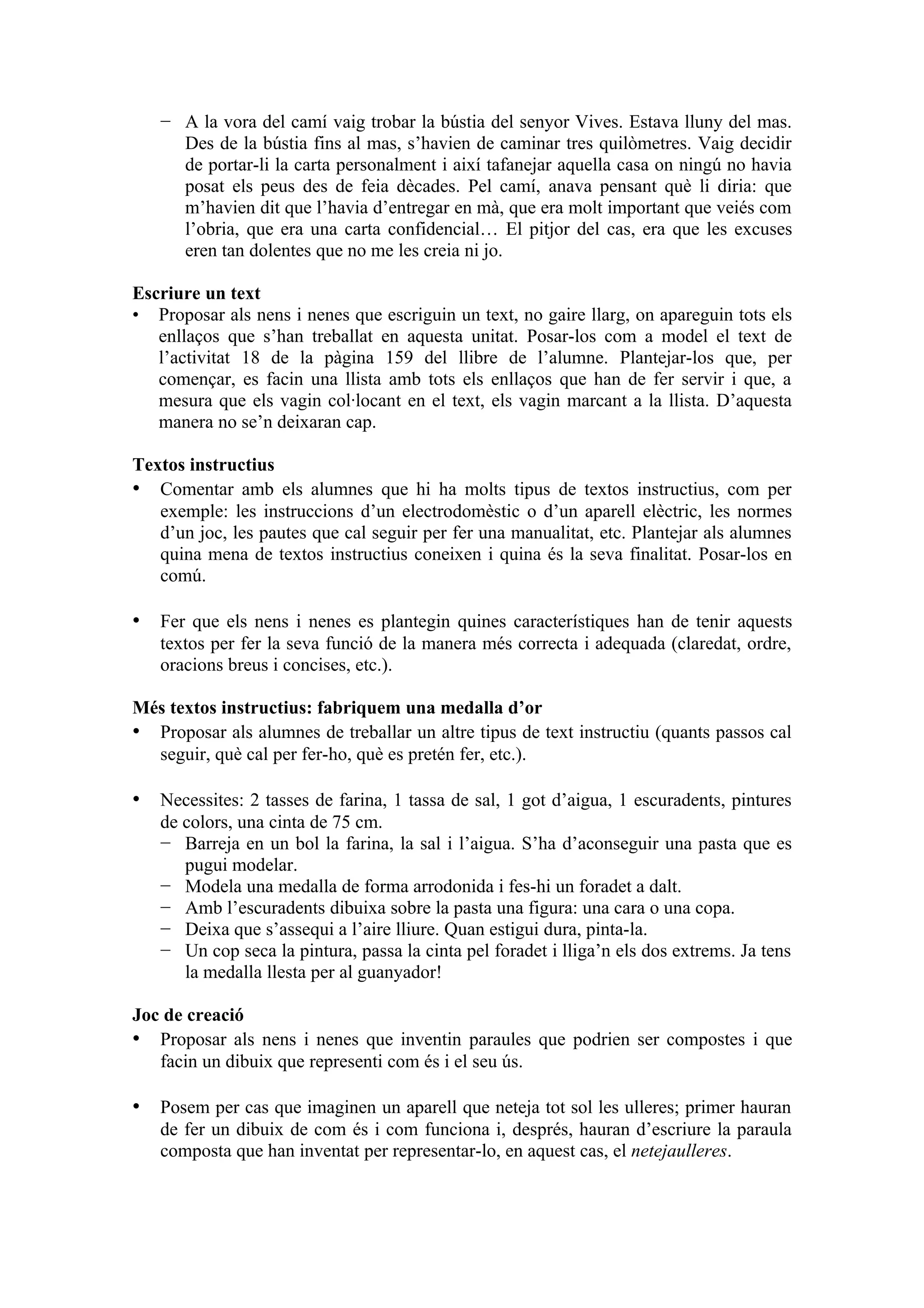 − A la vora del camí vaig trobar la bústia del senyor Vives. Estava lluny del mas.
     Des de la bústia fins al mas, s’havien de caminar tres quilòmetres. Vaig decidir
     de portar-li la carta personalment i així tafanejar aquella casa on ningú no havia
     posat els peus des de feia dècades. Pel camí, anava pensant què li diria: que
     m’havien dit que l’havia d’entregar en mà, que era molt important que veiés com
     l’obria, que era una carta confidencial… El pitjor del cas, era que les excuses
     eren tan dolentes que no me les creia ni jo.

Escriure un text
• Proposar als nens i nenes que escriguin un text, no gaire llarg, on apareguin tots els
   enllaços que s’han treballat en aquesta unitat. Posar-los com a model el text de
   l’activitat 18 de la pàgina 159 del llibre de l’alumne. Plantejar-los que, per
   començar, es facin una llista amb tots els enllaços que han de fer servir i que, a
   mesura que els vagin col·locant en el text, els vagin marcant a la llista. D’aquesta
   manera no se’n deixaran cap.

Textos instructius
• Comentar amb els alumnes que hi ha molts tipus de textos instructius, com per
   exemple: les instruccions d’un electrodomèstic o d’un aparell elèctric, les normes
   d’un joc, les pautes que cal seguir per fer una manualitat, etc. Plantejar als alumnes
   quina mena de textos instructius coneixen i quina és la seva finalitat. Posar-los en
   comú.

• Fer que els nens i nenes es plantegin quines característiques han de tenir aquests
   textos per fer la seva funció de la manera més correcta i adequada (claredat, ordre,
   oracions breus i concises, etc.).

Més textos instructius: fabriquem una medalla d’or
• Proposar als alumnes de treballar un altre tipus de text instructiu (quants passos cal
  seguir, què cal per fer-ho, què es pretén fer, etc.).

• Necessites: 2 tasses de farina, 1 tassa de sal, 1 got d’aigua, 1 escuradents, pintures
   de colors, una cinta de 75 cm.
   − Barreja en un bol la farina, la sal i l’aigua. S’ha d’aconseguir una pasta que es
      pugui modelar.
   − Modela una medalla de forma arrodonida i fes-hi un foradet a dalt.
   − Amb l’escuradents dibuixa sobre la pasta una figura: una cara o una copa.
   − Deixa que s’assequi a l’aire lliure. Quan estigui dura, pinta-la.
   − Un cop seca la pintura, passa la cinta pel foradet i lliga’n els dos extrems. Ja tens
      la medalla llesta per al guanyador!

Joc de creació
• Proposar als nens i nenes que inventin paraules que podrien ser compostes i que
   facin un dibuix que representi com és i el seu ús.

• Posem per cas que imaginen un aparell que neteja tot sol les ulleres; primer hauran
   de fer un dibuix de com és i com funciona i, després, hauran d’escriure la paraula
   composta que han inventat per representar-lo, en aquest cas, el netejaulleres.
 