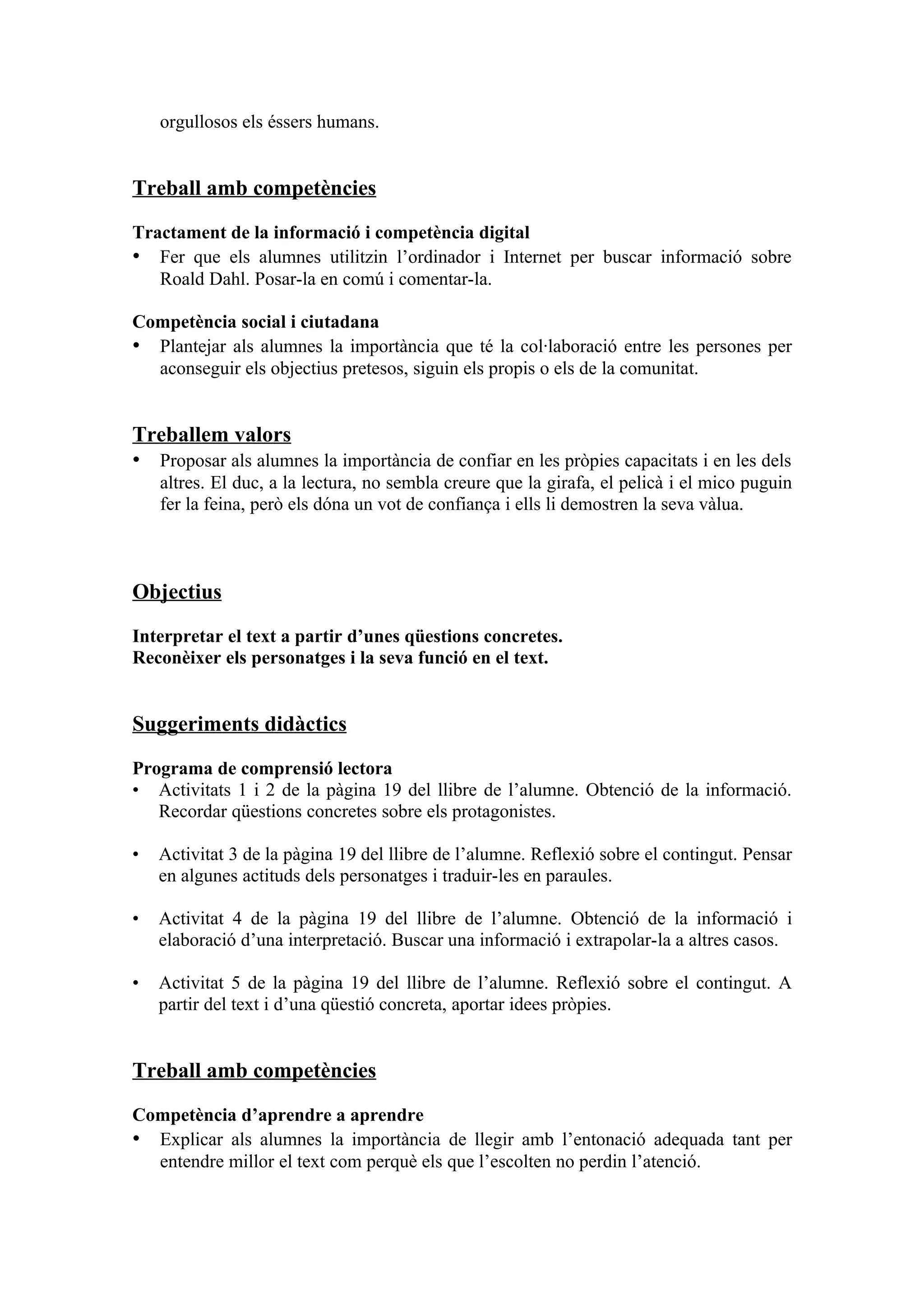 orgullosos els éssers humans.


Treball amb competències

Tractament de la informació i competència digital
• Fer que els alumnes utilitzin l’ordinador i Internet per buscar informació sobre
   Roald Dahl. Posar-la en comú i comentar-la.

Competència social i ciutadana
• Plantejar als alumnes la importància que té la col·laboració entre les persones per
  aconseguir els objectius pretesos, siguin els propis o els de la comunitat.


Treballem valors
• Proposar als alumnes la importància de confiar en les pròpies capacitats i en les dels
    altres. El duc, a la lectura, no sembla creure que la girafa, el pelicà i el mico puguin
    fer la feina, però els dóna un vot de confiança i ells li demostren la seva vàlua.



Objectius

Interpretar el text a partir d’unes qüestions concretes.
Reconèixer els personatges i la seva funció en el text.


Suggeriments didàctics

Programa de comprensió lectora
• Activitats 1 i 2 de la pàgina 19 del llibre de l’alumne. Obtenció de la informació.
   Recordar qüestions concretes sobre els protagonistes.

•   Activitat 3 de la pàgina 19 del llibre de l’alumne. Reflexió sobre el contingut. Pensar
    en algunes actituds dels personatges i traduir-les en paraules.

•   Activitat 4 de la pàgina 19 del llibre de l’alumne. Obtenció de la informació i
    elaboració d’una interpretació. Buscar una informació i extrapolar-la a altres casos.

•   Activitat 5 de la pàgina 19 del llibre de l’alumne. Reflexió sobre el contingut. A
    partir del text i d’una qüestió concreta, aportar idees pròpies.


Treball amb competències

Competència d’aprendre a aprendre
• Explicar als alumnes la importància de llegir amb l’entonació adequada tant per
  entendre millor el text com perquè els que l’escolten no perdin l’atenció.
 