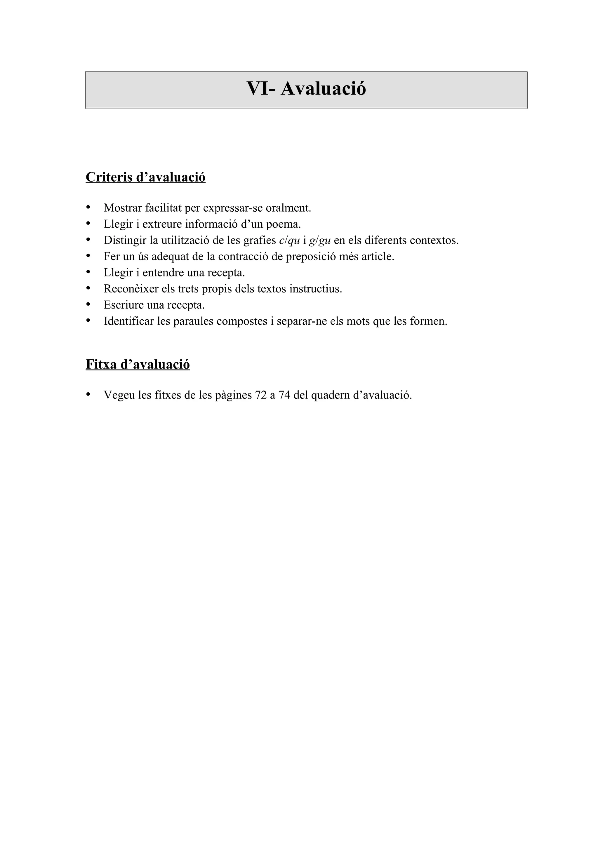 VI- Avaluació



Criteris d’avaluació

•   Mostrar facilitat per expressar-se oralment.
•   Llegir i extreure informació d’un poema.
•   Distingir la utilització de les grafies c/qu i g/gu en els diferents contextos.
•   Fer un ús adequat de la contracció de preposició més article.
•   Llegir i entendre una recepta.
•   Reconèixer els trets propis dels textos instructius.
•   Escriure una recepta.
•   Identificar les paraules compostes i separar-ne els mots que les formen.


Fitxa d’avaluació

• Vegeu les fitxes de les pàgines 72 a 74 del quadern d’avaluació.
 