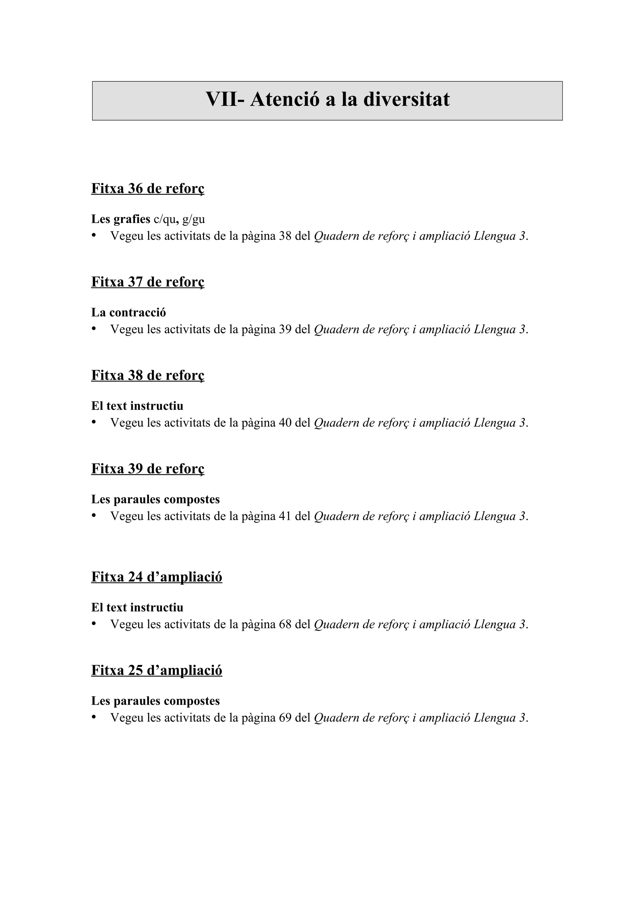 VII- Atenció a la diversitat



Fitxa 36 de reforç

Les grafies c/qu, g/gu
• Vegeu les activitats de la pàgina 38 del Quadern de reforç i ampliació Llengua 3.


Fitxa 37 de reforç

La contracció
• Vegeu les activitats de la pàgina 39 del Quadern de reforç i ampliació Llengua 3.


Fitxa 38 de reforç

El text instructiu
• Vegeu les activitats de la pàgina 40 del Quadern de reforç i ampliació Llengua 3.


Fitxa 39 de reforç

Les paraules compostes
• Vegeu les activitats de la pàgina 41 del Quadern de reforç i ampliació Llengua 3.



Fitxa 24 d’ampliació

El text instructiu
• Vegeu les activitats de la pàgina 68 del Quadern de reforç i ampliació Llengua 3.


Fitxa 25 d’ampliació

Les paraules compostes
• Vegeu les activitats de la pàgina 69 del Quadern de reforç i ampliació Llengua 3.
 