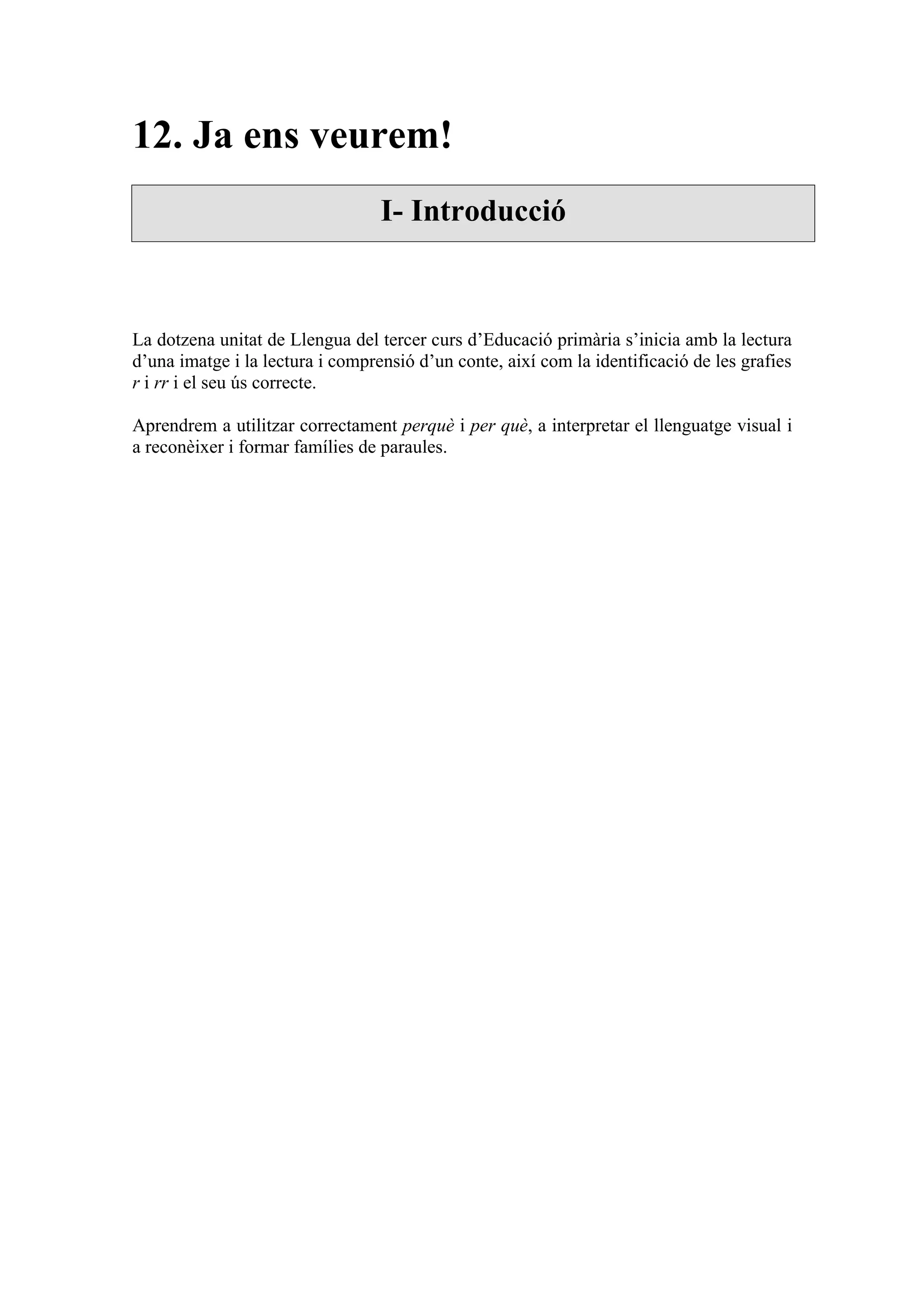 12. Ja ens veurem!
                                  I- Introducció



La dotzena unitat de Llengua del tercer curs d’Educació primària s’inicia amb la lectura
d’una imatge i la lectura i comprensió d’un conte, així com la identificació de les grafies
r i rr i el seu ús correcte.

Aprendrem a utilitzar correctament perquè i per què, a interpretar el llenguatge visual i
a reconèixer i formar famílies de paraules.
 